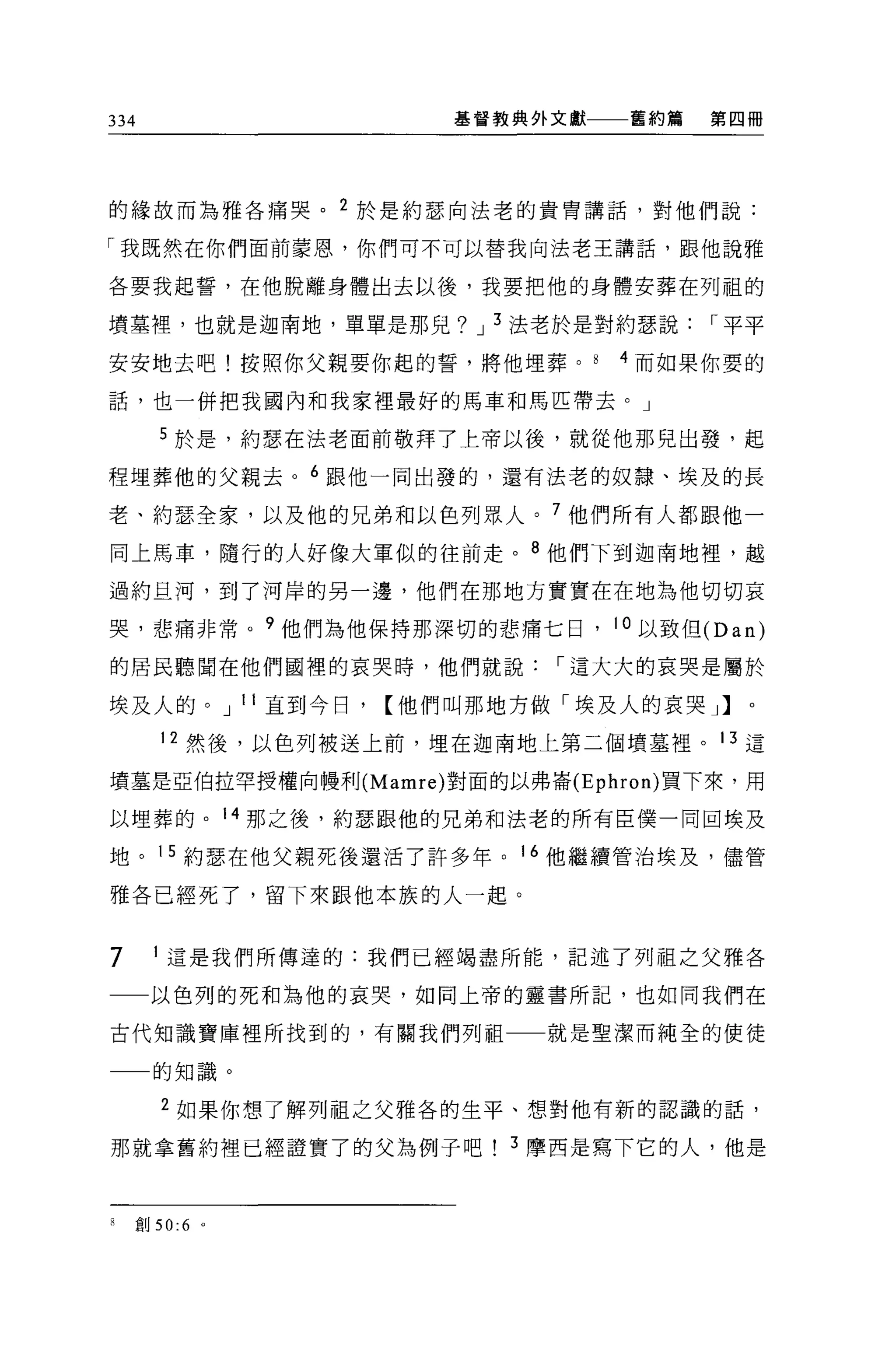 334                   基督教典外文獻    舊約篇   第四冊




的緣故而為雅各痛哭。 2 於是約瑟向法老的貴胃講話，對他們說:

「我既然在你們面前蒙恩，你們可不可以替我向法老王講話，跟他說雅

各要我起誓，在他脫離身體出去以後，我要把他的身體安葬在列租的

墳墓裡，也就是迦南地，單單是那見? J 3 法老於是對約瑟說，.平平

安安地去吧!按照你父親要你起的誓，將他埋葬。          4 而如果你要的

話，也一併把我國內和我家裡最好的馬車和馬匹帶去。」

      5 於是，約瑟在法老面前敬拜了上帝以後，就從他那兒出發，起

程埋葬他的父親去。 6 跟他一同出發的，還有法老的奴隸、埃及的長

老、約瑟全家，以及他的兄弟和以色列眾人。 7 他們所有人都跟他一

同上馬車，隨行的人好像大軍似的往前走。 8 他們下到迦南地裡，越

過約旦河，到了河岸的另一邊，他們在那地方實實在在地為他切切哀

哭，悲痛非常。 9 他們為他保持那深切的悲痛七日， 10 以致但 (Dan)

的居民聽聞在他們國裡的哀哭時，他們就說，.這大大的哀哭是屬於

埃及人的。 J 11 直到今日，【他們叫那地方做「埃及人的哀哭」】。

      12 然後，以色列被送上前，埋在迦南地上第二個墳墓裡。 13 這

墳墓是亞伯拉罕授權向體和U(Mamre) 對面的以弗崙 (Ephron) 買下來，用

以埋葬的。 14 那之後，約瑟跟他的兄弟和法老的所有臣僕一同回埃及

地。 15 約瑟在他父親死後還活了許多年。 16 他繼續管治埃及，儘管

雅各已經死了，留下來跟他本族的人一起。


7      這是我們所傳達的:我們已經竭盡所能，記述了列祖之父雅各

一一以色列的死和為他的哀哭，如同上帝的靈書所記，也如同我們在

古代知識寶庫裡所找到的，有關我們列祖          就是聖潔而純全的使徒

      的知識。

      2 如果你想了解列祖之父雅各的生平、想對他有新的認識的話，

那就拿舊約裡已經證實了的父為例子吧! 3 摩西是寫下它的人，他是



8   創 50:6   0
 