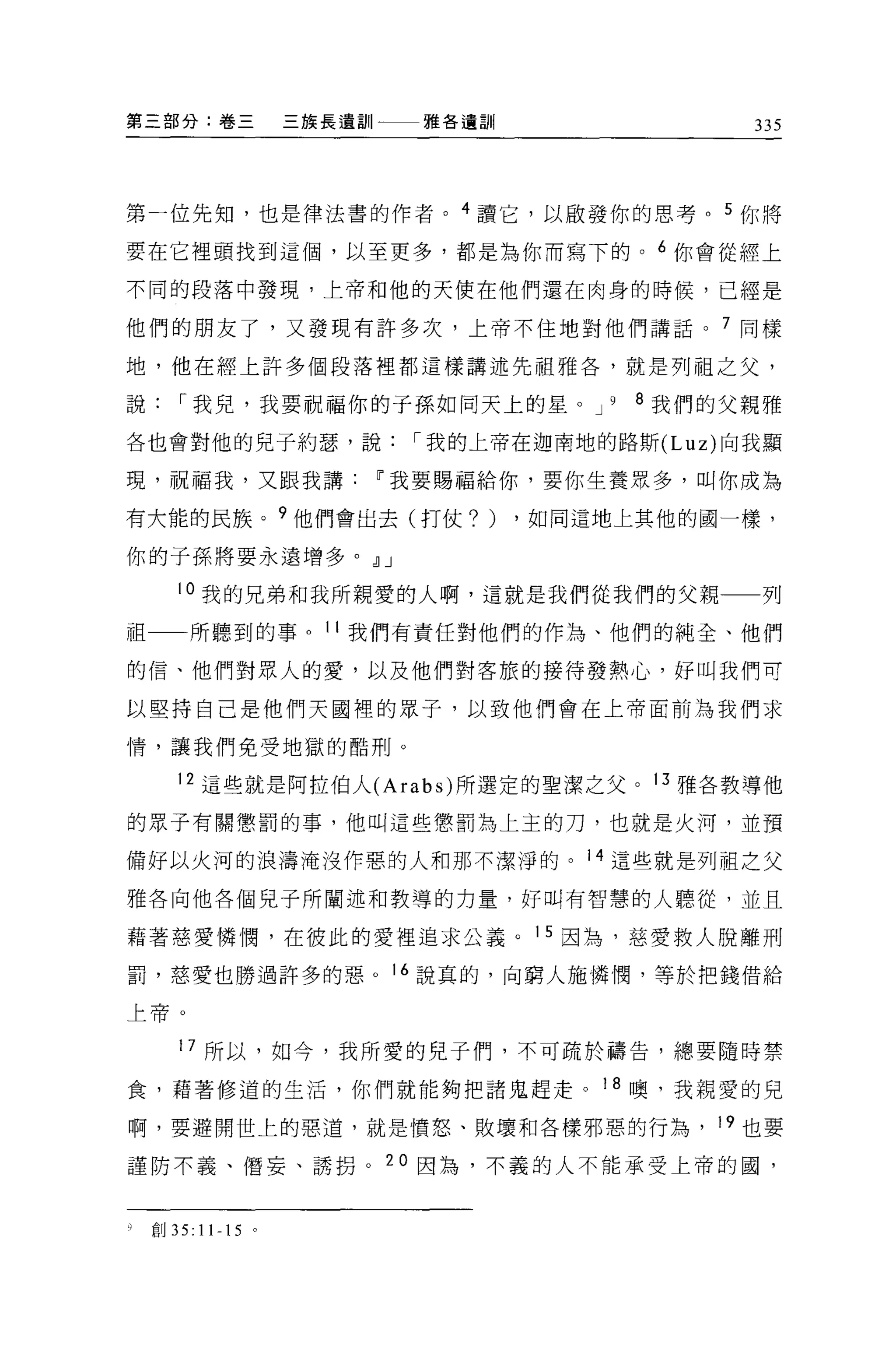 第三部分:卷三          三族長遺訓一一一雅各遺訓                 335



第一位先知，也是律法書的作者。 4 讀它，以廠發你的思考。 5 你將

要在它裡頭找到這個，以至更多，都是為你而寫下的。 6 你會從經上

不同的段落中發現，上帝和他的天使在他們還在肉身的時候，已經是

他們的朋友了，又發現有許多次，上帝不住地對他們講話。 7 同樣

地，他在經上許多個段落裡都這樣講述先祖雅各'就是列祖之父，

說    r 我兒，我要祝福你的子孫如同天上的星。 J         9   8 我們的父親雅

各也會對他的兒子約瑟'說            r 我的上帝在迦南地的路斯 (Luz) 向我顯

現，祝福我，又跟我講            11 我要賜福給你，要你生養眾多，叫你成為

有大能的民族。 9 他們會出去(打仗?)            ，如同這地上其他的國一樣，

你的子孫將要永遠增多。 dlJ

     l 。我的兄弟和我所親愛的人啊，這就是我們從我們的父親一一列

祖一一所聽到的事。 11 我們有責任對他們的作為、他們的純全、他們

的信、他們對眾人的愛，以及他們對客旅的接待發熱心，好叫我們可

以堅持自己是他們天國裡的眾子，以致他們會在上帝面前為我們求

情，讓我們免受地獄的酷刑。

     12 這些就是阿拉伯人 (Arabs) 所 j鑒定的聖潔之父。 13 雅各教導他

的眾子有關懲罰的事，他叫這些懲罰為上主的刀，也就是火河，並預

備好以火河的浪濤淹沒作惡的人和那不潔淨的。 14 這些就是列祖之父

雅各向他各個兒子所闡述和教導的力量，好口時有智慧的人聽從，並且

藉著慈愛憐憫，在彼此的愛裡追求公義。 15 因為，慈愛救人脫離刑

罰，慈愛也勝過許多的惡。 16 說真的，向窮人施憐憫，等於把錢借給

上帝。


     17 所以，如今，我所愛的兒子們，不可疏於禱告，總要隨時禁

食，藉著修道的生活，你們就能夠把諸鬼趕走。 18 噢，我親愛的兒

啊，要避開世上的惡道，就是憤怒、敗壞和各樣邪惡的行為， 19 也要

謹防不義、悟妄、誘拐。 20 因為，不義的人不能承受上帝的國，



吵創 35: 11-15 。
 