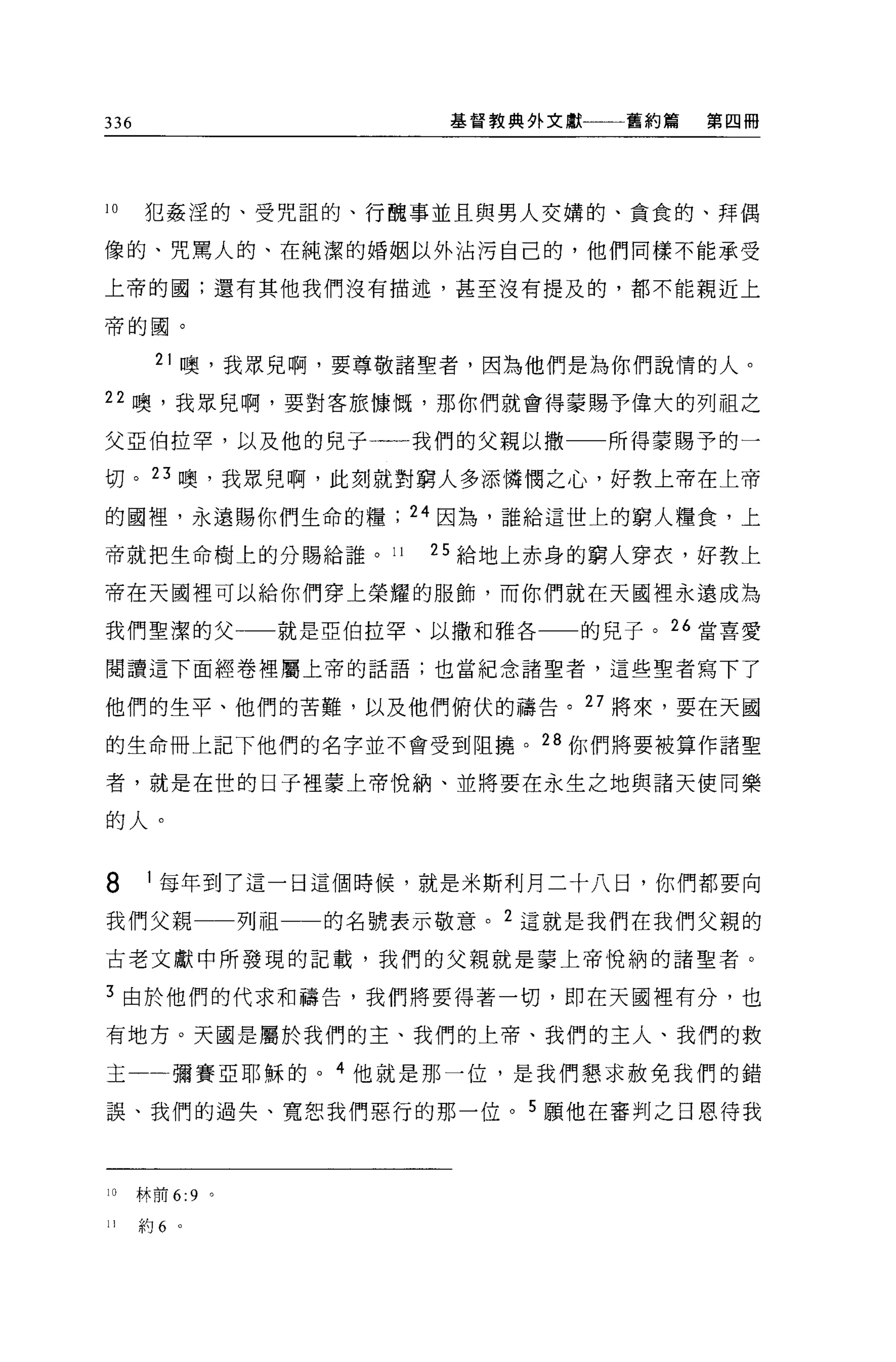 336                        基督教典外文獻   舊約篇   第四冊




10    犯姦涅的、受咒詛的、行醜事並且與男人交購的、貪食的、拜偶

像的、咒罵人的、在純潔的婚姻以外沾污自己的，他們同樣不能承受

上帝的國;還有其他我們沒有描述，甚至沒有提及的，都不能親近上

帝的圓。


        21 噢，我眾兒啊，要尊敬諸聖者，因為他們是為你們說情的人。

22 噢，我眾兒啊，要對客旅慷慨，那你們就會得蒙賜予偉大的列祖之

父亞伯拉罕，以及他的兒子一一我們的父親以撒                所得豪賜予的一

切。 23 噢，我眾兒啊，此刻就對窮人多添憐憫之心，好教上帝在上帝

的國裡'永遠賜你們生命的糧            24 因為，誰給這世上的窮人糧食，上

帝就把生命樹上的分賜給誰。 11          25 給地上赤身的窮人穿衣，好教上

帝在天國裡可以給你們穿上榮耀的服飾，而你們就在天國裡永遠成為

我們聖潔的父             就是亞伯拉罕、以撒和雅各   的兒子。“當喜愛

閱讀這下面經卷裡屬上帝的話語;也當紀念諸聖者，這些聖者寫下了

他們的生平、他們的苦難，以及他們俯伏的禱告。 27 將來，要在天國

的生命冊上記下他們的名字並不會受到阻撓。 28 你們將要被算作諸聖

者，就是在世的日子裡蒙上帝悅納、並將要在永生之地與諸天使同樂

的人。


8      1 每年到了這一日這個時候，就是米斯利月二十八日，你們都要向

我們父親             列祖一一的名號表示敬意。 2 這就是我們在我們父親的
古老文獻中所發現的記載，我們的父親就是蒙上帝悅納的諸聖者。

3 由於他們的代求和禱告，我們將要得著一切，即在天國裡有分，也

有地方。天國是屬於我們的主、我們的上帝、我們的主人、我們的救

王一一彌賽亞耶穌的。 4 他就是那一位，是我們懇求赦免我們的錯

誤、我們的過失、寬恕我們惡行的那一位。 5 願他在審判之日恩待我



10    林前 6:9 。

II    約 6 。
 