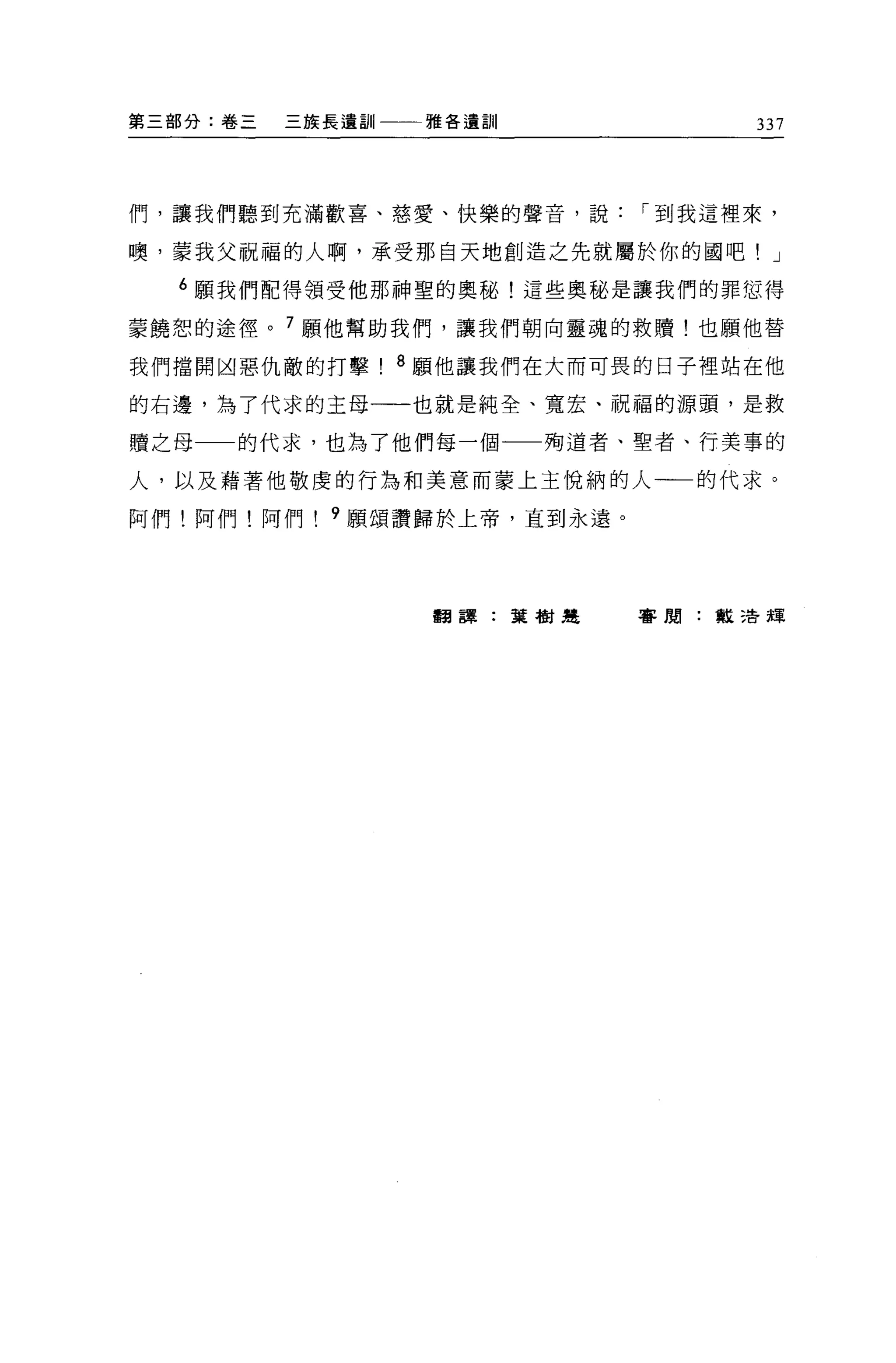 第三部分:卷三   三族長遠訓   雅各遺訓              337




們，讓我們聽到充滿歡喜、慈愛、快樂的聲音，說        I 到我這裡來，

噢，要我父祝福的人啊，承受那自天地創造之先就屬於你的國吧! J

  6 願我們配得領受他那神聖的奧秘!這些奧秘是讓我們的罪您得

蒙饒恕的途徑。 7 願他幫助我們，讓我們朝向靈魂的救贖!也願他替

我們擋開凶惡仇敵的打擊! 8 願他讓我們在大而可畏的日子裡站在他

的右邊，為了代求的主母一一也就是純全、寬宏、祝福的源頭，是救

贖之母   的代求，也為了他們每一個一一殉道者、聖者、行美事的

人，以及藉著他敬虔的行為和美意而蒙上主悅納的人一一的代求。

阿們!阿們!阿們    9 願頌讚歸於上帝，直到永遠。




                  翻譯:葉樹楚      審閱:般清輝
 