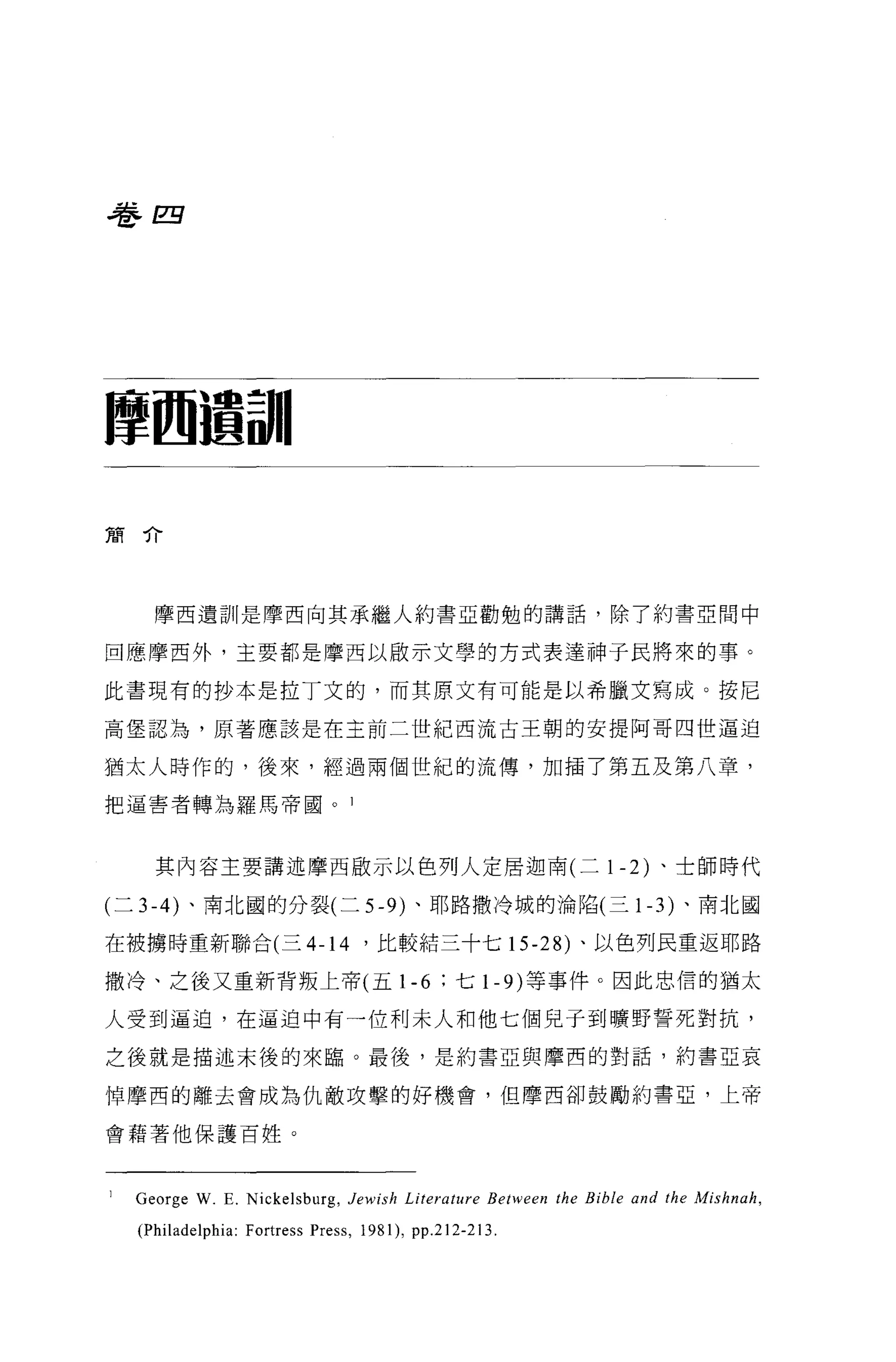 卷四




摩西遺訓|

簡介




    摩西遺訓是摩西向其承繼人約書亞勸勉的講話，除了約書亞聞中

回應摩西外，主要都是摩西以做示文學的方式表達神于民將來的事。

此書現有的抄本是拉丁文的，而其原文有可能是以希臘文寫成。按尼

高堡認為，原著應該是在主前二世紀西流古王朝的安提阿哥四世逼迫

猶太人時作的，後來，經過兩個世紀的流傳，加插了第五及第八章，

把逼害者轉為羅馬帝國。 l



    其內容主要講述摩西歐示以色列人定居迦南(二卜 2) 、士師時代

(二 3-4) 、南北圓的分裂(二 5-9) 、耶路撒冷城的淪陷(三卜 3) 、南北國

在被搪時重新聯合(三 4-14 '比較結三十七 15-28) 、以色列民重返耶路

撒冷、之後又重新背叛上帝(五 1- 6 ;七卜的等事件。因此忠信的猶太

人受到逼迫，在逼迫中有一位利末人和他七個見于到曠野誓死對抗，

之後就是描述末後的來臨。最後，是約書亞與摩西的對話，約書亞哀

悼摩西的離去會成為仇敵攻擊的好機會，但摩西卻鼓勵約書亞，上帝

會藉著他保護百姓。



  George W. E. Nickelsburg , Jewish Li terature Between the Bible and the Mishnah ,
  (Philadelphia: Fortress Press , 1981) , pp.212-213.
 