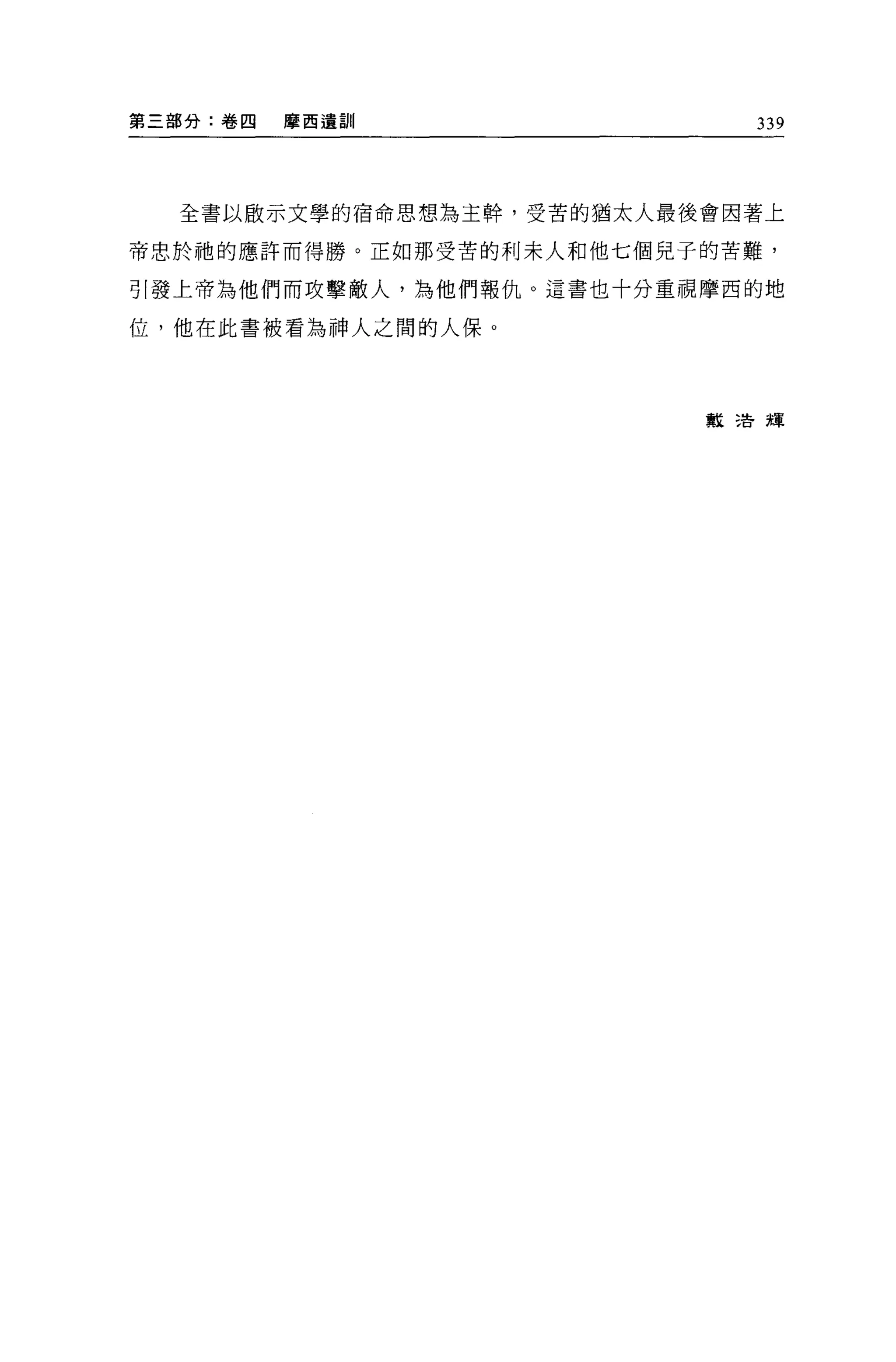 第三部分:卷四   摩西遺訓               339




  全書以歐示文學的宿命思想為主幹，受苦的猶太人最後會因著上

帝忠於祂的應許而得勝。正如那受苦的利末人和他七個見子的苦難，

引發上帝為他們而攻擊敵人，為他們報仇。這書也十分重視摩西的地

位，他在此書被看為神人之問的人保。




                          教三告輝
 