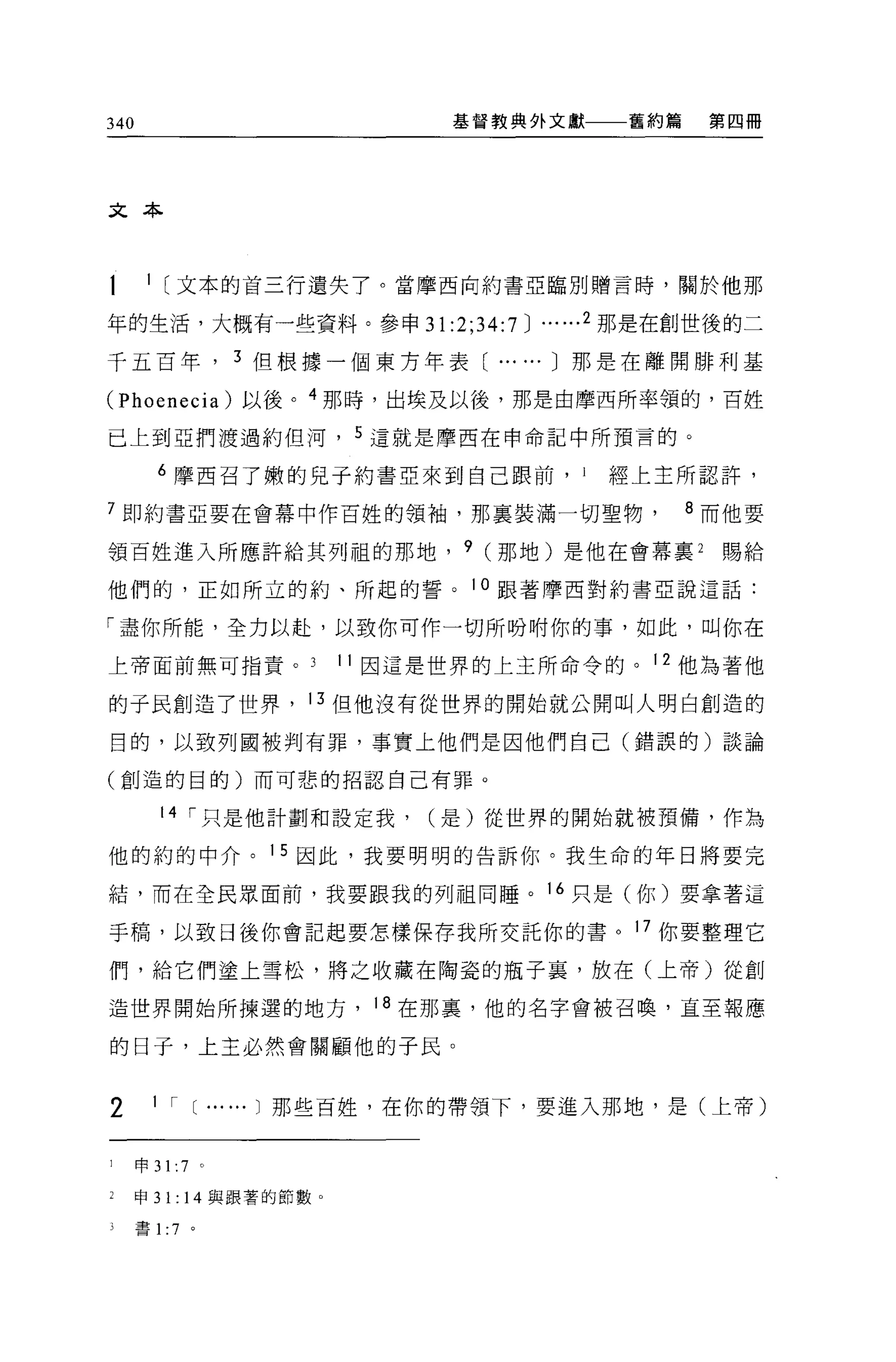 340                             基督教典外文獻     舊約篇    第四冊




文本



t      1 [文本的首三行遺失了。當摩西向約書亞臨別贈言時，關於他那

年的生活，大概有一些資料。參申 31 :2:34:7          J ... ...2 那是在創世後的二
千五百年              3 但根據一個東方年表[ ... ... J 那是在離開排利基

(Phoenecia) 以後。 4 那時，出埃及以後，那是由摩西所率領的，百姓

已上到亞們渡過約但河， 5 這就是摩西在申命記中所預言的。

         6 摩西召了嫩的兒子約書亞來到自己眼前，           I   經上主所認許，

7 即約書亞要在會幕中作百姓的領袖，那稟裝滿一切聖物                        8 而他要

領百姓進入所應許給其列祖的那地， 9 (那地)是他在會幕裹 2                     賜給

他們的，正如所立的約、所起的誓。                 10 跟著摩西對約書亞說這話:

「盡你所能，全力以赴，以致你可作一切所吩咐你的事，如此，叫你在

上帝面前無可指責。                 11 因這是世界的上主所命令的。 12 他為著他

的于民創造了世界， 13 但他沒有從世界的開始就公開叫人明白創造的

目的，以致列國被判有罪，事實上他們是因他們自己(錯誤的)談論

(創造的目的)而可悲的招認自己有罪。


         14 I 只是他計劃和設定我，       (是)從世界的開始就被預備，作為

他的約的中介。 15 因此，我要明明的告訴你。我生命的年日將要完

結，而在全民眾面前，我要跟我的列祖同睡。 16 只是(你)要拿著這

手稿，以致日後你會記起要怎樣保存我所交託你的書。 17 你要整理它

們，給它們塗上雪松，將之收藏在陶瓷的瓶子裹，放在(上帝)從創

造世界開始所揀選的地方， 18 在那裹，他的名字會被召喚，直至報應

的日于，上主必然會關顧他的于民。


2       1 I [ ... ...1 那些百姓，在你的帶領下，要進入那地，是(上帝)


1     申 31: 7 。

1     申 31: 14 與跟著的節數 o

      書 1 :7 。
 