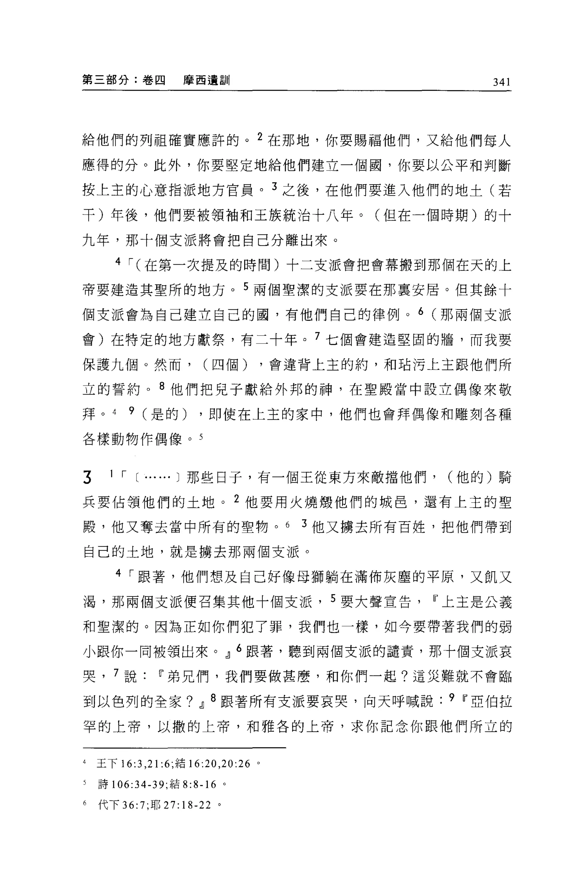 第三部分:卷四               摩西遺訓                                   341




給他們的列祖確實應許的 o 2 在那地，你要賜福他們，又給他們每人

應得的分。此外，你要堅定地給他們建立一個園，你要以公平和判斷

按上主的心意指派地方官員。 3 之後，在他們要進入他們的地士(若

干)年後，他們要被領袖和王族統治十八年。(但在一個時期)的十

九年，那十個支派將會把自己分離出來。

       4 I (在第一次提及的時間)十二支派會把會幕搬到那個在天的上

帝要建造其聖所的地方 o 5 兩個聖潔的支派要在那稟安居。但其餘十

個支派會為自己建立自己的圓，有他們自己的律例。 6 (那兩個支派

會)在特定的地方獻祭，有二十年。 7 七個會建造堅固的牆，而我要

保護九個。然而，                  (四個)             ，會違背上主的約，和咕污上主跟他們所

立的誓約。 8 他們把見子獻給外邦的神，在聖殿當中設立偶像來敬

拜。 4      9 (是的)         ，即使在上主的家中，他們也會拜偶像和雕刻各種

各樣動物作偶像。 5



3     1 I [...... J 那些日于，有一個王從東方來敵擋他們，                   (他的)騎

兵要佔領他們的土地。 2 他要用火燒;顧他們的城皂，還有上主的聖

殿，他又奪去當中所有的聖物。 6                              3 他又擴去所有百姓，把他們帶到

自己的土地，就是擴去那兩個支派。

       4 I 跟著，他們想及自己好像母獅躺在滿佈灰塵的平原，又飢又

渴，那兩個支派便召集其他十個支派， 5 要大聲宣告Ir上主是公義

和聖潔的。因為正如你們犯了罪，我們也一樣，如今要帶著我們的弱

小跟你一同被領出來。 21 6 跟著，聽到兩個支派的譴責，那十個支派哀

哭， 7 說Ir弟兄們，我們要做甚麼，和你們一起?這災難就不會臨

到以色列的全家? 21 8 跟著所有支派要哀哭，向天呼喊說                            9 Ir亞伯拉

罕的上帝，以撒的上帝，和雅各的上帝，求你記念你跟他們所立的


4   玉下 16:3 ， 21 :6; 結 16:20 ， 20:26   0




5   詩 106:34-39; 結 8:8-16 。

6   代下 36:7; 耶 27:18-22 。
 