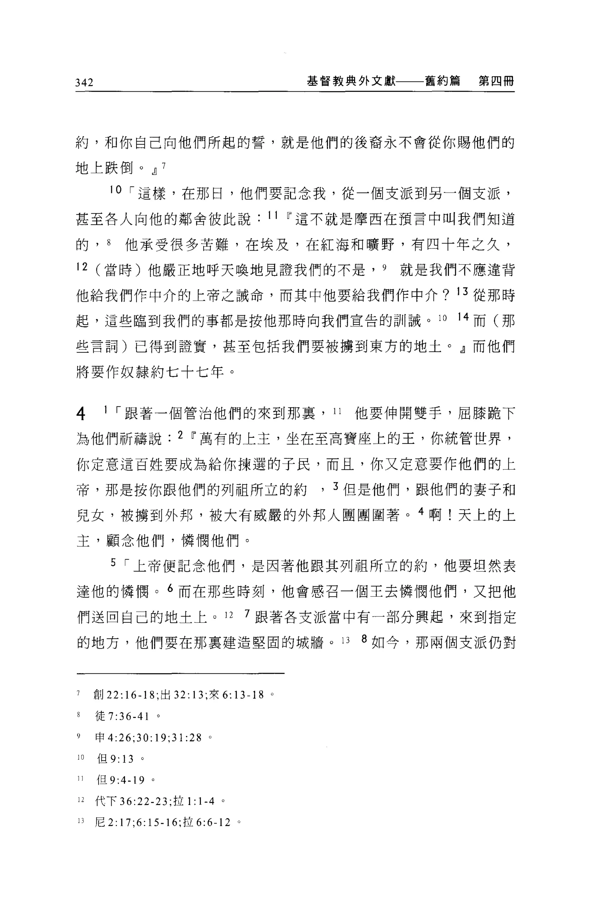 342                                             基督教典外文獻    舊約篇   第四冊




約，不日你自己向他們所起的誓，就是他們的後裔永不會從你賜他們的

地上跌倒。.IJ 7

        10 í 這樣，在那日，他們要記念我，從一個支派到另一個支派，

甚至各人向他的鄰舍彼此說                                11 ~這不就是摩西在預言中叫我們知道

的 J        他承受很多苦難，在埃及，在紅海和曠野，有四十年之久，

12 (當時)他嚴正地呼天喚地見證我們的不是， 9                                 就是我們不應違背

他給我們作中介的上帝之誡命，而其中他要給我們作中介? 13 從那時

起，這些臨到我們的事都是按他那時向我們宣告的訓誠。 10                                  14 而(那

些言詞)已得到證實，甚至包括我們要被擴到東方的地土。』而他們

將要作奴隸約七十七年。


4      1 í 跟著一個管治他們的來到那里， 11                       他要伸開雙手，屈膝跪下

為他們祈禱說                    2 ~萬有的上主，坐在至高寶座上的王，你統管世界，

你定意這百姓要成為給你揀選的子民，而且，你又定意要作他們的上

帝，那是按你跟他們的列祖所立的約                                 , 3 但是他們，跟他們的妻子和
兒女，被擴到外邦，被大有威嚴的外邦人團團圍著。 4 啊!天上的上

主，顧念他們，憐憫他們。

         5 í 上帝便記念他們，是因著他跟其列祖所立的約，他要坦然表

達他的憐憫。 6 而在那些時刻，他會感召一個主去憐憫他們，又把他

們送回自己的地土上。 12                        7 跟著各支派當中有一部分興起，來到指定

的地方，他們要在那里建造堅固的城牆。 13                               8 如今，那兩個支派仍對



7     創 22: 16-18; 出口 13; 來 6:      13-18   0




      走 7:36-41

9     申 4:26;30:      19;31 :28 。
10    但 9: 13 。

11     旦 9:4-19   。

12    代下 36:22-23; 拉 1: 1-4 。

1J    尼 2:17;6:15-16; 拉 6:6-12 。
 