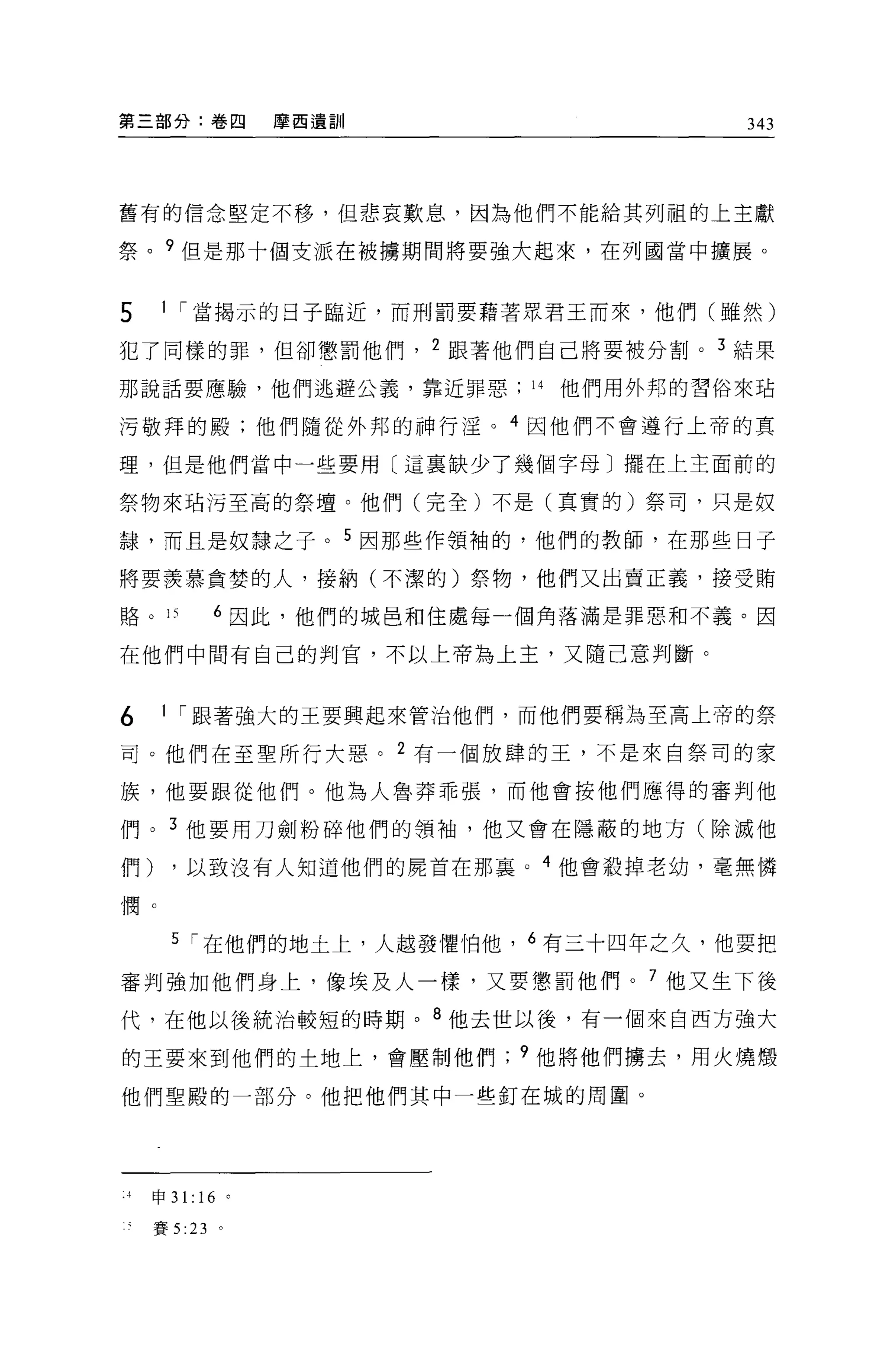 第三部分:卷囚          摩西遺訓                  343




舊有的信念堅定不移，但悲哀歎息，因為他們不能給其列租的上主獻

祭。?但是那十個支派在被擴期間將要強大起來，在列國當中擴展。


5    I í 當揭示的日子臨近，而刑罰要藉著眾君王而來，他們(雖然)

犯了同樣的罪，但卻懲罰他們， 2 跟著他們自己將要被分割。 3 結果

那說話要應驗，他們逃避公義，靠近罪惡        14   他們用外邦的習俗來站

污敬拜的殿;他們隨從外邦的神行淫。 4 因他們不會遵行上帝的真

理，但是他們當中一些要用〔這襄缺少了幾個字母〕擺在上主面前的

祭物來咕污至高的祭壇。他們(完全)不是(其實的)祭司，只是奴

隸，而且是奴隸之子。 5 因那些作領袖的，他們的教師，在那些日子

將要羨慕貪婪的人，接納(不潔的)祭物，他們又出賣正義，接受賄

路。 15      6 因此，他們的城臣和住處每一個角落滿是罪惡和不義。因

在他們中間有自己的判官，不以上帝為上主，又隨己意判斷。


6    I í 跟著強大的王要興起來管治他們，而他們要稱為至高上帝的祭

司。他們在至聖所行大惡。 2 有一個放肆的王，不是來自祭司的家

族，他要跟從他們。他為人魯莽乖張，而他會按他們應得的審判他

們。 3 他要用刀劍粉碎他們的領袖，他又會在隱蔽的地方(除滅他

們)    ，以致沒有人知道他們的屍首在那襄。 4 他會殺掉老幼，毫無憐

憫。

      5 í 在他們的地土上，人越發懼怕他， 6 有三十四年之久，他要把

審判強加他們身上，像埃及人一樣，又要懲罰他們。 7 他又生下後

代，在他以後統治較短的時期。 8 他去世以後，有一個來自西方強大

的王要來到他們的土地上，會壓制他們        9 他將他們擴去，用火燒;昭

他們聖殿的一部分。他把他們其中一些釘在城的問圍。




4   申 31: 16 。

     賽 5 日。
 