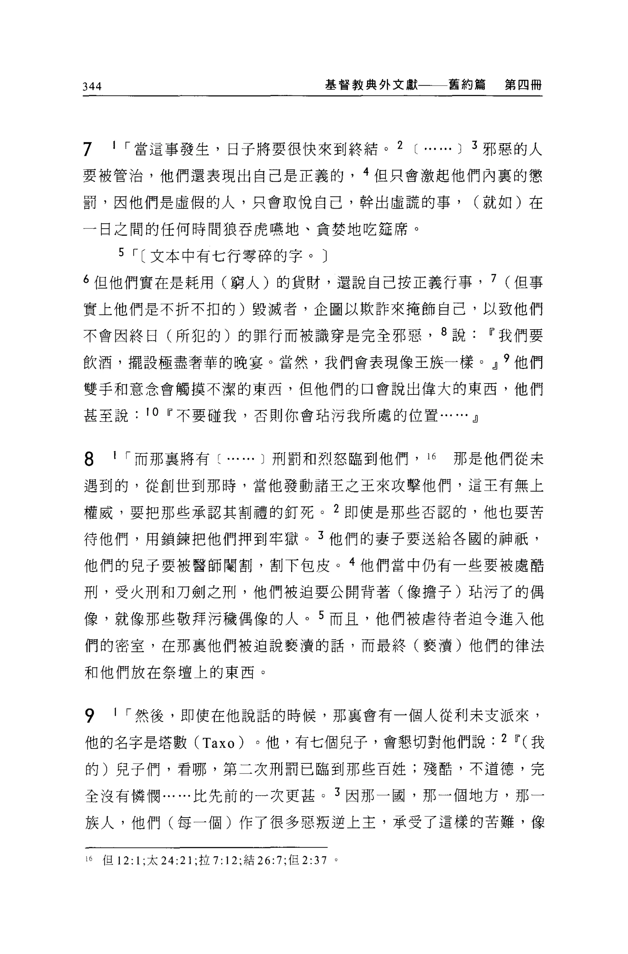 344                                        基督教典外文獻       舊約篇       第四冊




7     1 ，當這事發生，日子將要很快來到終結。 2                       [......   1   3 邪惡的人

要被管治，他們還表現出自己是正義的， 4 但只會激起他們內里的懲

罰，因他們是虛假的人，只會取悅自己，幹出虛謊的事，                                        (就如)在

一日之間的任何時間狼吞虎嘸地、貪婪地吃廷席。

      5 ，[文本中有七行零碎的字。〕

6 但他們實在是耗用(窮人)的貨財，還說自己按正義行事， 7 (但事

實上他們是不折不扣的)毀滅者，企圖以欺詐來掩飾自己，以致他們

不會因終日(所犯的)的罪行而被識穿是完全邪惡， 8 說ü"我們要

飲酒，擺設極盡奢華的晚宴。當然，我們會表現像王族一樣。.JJ 9 他們

雙手和意念會觸摸不潔的東西，但他們的口會說出偉大的東西，他們

甚至說        10 ü"不要碰我，否則你會站污我所處的位置.......JJ



8     1 ，而那襄將有~          ...... 1 刑罰和烈怒臨到他們，“                那是他們從未

遇到的，從創世到那時，當他發動諸主之王來攻擊他們，這主有無上

權威，要把那些承認其割禮的釘死。 2 即使是那些否認的，他也要苦

待他們，用鎖鍊把他們押到牢獄。 3 他們的妻子要送給各國的神祇，

他們的兒子要被醫師閹割，割下包皮。 4 他們當中仍有一些要被處酷

刑，受火刑和刀劍之刑，他們被迫要公開背著(像擔子)咕污了的偶

像，就像那些敬拜污穢偶像的人。 5 而且，他們被虐待者迫令進入他

們的密室，在那里他們被迫說褻潰的話，而最終(褻潰)他們的律法

和他們放在祭壇上的東西。


9     1 ，然後，即使在他說話的時候，那襄會有一個人從利未支派來，

他的名字是塔數 (Taxo)                 。他，有七個兒子，會懇切對他們說: 2 ü" (我

的)兒子們，看哪，第二次刑罰己臨到那些百姓;殘酷，不道德，完

全沒有憐憫... ...比先前的一次更甚 o 3 因那一國，那一個地方，那一

族人，他們(每一個)作了很多惡叛逆上主，承受了這樣的苦難，像

i 已但 12: 1; 太 24:21 ;拉 7: 12; 結 26:7; 但 2:37   0
 