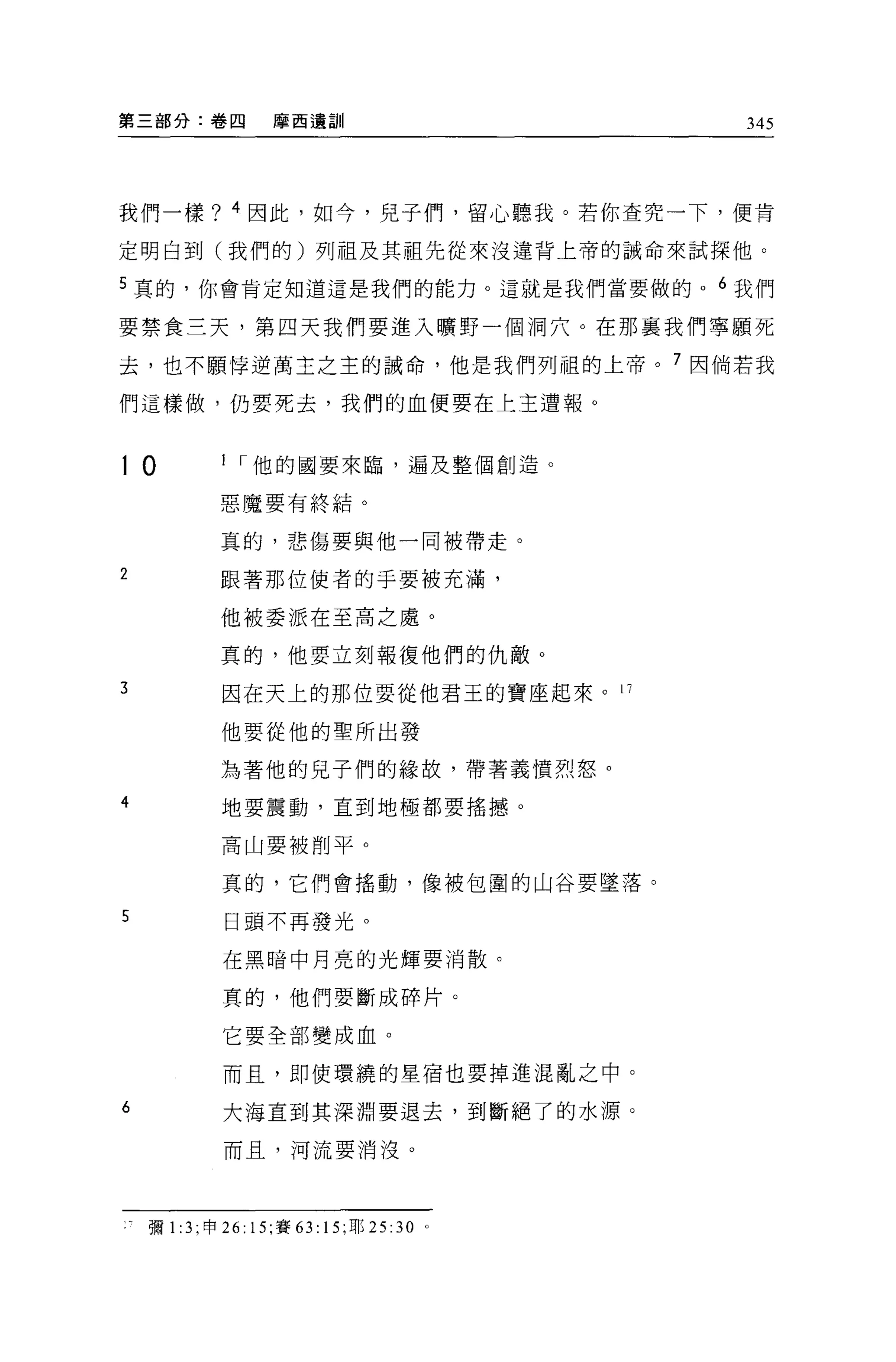 第三部分:卷四             摩茵遺訓                    345




我們一樣? 4 因此，如今，見子(門，留心聽我。若你查究一下，便肯

定明白到(我們的)列祖及其祖先從來沒違背上帝的誡命來試探他。

5 真的，你會肯定知道這是我們的能力。這就是我們當要做的 o 6 我們

要禁食三天，第四天我們要進入曠野一個洞穴。在那襄我們寧願死

去，也不願悸逆萬主之主的誠命，他是我們列租的上帝。 7 因倘若我

們這樣做，仍要死去，我們的血便要在上主遭報。



10           I I 他的國要來臨，遍及整個創造。

             惡魔要有終結。

             真的，悲傷要與他一同被帶走。

2            跟著那位使者的于要被充滿，

             他被委派在至高之處。

             真的，他要立刻報復他們的仇敵。

3            困在天上的那位要從他君玉的寶座起來。 17

             他要從他的聖所出發

             站著他的兒子們的緣故，帶著義憤烈怒。

4            地要震動，直到地極都要搖撼。

             高山要被削平。

             真的，它們會搖動，像被包圍的山谷要墜落。

5             日頭不再發光。

             在黑暗中月亮的光輝要消散。

             真的，他們要斷成碎片。

             它要全部變成血。

             而且，即使環繞的星宿也要掉進混亂之中。

6            大海直到其深淵要退去，到斷絕了的水源。

             而且，河流要消沒。




    彌 1:3 ;申 26: 15; 賽 63: 15; 耶 25: 30 。
 
