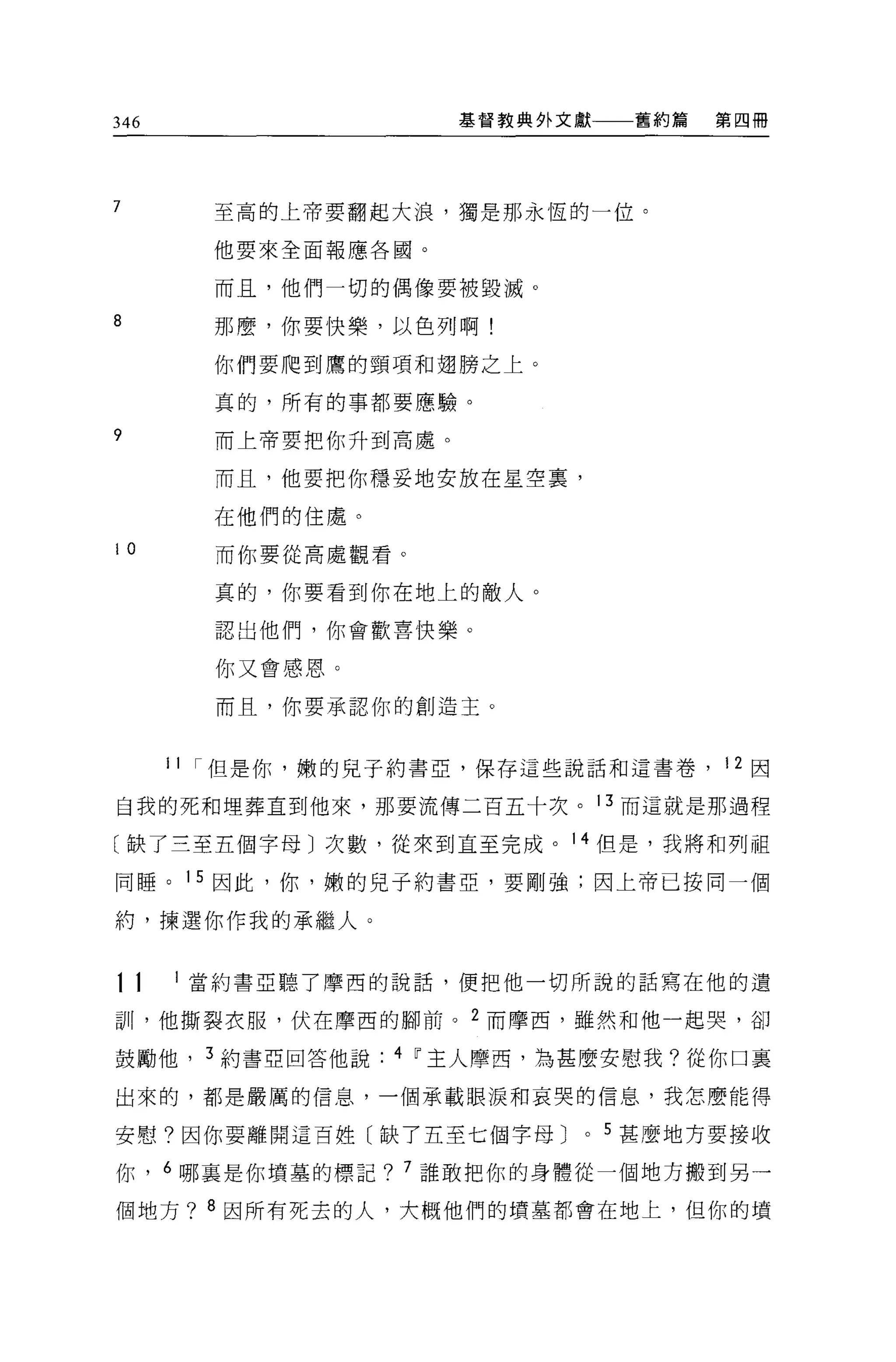 346                   基督教典外文獻     舊約篇   第四冊




7       至高的上帝要翻起大浪，獨是那永恆的一位。

        他要來全面報應各國。

        而且，他們一切的偶像要被毀滅。

8       那麼，你要快樂，以色列啊!

        你們要爬到鷹的頸項和翅膀之上。

        真的，所有的事都要應驗。

?       而上帝要把你升到高處。

        而且，他要把你穩妥地安放在星空裹，

        在他們的住處。

10      而你要從高處觀看。

        真的，你要看到你在地上的敵人。

        認出他們，你會歡喜快樂。

        你又會感恩。

        而且，你要承認你的創造主。



      1 1 I 但是你，嫩的兒子約書亞，保存這些說話和這書卷， 12 因

自我的死和埋葬直到他來，那要流傳二百五十次。 13 而這就是那過程

〔缺了三至五個字母〕次數，從來到直至完成。 14 但是，我將和列祖

同睡。 15 因此，你，嫩的兒子約書亞，要剛強;因上帝己按同一個

約，揀選你作我的承繼人。


11     當約書亞聽了摩西的說話，便把他一切所說的話寫在他的遺

訓，他撕裂衣服，伏在摩西的腳前。 2 而摩西，雖然和他一起哭，卻

鼓勵他， 3 約書亞回答他說    4 ~主人摩西，為甚麼安慰我?從你口襄

出來的，都是嚴厲的信息，一個承載眼淚和哀哭的信息，我怎麼能得

安慰。因你要離開這百姓〔缺了五至七個字母 J       0   5 甚麼地方要接收

你， 6 哪里是你墳墓的標記? 7 誰敢把你的身體從一個地方搬到另一

個地方? 8 因所有死去的人，大概他們的墳墓都會在地上，但你的墳
 