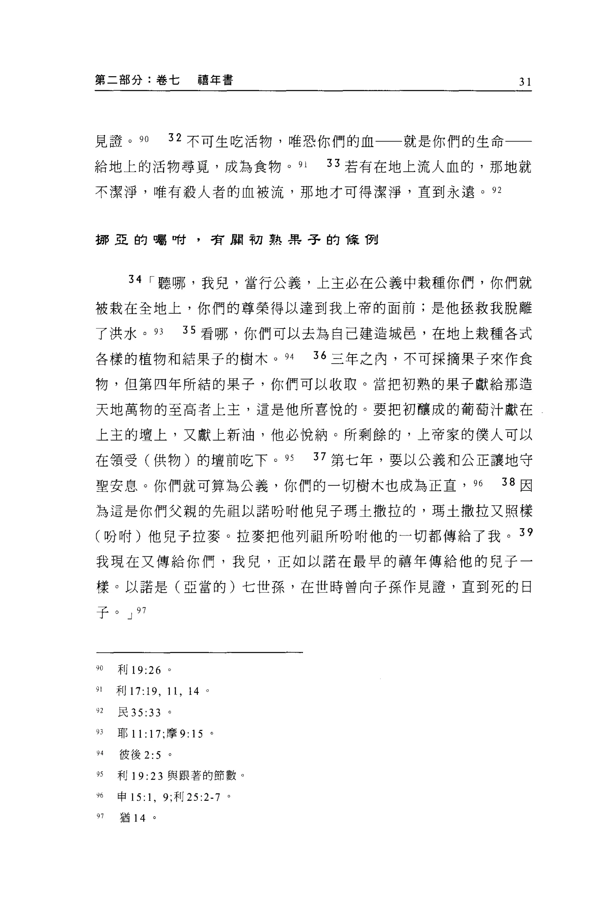 第二部分:卷七                 禧年書                     31




見證。 90            32 不可生吃活物，唯恐你們的血一一就是你們的生命一一

給地上的活物尋覓，成為食物。如                  33 若有在地上流人血的，那地就

不潔淨，唯有般人者的血被流，那地才可得潔淨，直到永遠。 92



挪亞的囑咐，智周初熟果子的陳í7tl




       34 I 聽哪，我見，當行公義，上主必在公義中栽種你們，你們就

被栽在全地上，你們的尊榮得以達到我上帝的面前;是他拯救我脫離

了洪水。叮                叮看哪，你們可以去為自己建造城巴，在地上栽種各式

各樣的植物和結果子的樹木。 94                36 三年之內，不可採摘果子來作食

物，但第四年所結的果子，你們可以收取。當把初熟的果子獻給那造

天地萬物的至高者上主，這是他所喜悅的。要把初釀成的葡萄汁獻在

上主的壇上，又獻上新油，他必悅納。所剩餘的，上帝家的僕人可以

在領受(供物)的壇前吃下。 9S                37 第七年，要以公義和公正讓地守

聖安息。你們就可算為公義，你們的一切樹木也成為正宜， 96                 38 因

為這是你們父親的先祖以諾吩咐他見子瑪士撒拉的，瑪士撒拉又照樣

(吩咐)他兒子拉麥。拉麥把他列祖所吩咐他的一切都傳給了我。 39

我現在又傳給你們，我兒，正如以諾在最早的禧年傳給他的兒子一

樣。以諾是(亞當的)七世孫，在世時曾向子孫作見證'直到死的日

子。 J 97




;0   利 19:26 。

91   利 17:19 ，    11 , 14   0




92   民 35 :33 。

的耶 11: 17; 摩 9: 15 。

94   彼後 2:5 。

95   利 19:   23   與跟著的節數。

y6申 15: 1 , 9; 利 25 :2-7 。

97   猶 14    。
 