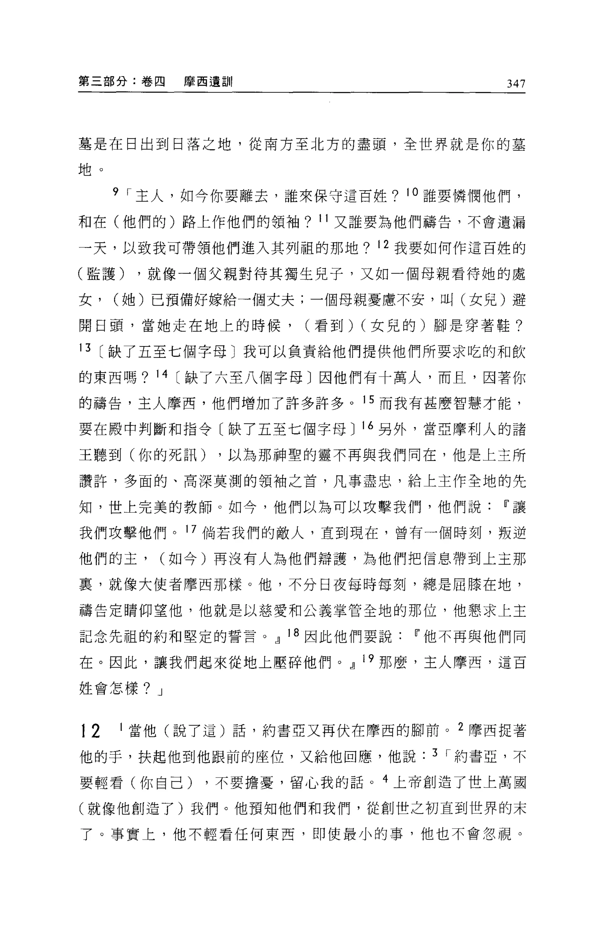 第三部分:卷四     摩西遺訓                        347




墓是在日出到日落之地，從南方至北方的盡頭，全世界就是你的墓

地。

     9 I 主人，如今你要離去，誰來保守這百姓? 10 誰要憐憫他們，

和在(他們的)路上作他們的領袖? 11 又誰要為他們禱告，不會遺漏

→天，以致我可帶領他們進入其列租的那地? 12 我要如何作這百姓的

(監護)     ，就像一個父親對待其獨生見子，又如一個母親看待她的處

女，   (她)已預備好嫁給一個丈夫;一個母親憂慮不安，叫(女兒)避

開日頭，當她走在地上的時候，       (看到) (女見的)腳是穿著鞋?

13 [缺了五至七個字母〕我可以負責給他們提供他們所要求吃的和飲

的東西嗎? 14    缺了六至八個字母〕因他們有十萬人，而且，因著你

的禱告，主人摩西，他們增加了許多許多。 15 而我有甚麼智慧才能，

要在殿中判斷和指令〔缺了五至七個字母 J 16 另外，當亞摩利人的諸

王聽到(你的死訊)      ，以為那神聖的靈不再與我們同在，他是上主所

讚許，多面的、高深莫測的領袖之首，凡事盡忠，給上主作全地的先

知，世上完美的教師。如今，他們以為可以攻擊我們，他們說Ii'讓

我們攻擊他們。 17 倘若我們的敵人，直到現在，曾有一個時刻，叛逆

他們的主，      (如今)再沒有人為他們辯護，為他們把信息帶到上主那

裹，就像大使者摩西那樣。他，不分日夜每時每刻，總是屈膝在地，

禱告定睛仰望他，他就是以慈愛和公義掌管全地的那位，他懇求上主

記念先祖的約和堅定的誓言。 cl 18 因此他們要說Ii'他不再與他們同

在。因此，讓我們起來從地上壓碎他們。 cl 19 那麼，主人摩西，這百

姓會怎樣? J



12   1   當他(說了這)話，約書亞又再伏在摩西的腳前。   2   摩西捉著

他的手，扶起他到他跟前的座位，又給他回應，他說       3 I 約書亞，不


要輕看(你自己)      ，不要擔憂，留心我的話。 4 上帝創造了世上萬國

(就像他創造了)我們。他預知他們和我們，從創世之初直到世界的末

了。事實上，他不輕看任何東西，即使最小的事，他也不會忽視。
 