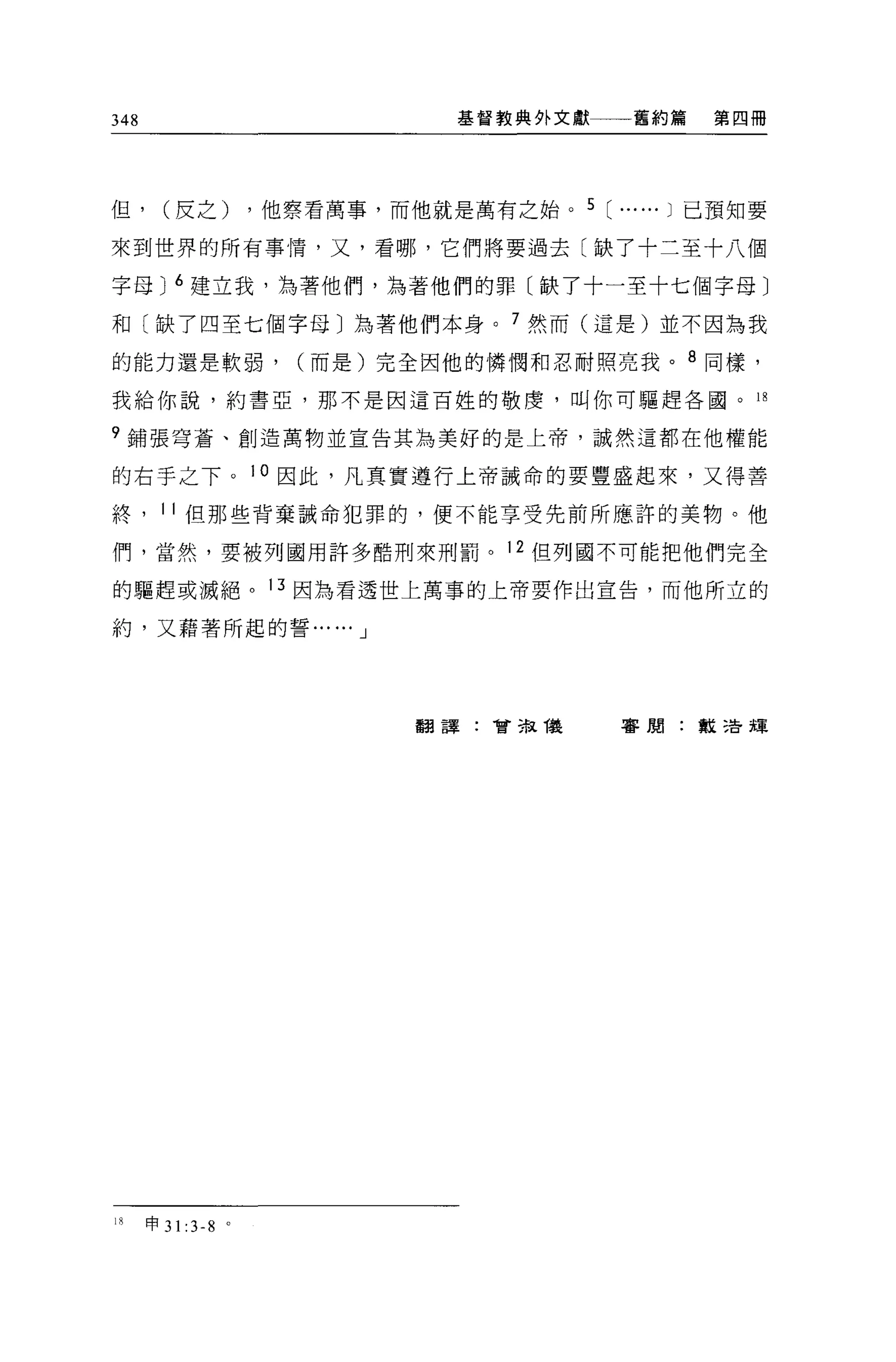 348                                  基督教典外文獻     舊約篇   第四冊




但，      (皮之)            ，他察看萬事，而他就是萬有之始。 5 [ ...... J 已預知要

來到世界的所有事情，又，看哪，它們將要過去〔缺了十二至十八個

字母 J 6 建立我，站著他們，為著他們的罪〔缺了十一至十七個字母〕

和〔缺了四至七個字母〕為著他們本身。 7 然而(這是)並不因為我

的能力還是軟弱，                   (而是)完全因他的憐憫和忍耐照亮我。 8 同樣，

我給你說，約書亞，那不是因這百姓的敬虔，叫你可驅趕各國。 18

q 鋪張穹蒼、創造萬物並宣告其為美好的是上帝，誠然這都在他權能

的右手之下。 10 因此，凡真實遵行上帝誡命的要豐盛起來，又得善

終， 11 但那些背棄誡命犯罪的，便不能享受先前所應許的美物。他

們，當然，要被列國用許多酷刑來刑罰。 12 但列國不可能把他們完全

的驅趕或滅絕。 13 因為看透世上萬事的上帝要作出宣告，而他所立的

約，又藉著所起的誓...... J




                                  翻譯:會主鼠儀       審閱:教活輝




18    申 31   :3-8   0
 