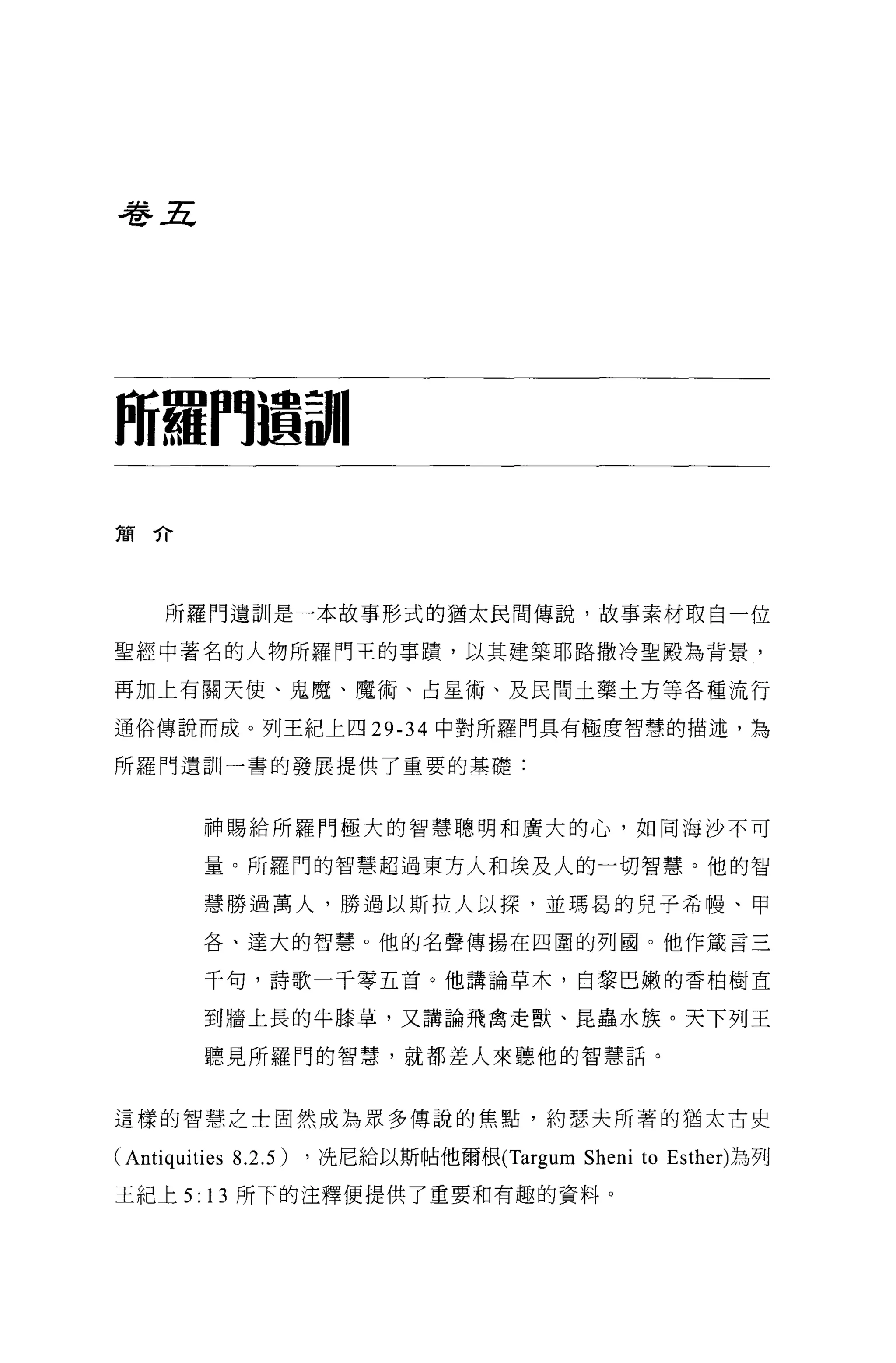 巷五




阿羅們還請|

簡介




    所羅門遺訓是一本故事形式的猶太民間傳說，故事素材取自一位

聖經中著名的人物所羅門王的事蹟，以其建築耶路撒冷聖骰為背景，

再加上有關天使、鬼魔、魔術、占星術、及民間土藥土方等各種流行

通俗傳說而成。列王紀上四 29-34 中對所羅門具有極度智慧的描述，為

所羅門遺訓一書的發展提供了重要的基礎:



       神賜給所羅門極大的智慧聰明和廣大的心，如同海沙不可

       量。所羅門的智慧超過東方人和埃及人的一切智慧。他的智

       慧勝過萬人，勝過以斯拉人以探，並瑪昌的兒子希體、甲

       各、達大的智慧。他的名聲傳揚在四圓的列國。他作藏言三

       干旬，詩歌一千零五首。他講論草木，自黎巴嫩的香柏樹直

       到牆上長的牛膝草，又講論飛禽走獸、昆蟲水族。天下列王

       聽見所羅門的智慧，就都差人來聽他的智慧話。



這樣的智慧之士固然成為眾多傳說的焦點，約瑟夫所著的猶太古史

CAntiquities 8.2.5) ，洗尼給以斯帖他爾根 (Targum Sheni to Esther) 為列
王紀上 5: 13 所下的注釋便提供了重要和有趣的資料。
 