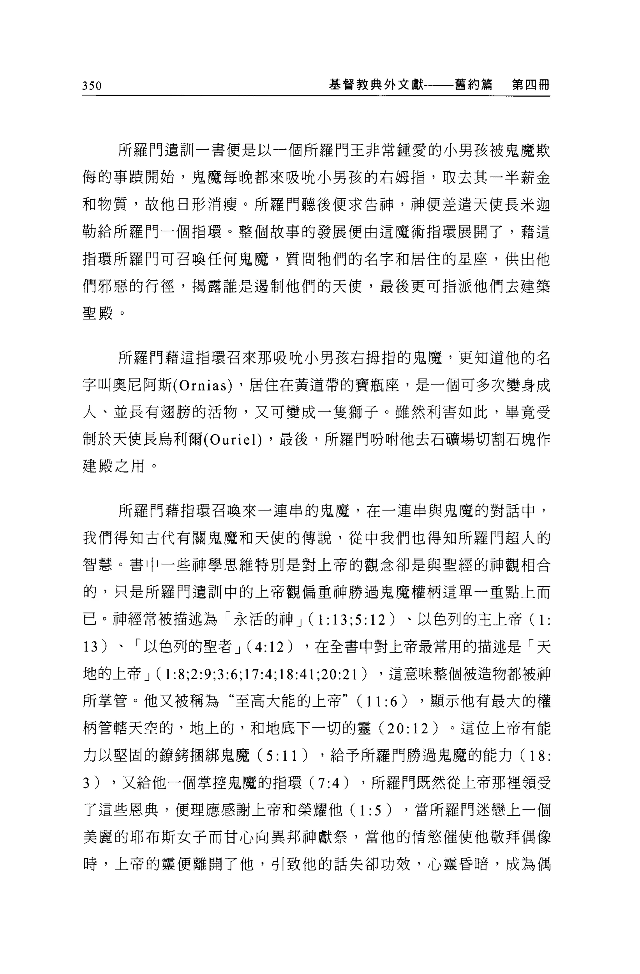 350                        基督教典外文獻         舊約篇   第四冊




      所羅門遺訓一書便是以一個所羅門王非常鍾愛的小男孩被鬼魔欺

侮的事蹟開始，鬼魔每晚都來吸唬小男孩的右姆指，取去其一半薪金

和物質，故他日形消瘦。所羅門聽後便求告神，神便差遣天使長米迦

勒給所羅門一個指環。整個故事的發展便由這魔術指環展開了，藉這

指環所羅門可召喚任何鬼魔，質問牠們的名字和居住的星座，供出他

們邪惡的行徑，揭露誰是遇制他們的天便，最後更可指派他們去建築

聖殿。



      所羅門藉這指環召來那吸唬小男孩右拇指的鬼魔，更知道他的名

字叫奧尼阿斯 (Ornias) ，居住在黃道帶的寶瓶座，是一個可多次變身成

人、並長有翅膀的活物，又可變成一隻獅子。雖然科書如此，畢竟受

制於天使長烏利爾 (Ourie l) ，最後，所羅門吩咐他去石礦場切割石塊作

建殿之用。


      所羅門藉指環召喚來一連串的鬼魔，在一連串與鬼魔的對話中，

我們得知古代有關鬼魔和天使的傳說，從中我們也得知所羅門超人的

智慧。書中一些神學思維特別是對上帝的觀念卻是與聖經的神觀相合

的，只是所羅門遺訓中的上帝觀偏重神勝過鬼魔權柄這單一重點上而

已。神經常被描述為「永活的神 J( 1: 13;5:12)           、以色列的主上帝(   1:
13)   、「以色列的聖者 J(4:12)   ，在全書中對上帝最常用的描述是「天

地的上帝 J   (1:8;2:9;3:6;17:4;18:41;20:21) ，這意味整個被造物都被神
所掌管。他又被稱為“至高大能的上帝 "(11:6)                ，顯示他有最大的權

柄管轄天空的，地上的，和地底下一切的靈 (20:12)                。這位上帝有能

力以堅固的鑽轉摘綁鬼魔 (5:1 1)       ，給予所羅門勝過鬼魔的能力(          18:
3)    ，又給他一個掌控鬼魔的指環 (7:4)      ，所羅門既然從上帝那裡領受

了這些恩典，便理應感謝上帝和榮耀他(             1 : 5)   ，當所羅門迷戀上一個

美麗的耶布斯女子而甘心向異邦神獻祭，當他的情慾催使他敬拜偶像

時，上帝的靈便離開了他，司|致他的話失卻功效，心靈昏暗，成為偶
 