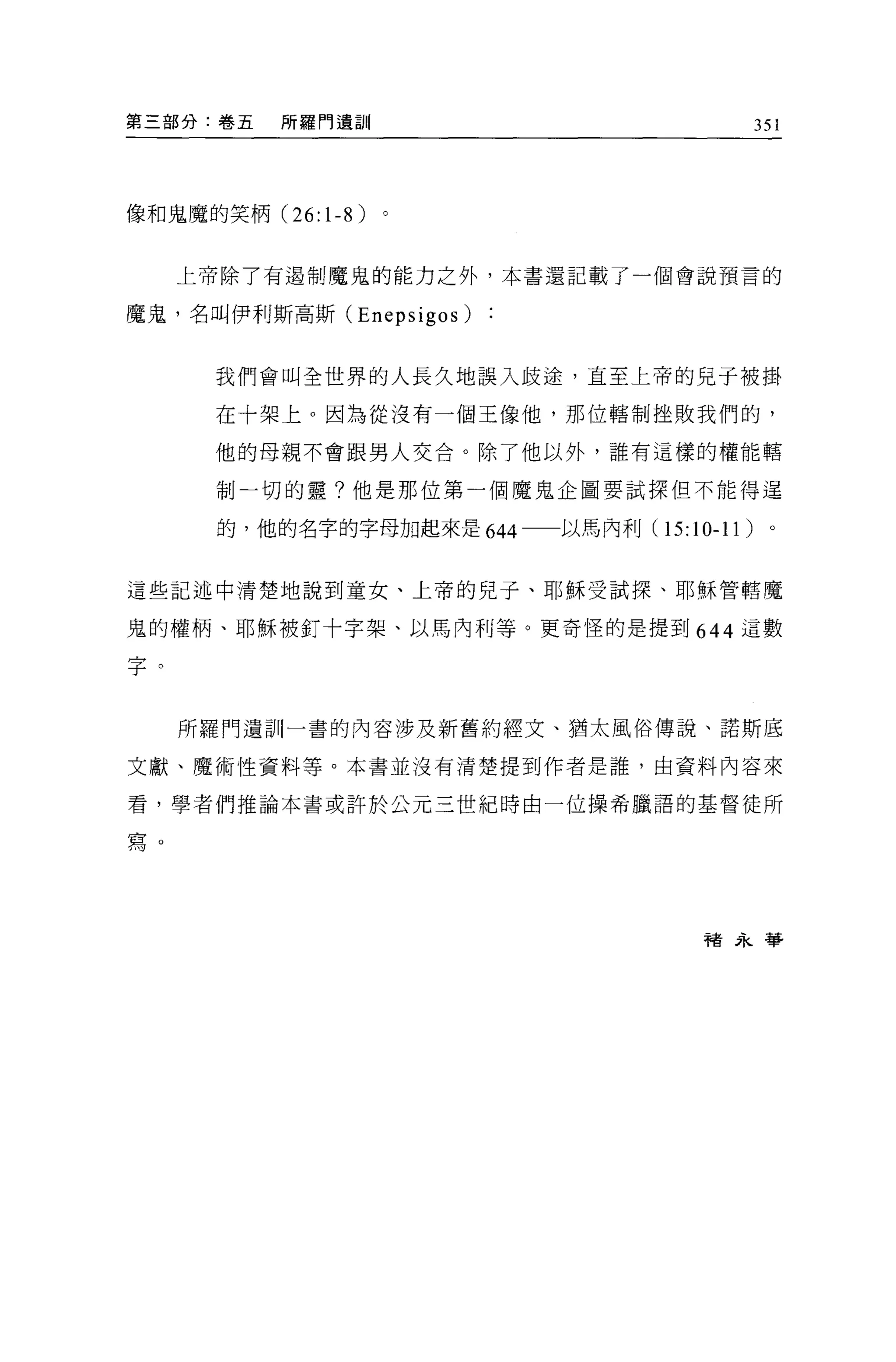 第三部分:卷五   所羅門遺訓                               351




像和鬼魔的笑柄 (26:1-8)


     上帝除了有過制魔鬼的能力之外，本書還記載了一個會說預言的

魔鬼，名叫伊利斯高斯 (Enepsigos)


      我們會叫全世界的人長久地誤入歧途，直至上帝的兒子被掛

      在十架上。因為從沒有一個王像他，那位轄制挫敗我們的，

      他的母親不會跟男人交合。除了他以外，誰有這樣的權能轄

      制一切的靈?他是那位第一個魔鬼企圖要試探但不能得逞

      的，他的名字的字母加起來是 644 一一以馬內利(   15: 10-11   )。


這些記述中清楚地說到童女、上帝的兒子、耶穌受試探、耶穌管轄魔

鬼的權柄、耶穌被釘十字架、以馬內利等。更奇怪的是提到 644 這數

字。


     所羅門遺訓一書的內容涉及新舊約經文、猶太風俗傳說、諾斯底

文獻、魔術性資料等。本書並沒有清楚提到作者是誰，由資料內容來

看，學者們推論本書或許於公元三世紀時由一位操希臘語的基督徒所

寫。




                                      褚永華
 