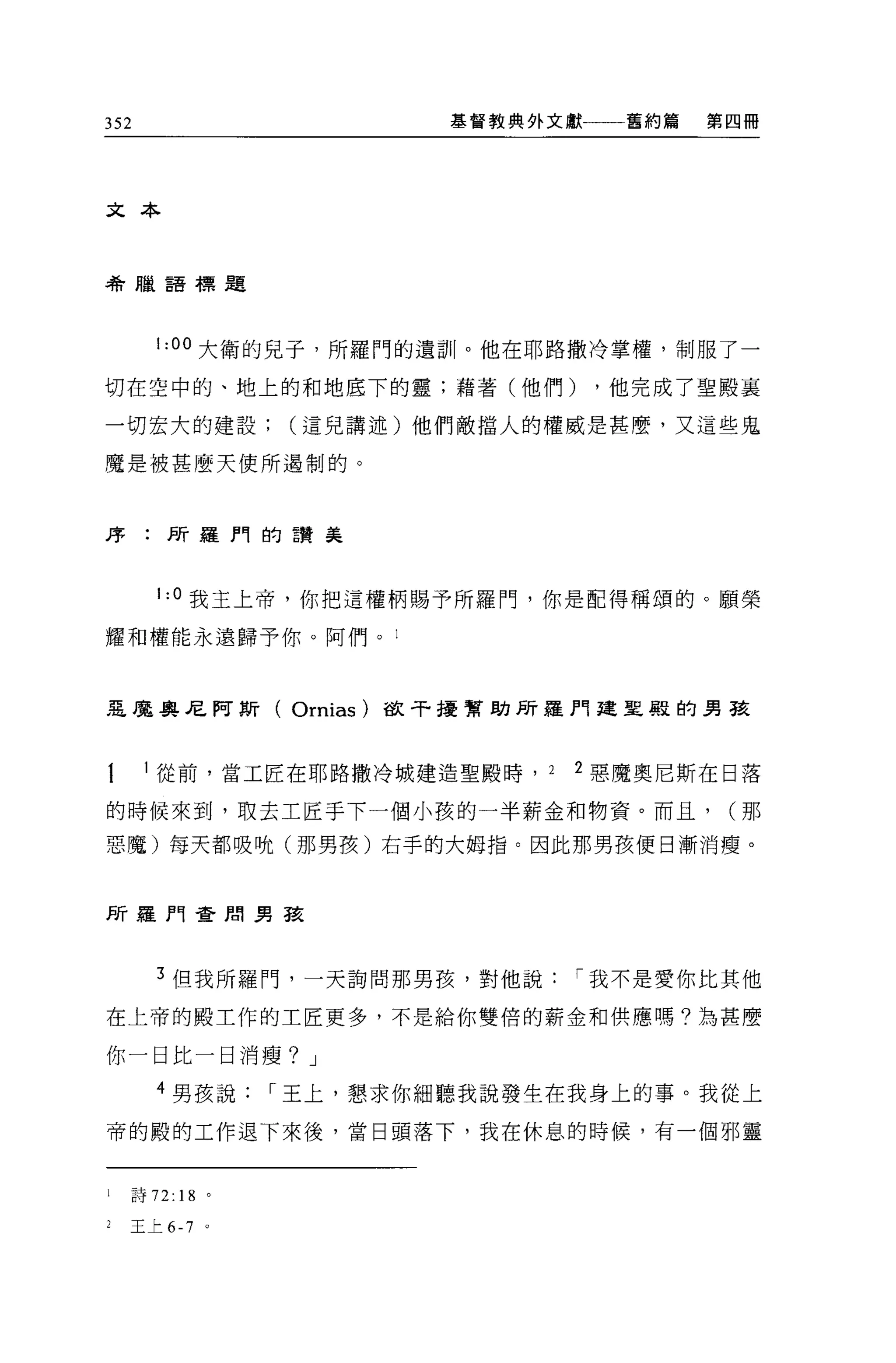 352                      基督教典外文獻    舊約篇   第四冊




文本



希臘語標題




      1:00 大衛的見子，所羅門的遺訓。他在耶路撒冷掌權，制服了一

切在空中的、地上的和地底下的靈;藉著(他們)             ，他完成了聖殿里

一切宏大的建設(這兒講述)他們敵擋人的權威是甚麼，又這些鬼

魔是被甚麼天使所遇制的。




序:所羅門的 E贊美



      1: 。我主上帝，你把這權柄賜予所羅門，你是配得稱頌的。願榮

耀和權能永遠歸予你。阿們。 l



惡魔奧尼阿斯( Ornias)       故干擾幫助所羅門建聖殿的男孩



      從前，當工匠在耶路撒冷城建造聖殿時， 2     2 惡魔奧尼斯在日落

的時候來到，取去主匠手下一個小孩的一半薪金和物資。而且，               (那

惡魔)每天都吸晚(那男孩)右手的大姆指。因此那男孩便日漸消瘦。



所羅門查間男孩




      3 但我所羅門，一天詢問那男孩，對他說      í 我不是愛你比其他

在上帝的殿工作的工匠更多，不是給你雙倍的薪金和供應嗎?為甚麼

你一日比一日消瘦? J

      4 男孩說      í 王上，懇求你細聽我說發生在我身上的事。我從上

帝的殿的工作退下來後，當日頭落下，我在休息的時候，有一個邪靈


l   詩 72:18 。

2   玉上 6-7   。
 