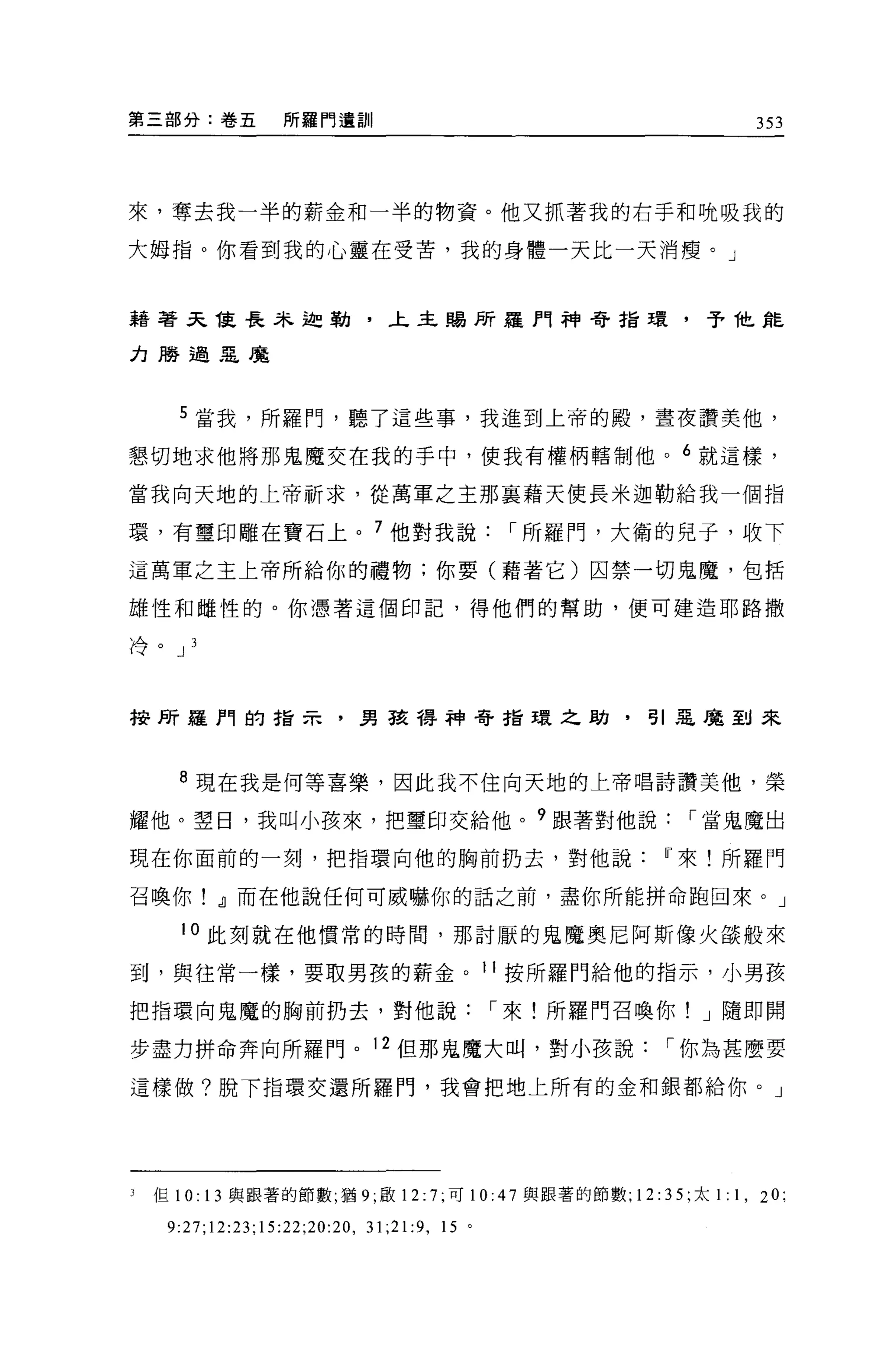第三部分:卷五            所羅門遺訓                                           353




來，奪去我一半的薪金和一半的物資。他又抓著我的右手和晚吸我的

大姆指。你看到我的心靈在受苦，我的身體一天比一天消瘦。」



藉著天能長朱迦勒，上主賜 F斤羅門神奇指環，予他能

力勝過是魔



      5 當我，所羅門，聽了這些事，我進到上帝的殿，晝夜讚美他，

懇切地求他將那鬼魔交在我的手中，使我有權柄轄制他。 6 就這樣，

當我向天地的上帝祈求，從萬軍之主那襄藉天使長米迦勒給我一個指

環，有璽印雕在寶石上。 7 他對我說，-所羅門，大衛的兒子，收下
這萬軍之主上帝所給你的禮物;你要(藉著它)囚禁一切鬼魔，包括

雄性和雌性的。你憑著這個印記，得他們的幫助，便可建造耶路撒

冷。 J 3




校所羅門的指示，男孩帶神寄指環之勛，引惡魔到來



      8 現在我是何等喜樂，因此我不住向天地的上帝唱詩讚美他，榮

耀他。望日，我叫小孩來，把璽印交給他。 9 跟著對他說，-當鬼魔出

現在你面前的一刻，把指環向他的胸前扔去，對他說                                   11 來!所羅門

召喚你! dJ而在他說任何可威嚇你的話之前，盡你所能拼命跑回來。」

       10 此刻就在他慣常的時間，那討厭的鬼魔奧尼阿斯像火燄般來

到，與往常一樣，要取男孩的薪金。 11 按所羅門給他的指示，小男孩

把指環向鬼魔的胸前扔去，對他說，-來!所羅門召喚你! J 隨即開

步盡力拼命奔向所羅門。 12 但那鬼魔大叫，對小孩說，-你為甚麼要

這樣做?脫下指環交還所羅門，我會把地上所有的金和銀都給你。」




3   但 10: 13 與跟著的節數，猶 9; 敢 12: 7; 可 10:47 與跟著的節數; 12: 3 5; 太 1: 1 , 20;

     9:27;12:23;15:22;20:20 , 31;21:9 ,   15 。
 