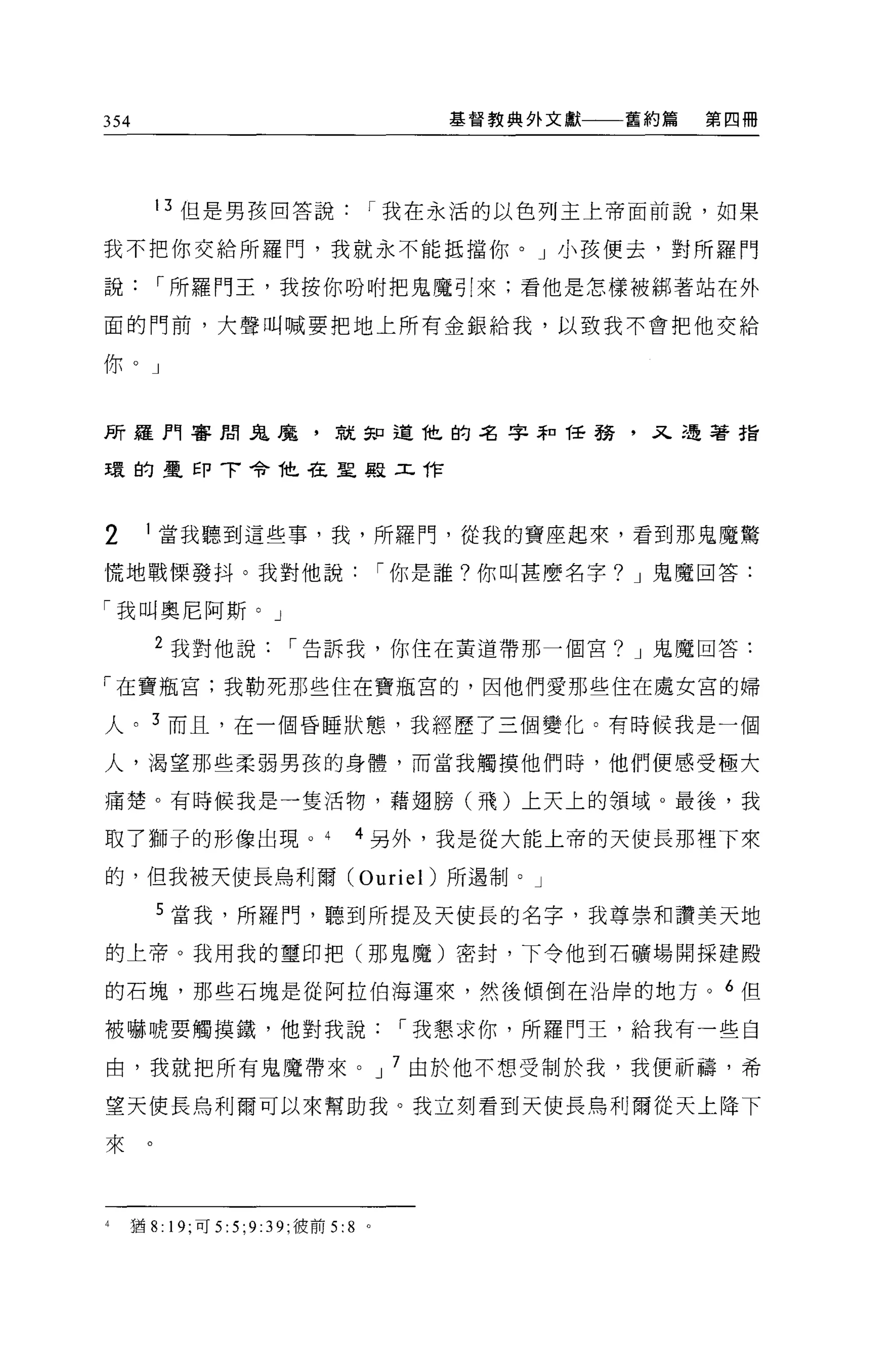 354                                     基督教典外文獻一一一舊約篇   第四冊




       13 但是男孩回答說               I 我在永活的以色列主上帝面前說，如果

我不把你交給所羅門，我就永不能抵擋你。」小孩便去，對所羅門

說      I 所羅門王，我按你吩咐把鬼魔引來:看他是怎樣被綁著站在外

面的門前，大聲叫喊要把地上所有金銀給我，以致我不會把他交給

你。」


所羅門審閉鬼鹿，就知道他的名字恥任務，又遇著指

環的星印 T 令 T也在聖殿工作



2     I 當我聽到這些事，我，所羅門，從我的寶座起來，看到那鬼魔驚

慌地戰慄發抖。我對他說                         I 你是誰?你叫甚麼名字? J 鬼魔回答:

「我叫奧尼阿斯。」
       2 我對他說          I 告訴我，你住在黃道帶那一個宮? J 鬼魔回答:

「在寶瓶宮;我勒死那些住在寶瓶宮的，因他們愛那些住在處女宮的婦

人。 3 而且，在一個昏睡狀態，我經歷了三個變化。有時候我是一個

人，渴望那些柔弱男孩的身體，而當我觸摸他們時，他們便感受極大

痛楚。有時候我是一隻活物，藉翅膀(飛)上天上的領域 o 最後，我

取了獅子的形像出現。                     4 另外，我是從大能上帝的天使長那裡下來

的，但我被天使長烏利爾 (Ouriel) 所遇制。」

       5 當我，所羅門，聽到所提及天使長的名字，我尊崇和讚美天地
的上帝 O 我用我的璽印把(那鬼魔)密封，下令他到石礦場開探建殿

的石塊，那些石塊是從阿拉伯海運來，然後傾倒在沿岸的地方。 6 但

被嚇唬要觸摸鐵，他對我說                         I 我懇求你，所羅門王，給我有一些自

由，我就把所有鬼魔帶來。 J 7 由於他不想受制於我，我便祈禱，希

望天使長烏利爾可以來幫助我。我立刻看到天使長鳥利爾從天上降下

來。



4   猶 8: 19; 可 5:5;9:39; 彼前 5:8 。
 