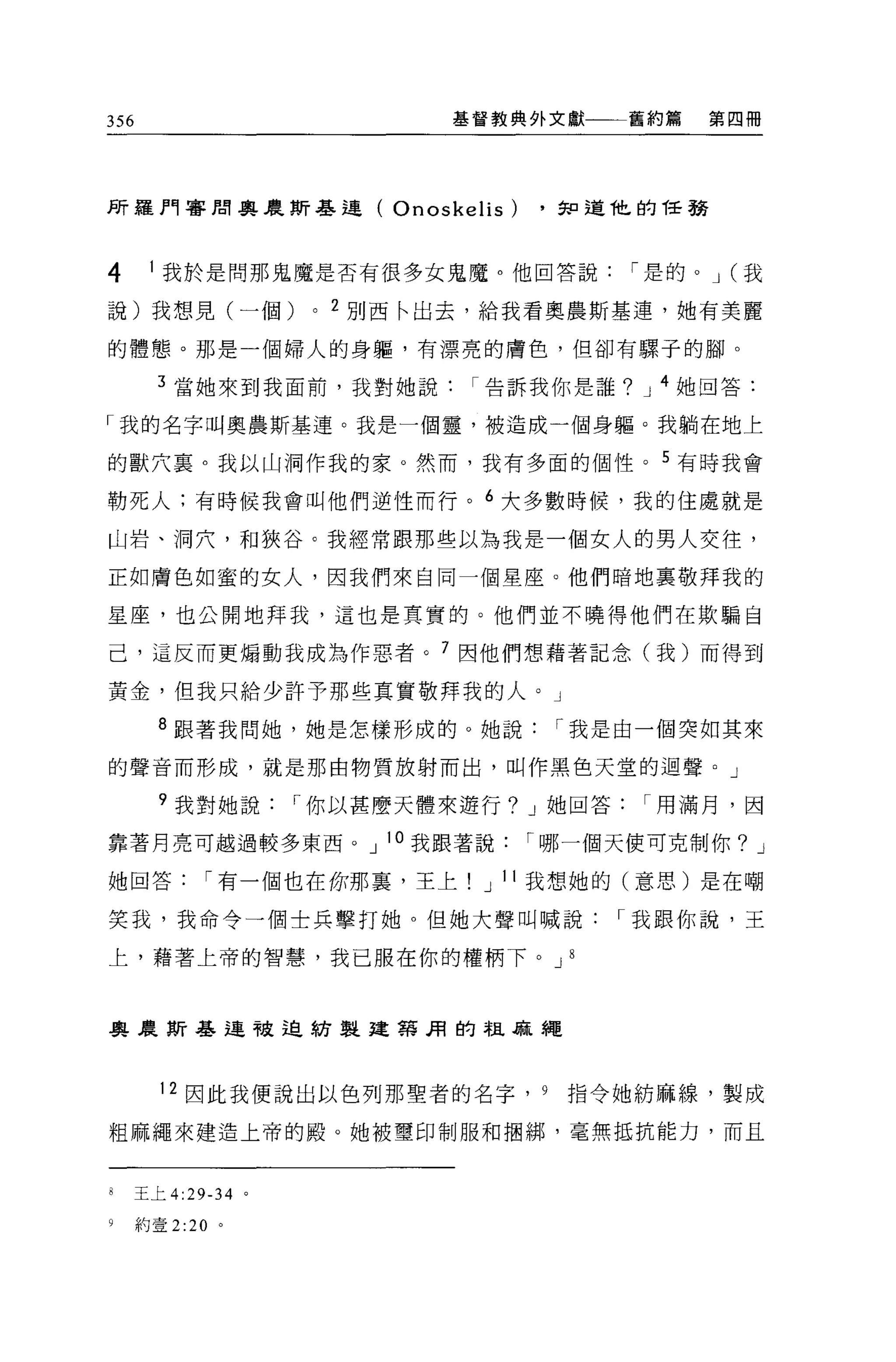 356                              基督教典外文獻一一一舊約篇       第四冊




所羅門審聞與農斯基連(                  Onoskelis)   ，知道他的任務



4      1 我於是問那鬼魔是否有很多女鬼魔。他回答說                   í 是的。 J (我

說)我想見(一個)             0   2 別西←出去，給我看奧農斯基連，她有美麗

的體態。那是一個婦人的身軀，有漂亮的膚色，但卻有螺子的腳。

        3 當她來到我面前，我對她說告訴我你是誰? J 4 她回答:

「我的名字叫奧農斯基連。我是一個靈，被造成一個身軀。我躺在地上

的獸穴襄。我以山洞作我的家。然而，我有多面的個性。 5 有時我會

勒死人:有時候我會叫他們逆性而行。 6 大多數時候，我的住處就是

山岩、洞穴，和狹谷。我經常跟那些以為我是一個女人的男人交往，

正如膚色如蜜的女人，因我們來自同一個星座。他們暗地里敬拜我的

星座，也公開地拜我，這也是真實的。他們並不曉得他們在欺騙自

己，這反而更煽動我成為作惡者。 7 因他們想藉著記念(我)而得到

黃金，但我只給少許予那些真實敬拜我的人。」

        8 跟著我問她，她是怎樣形成的。她說                 í 我是由一個突如其來

的聲音而形成，就是那由物質放射而出，叫作黑色天堂的迴聲。」

        ?我對她說        í 你以甚麼天體來避行? J 她回答          í 用滿月，因

靠著月亮可越過較多東西。 J 10 我跟著說                    í 哪一個天便可克制你? J

她回答          í 有一個也在你那里，王上          J 11 我想她的(意思)是在嘲

笑我，我命令一個士兵擊打她。但她大聲叫喊說                          í 我跟你說，王

上，藉著上帝的智慧，我已服在你的權柄下。 J 8



興農斯基連被迫紡製建第用的祖麻繩



        12 因此我便說出以色列那聖者的名字， 9               指令她紡麻線，製成

粗麻繩來建造上帝的殿。她被璽印制服和摺綁，毫無抵抗能力，而且



8     王上 4:29-34 。

9     約壹 2:20 。
 