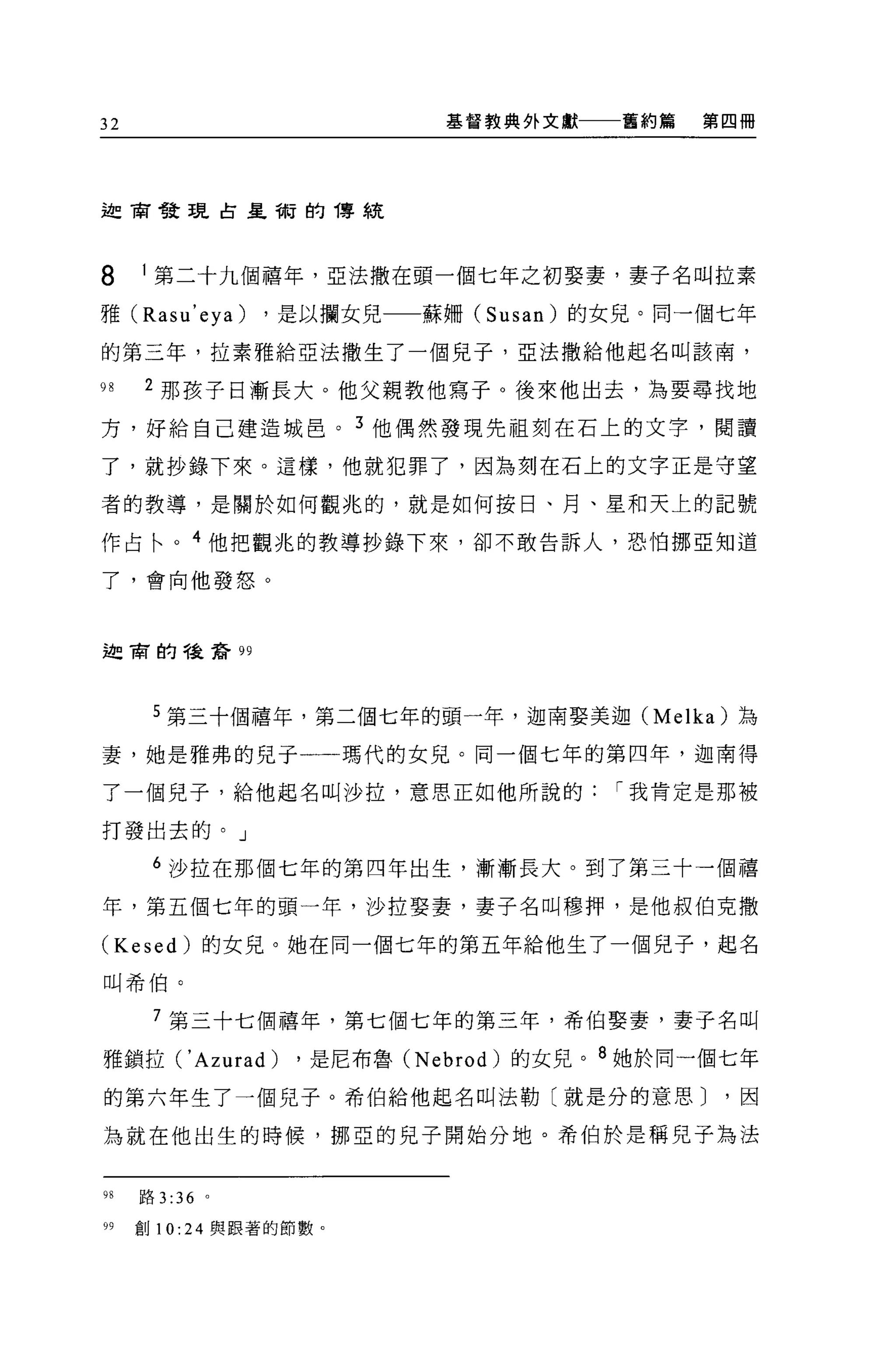 32                         基督教典外文獻    舊約篇   第四冊




迦商發現古皇帝r.j 的傳統




8    1 第二十九個禧年'52:法撒在頭一個七年之初娶妻，妻子名叫拉素
雅 (Rasu'eya)     ，是以攔女兒一一蘇柵 (Susan) 的女見。同一個七年

的第三年，拉素雅給亞法撒生了一個兒子，亞法撒給他起名叫該南'

9日   2 那孩子日漸長大。他父親教他寫子。後來他出去，為要尋找地

方，好給自己建造城巴。 3 他偶然發現先祖刻在石上的文字，閱讀

了，就抄錄下來。這樣，他就犯罪了，因為刻在石上的文字正是守望

者的教導，是關於如何觀兆的，就是如何按日、月、星和天上的記號

作占←。 4 他把觀兆的教導抄錄下來，卻不敢告訴人，恐怕挪亞知道

了，會向他發怒。



迦肅的議請 99




      5 第三十個禧年，第二個七年的頭一年，迦南娶美迦 (Melka) 為

妻，她是雅弗的見于一一瑪代的女見。同一個七年的第四年，迦南得

了一個兒子，給他起名叫沙拉，意思正如他所說的                I 我肯定是那被

打發出去的。」

      6 沙拉在那個七年的第四年出生，漸漸長大。到了第三十一個禧

年，第五個七年的頭一年，沙拉娶妻，妻子名叫穆押，是他叔伯克撒

(Kesed) 的女見。她在同一個七年的第五年給他生了一個兒子，起名

叫希伯。


      7 第三十七個禧年，第七個七年的第三年，希伯娶妻，妻子名叫

雅鎖拉(' Azurad)     ，是尼布魯 (Nebrod) 的女兒。 8 她於同一個七年
的第六年生了一個見子。希伯給他起名叫法勒〔就是分的意思)                 ，因

為就在他出生的時候，挪巨的兒子開始分地。希伯於是稱兒子為法


98   路 3 :36 。

99   創 10:24 與跟著的節數。
 