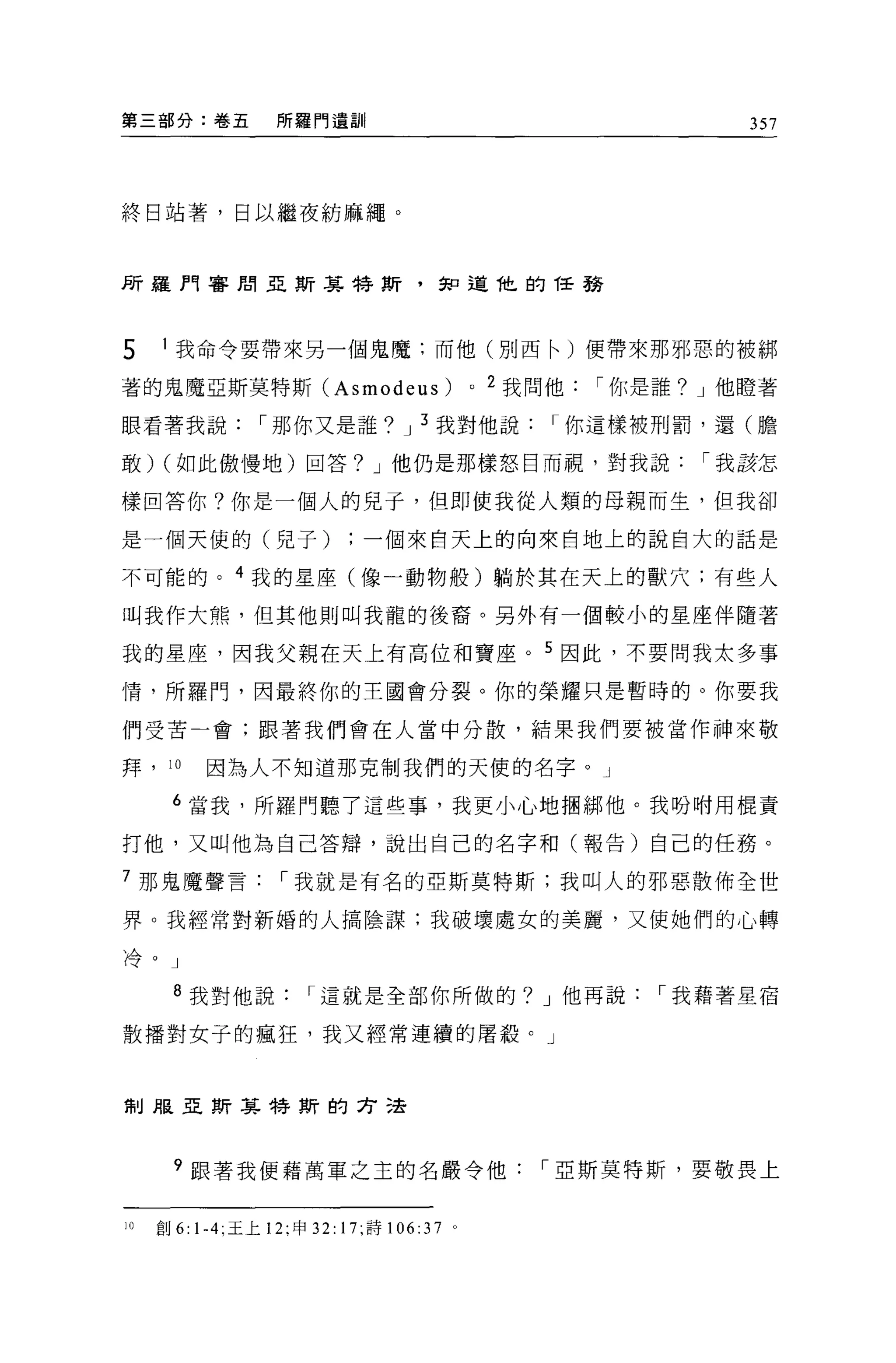 第三部分:卷五            所羅門遺訓                                             357




終日站著，日以繼夜紡麻繩。



所羅門審周亞斯其特斯，知道他的任務




5    1 我命令要帶來另一個鬼魔:而他(別西←)便帶來那邪惡的被綁

著的鬼魔亞斯莫特斯 (Asmodeus)                           0   2 我問他   í 你是誰? J 他瞪著

眼看著我說            í 那你又是誰? J 3 我對他說                     í 你這樣被刑罰，還(膽

敢) (如此傲慢地)回答? J 他仍是那樣怒日而視，對我說                                     í 我該怎

樣回答你?你是一個人的兒子，但即使我從人類的母親而生，但我卻

是一個天使的(見子)一個來自天上的向來自地上的說自大的話是

不可能的。 4 我的星座(像一動物般)躺於其在天上的獸穴;有些人

叫我作大熊，但其他則叫我龍的後裔。另外有一個較小的星座伴隨著

我的星座，因我父親在天上有高位和寶座。 5 因此，不要問我太多事

情，所羅門，因最終你的主國會分裂。你的榮耀只是暫時的。你要我

們受苦一會;跟著我們會在人當中分散，結果我們要被當作神來敬

拜，    10   因為人不知道那克制我們的天使的名字。」

      6 當我，所羅門聽了這些事，我更小心地個綁他。我吩咐用棍責

打他，又叫他為自己答辯，說出自己的名字和(報告)自己的任務。

7 那鬼魔聲言             í 我就是有名的亞斯莫特斯;我叫人的邪惡散佈全世

界。我經常對新婚的人搞陰謀:我破壞處女的美麗，又使她們的心轉

冷。」


       8 我對他說          í 這就是全部你所做的? J 他再說                      í 我藉著星宿

散播對女子的瘋狂，我又經常連續的屠殺。」



制服亞斯其特斯的方法




       9 跟著我便藉萬軍之主的名嚴令他                               í 亞斯莫特斯，要敬畏上


10   創 6: 1-4; 王上 12; 申 32: 17; 詩 106:37   0
 