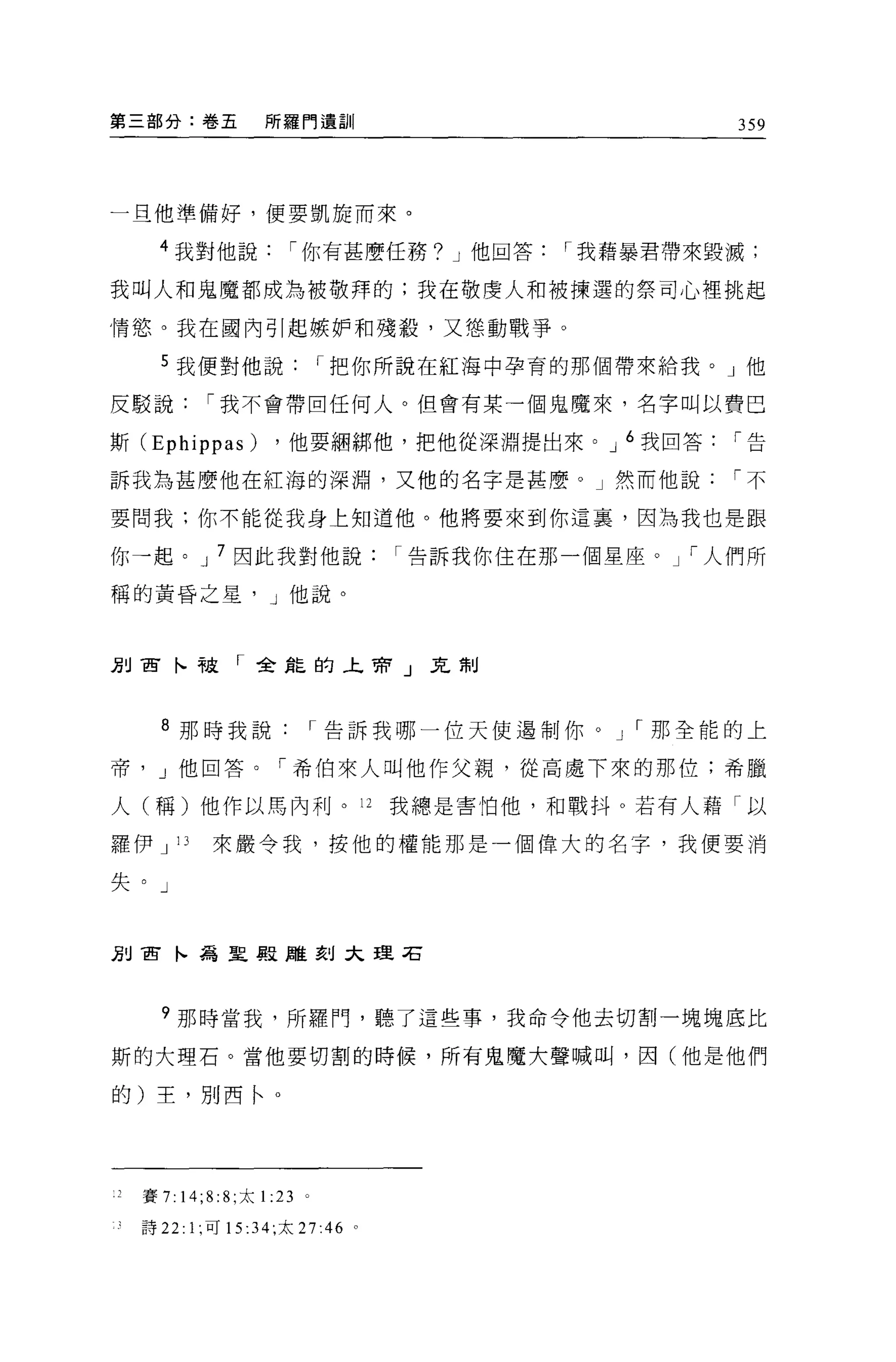 第三部分:卷五               所羅門遺訓                                359




一旦他準備好，便要凱旋而來。

      4 我對他說             í 你有甚麼任務? J 他回答        í 我藉暴君帶來毀滅;

我叫人和鬼魔都成為被敬拜的;我在敬虔人和被揀選的祭司心裡挑起

情慾。我在國內引起嫉妒和殘殺，又懲動戰爭。

      5 我便對他說                    í 把你所說在紅海中孕育的那個帶來給我。」他

反駁說           í 我不會帶回任何人。但會有某一個鬼魔來，名字叫以費巴

斯 (Ephippas)           ，他要細綁他，把他從深淵提出來。 J 6 我回答           í告

訴我為甚麼他在紅海的深淵，又他的名字是甚麼。」然而他說                               í不

要問我:你不能從我身上知道他。他將要來到你這裹，因為我也是跟

你→起。 J 7 因此我對他說                        í 告訴我你住在那一個星座。   í 人們所

稱的黃昏之星， J 他說。



別百卜被「全龍的上帝」克制



      8 那時我說                     í 告訴我哪一位天使過制你。 J I 那全能的上

帝     J 他回答。「希伯來人叫他作父親，從高處下來的那位;希臘

人(稱)他作以馬內利。 12                         我總是害怕他，和戰抖。若有人藉「以

羅伊 J 13        來嚴令我，按他的權能那是一個偉大的名字，我便要消

失。」



別宙卜為聖殿雕刻大理右




      ?那時當我，所羅門，聽了這些事，我命令他去切割一塊塊底比

斯的大理石。當他要切割的時候，所有鬼魔大聲喊叫，因(他是他們

的)王，別西← o




    賽 7:   14;8: 8; 太1: 23   。

    詩 22: 1; 可 15 :34; 太 27:46     0
 
