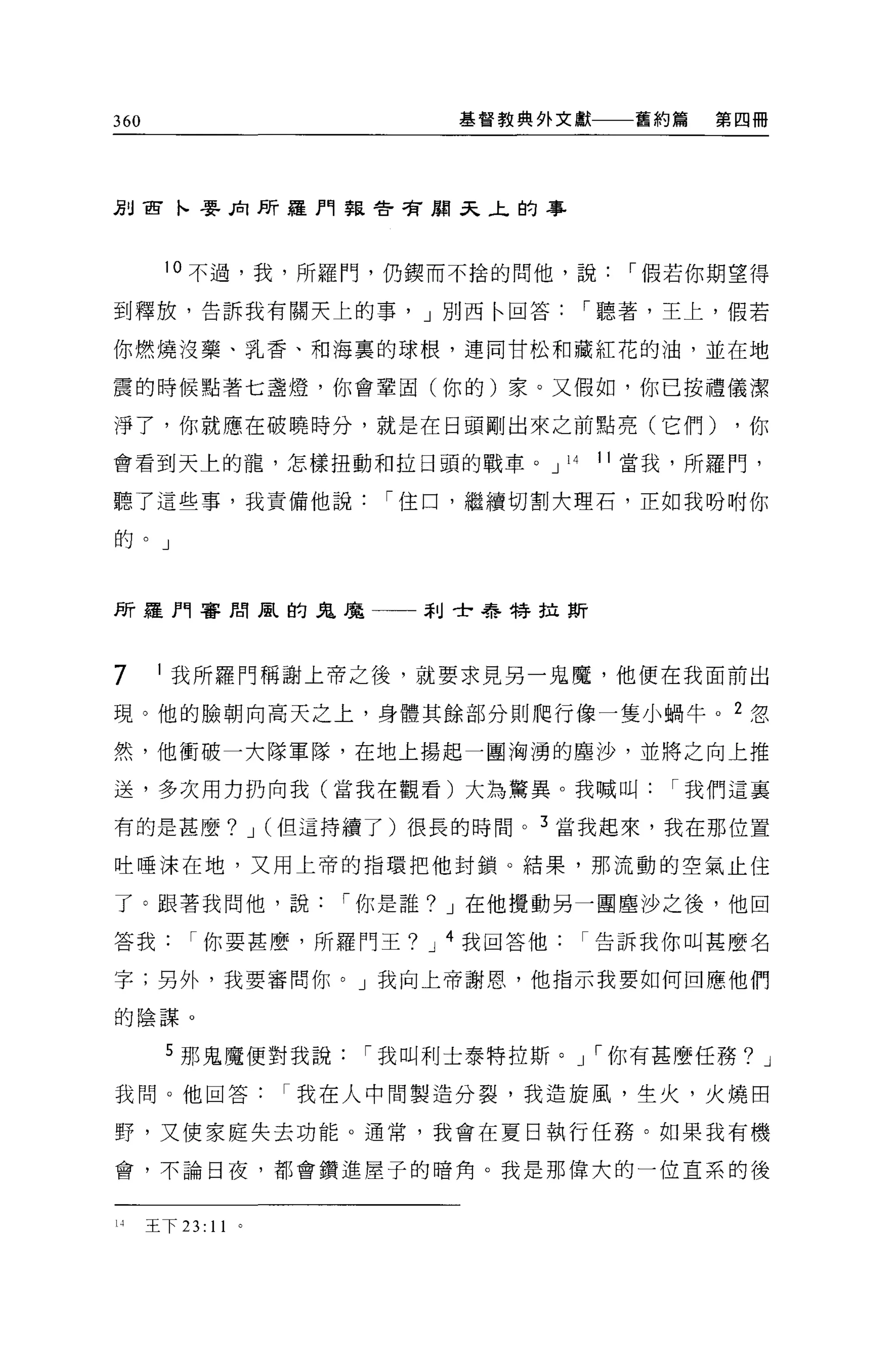 360                       基督教典外文獻       舊約篇   第四冊




Jj目宙卜嬰后l P.
          斤羅門事長會管廟叉上的事




       10 不過，我，所羅鬥，仍鎮而不拾的問他，說           I 假若你期望得

到釋放，告訴我有關天上的事， J 別西←回答                I 聽著，王上，假若

你燃燒沒藥、事L 香、和海裹的球根，連同甘松和藏紅花的油，並在地

震的時候點著七盞燈，你會鞏固(你的)家。又假如，你已按禮儀潔

淨了，你就應在破曉時分，就是在日頭剛出來之前點亮(它們)                   ，你

會看到天上的龍，怎樣扭動和拉日頭的戰車。 J           14   11 當我，所羅鬥，

聽了這些事，我責備他說           I 住口，繼續切割大理石，正如我吩咐你

的。」



所羅門審問風的鬼魔一一利士﹒者手特拉斯




7       我所羅門稱謝上帝之後，就要求見另一鬼魔，他便在我面前出

現。他的臉朝向高天之上，身體其餘部分則爬行像一隻小蝸牛 o 2 忽

然，他衝破一大隊軍隊，在地上揚起一團洶湧的塵沙，並將之向上推

送，多次用力扔向我(當我在觀看)大為驚異。我喊叫                  I 我們這襄

有的是甚麼? J (但這持續了)很長的時間。 3 當我起來，我在那位置

吐唾沫在地，又用上帝的指環把他封鎖。結果，那流動的空氣止住

了。跟著我問他，說           I 你是誰? J 在他攪動另一團塵沙之後，他回

答我        I 你要甚麼，所羅門王? J 4 我回答他告訴我你叫甚麼名

字;另外，我要審問你。」我向上帝謝恩，他指示我要如何回應他們

的陰謀。


       5 那鬼魔便對我說     I 我叫利士泰特拉斯。 J I 你有甚麼任務? J

我問。他回答我在人中間製造分裂，我造旋風，生火，火燒田

野，又使家庭失去功能。通常，我會在夏日執行任務。如果我有機

會，不論日夜，都會鑽進屋子的暗角。我是那偉大的一位直系的後



l'    王下 23:   11
 