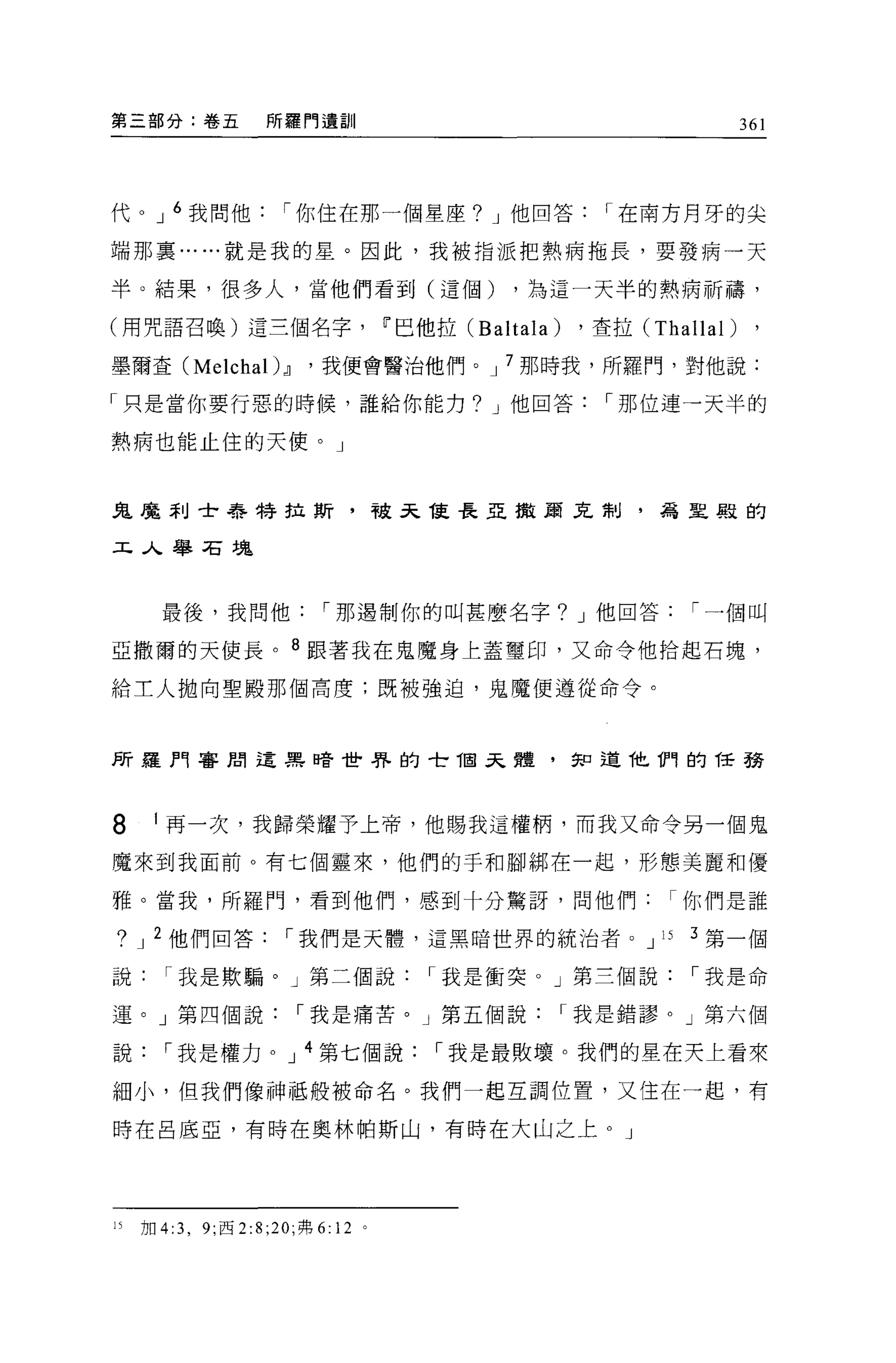 第三部分:卷五              所羅門遺訓                                               361




代 o J 6 我問他            í 你住在那一個星座? J 他回答                   í 在南方月牙的尖

端那里... ...就是我的星。因此，我被指派把熱病拖長，要發病一天

半。結果，很多人，當他們看到(這個)                              ，為這一天半的熱病祈禱，

(用咒語召喚)這三個名字                         11 巴他拉 (Baltala)    ，查拉 (Thallal)

墨爾查 (Melchal) dl          '我便會醫治他們。 J 7 那時我，所羅門，對他說:

「只是當你要行惡的時候，誰給你能力? J 他回答                                   í 那位連一天半的

熱病也能止住的天使。」



鬼魔利士著手特拉其斤，破天能長亞擻嬴克制，為里殿的


工人舉石塊



       最後，我問他               í 那遇制你的叫甚麼名字? J 他回答                   í 一個叫

亞撒爾的天使長。 8 跟著我在鬼魔身上蓋璽印，又命令他拾起石塊，

給工人拋向聖殿那個高度;既被強迫，鬼魔便遵從命令。




所羅門審間這黑暗世界的 tí固呆體，知道他們的任務




8     I 再一次，我歸榮耀予上帝，他賜我這權柄，而我又命令另一個鬼

魔來到我面前。有七個靈來，他們的手和腳綁在一起，形態美麗和優

雅。當我，所羅門，看到他們，感到十分驚訝，問他們你們是誰

?    J 2 他們回答          í 我們是天體，這黑暗世界的統治者 o J 15                   3 第一個

說       í 我是欺騙。」第三個說                     í 我是衝突。」第三個說             í 我是命

運。」第四個說                  í 我是痛苦。」第五個說                   í 我是錯謬。」第六個

說       í 我是權力。 J 4 第七個說                 í 我是最敗壞。我們的星在天上看來

細小，但我們像神抵般被命名。我們一起互調位置，又住在一起，有

時在呂底亞，有時在奧林帕斯山，有時在大山之上。」




15   加 4:3 ， 9; 西 2:8; 凹，弗 6: 12 。
 