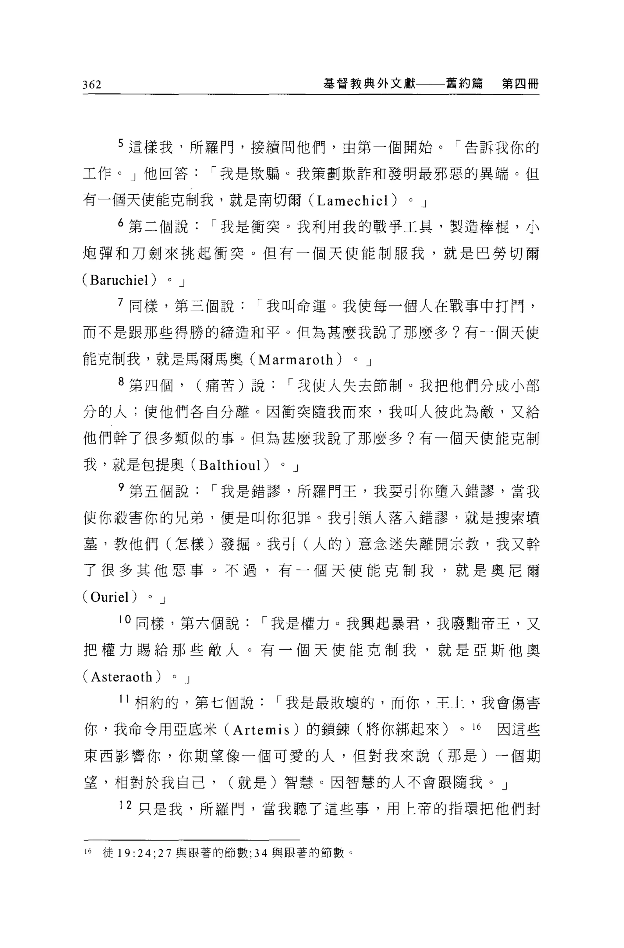 362                                                 基督教典外文獻           舊約篇       第四冊




       5 這樣我，所羅門，接續問他們，由第一個開始。「告訴我你的

工作。」他回答                             I 我是欺騙。我策劃欺詐和發明最邪惡的異端。但

有一個天使能克制我，就是南切爾 (Lamechiel)                                   0   J

       6 第二個說我是衝突。我利用我的戰爭工具，製造棒棍，小

炮彈和刀劍來挑起衝突。但有一個天使能制服我，就是巴勞切爾

(Baruchiel)        0       J

       7 同樣，第三個說                       I 我叫命運。我使每一個人在戰事中打門，

而不是跟那些得勝的締造和平。但為甚麼我說了那麼多?有一個天使

能克制我，就是馬爾馬奧 (Marmaroth)                               0   J

       8 第四個，                      (痛苦)說        I 我使人失去節制。我把他們分成小部

分的人;使他們各自分離。因衝突隨我而來，我叫人彼此為敵，又給

他們幹了很多類似的事 O 但為甚麼我說了那麼多?有一個天使能克制

我，就是包提奧 (Balthioul)                         0   J

       9 第五個說                       I 我是錯謬，所羅門主，我要引你墮入錯謬，當我

使你殺害你的兄弟，便是叫你犯罪。我引領人落入錯謬，就是搜索墳

墓，教他們(怎樣)發掘。我司[ (人的)意念迷失離開宗教，我又幹

了很多其他惡事。不過，有一個天使能克制我，就是奧尼爾

(Ouriel)   0   J

        10 同樣，第六個說                      I 我是權力 O 我興起暴君，我廢點帝王，又

把權力賜給那些敵人。有一個天使能克制我，就是亞斯他奧

(Asteraoth)            0       J

        11 相約的，第七個說                         I 我是最敗壞的，而你，王上，我會傷害

你，我命令用亞底米 (Artemis) 的鎖鍊(將你綁起來)                                         0   16   因這些

東西影響你，你期望像一個可愛的人，但對我來說(那是)→個期

望，相對於我自己，                            (就是)智慧。因智慧的人不會跟隨我。」

        12 只是我，所羅門，當我聽了這些事，用上帝的指環把他們封


16    徒 19:24;27 與跟著的節數;               34   與跟著的節數。
 
