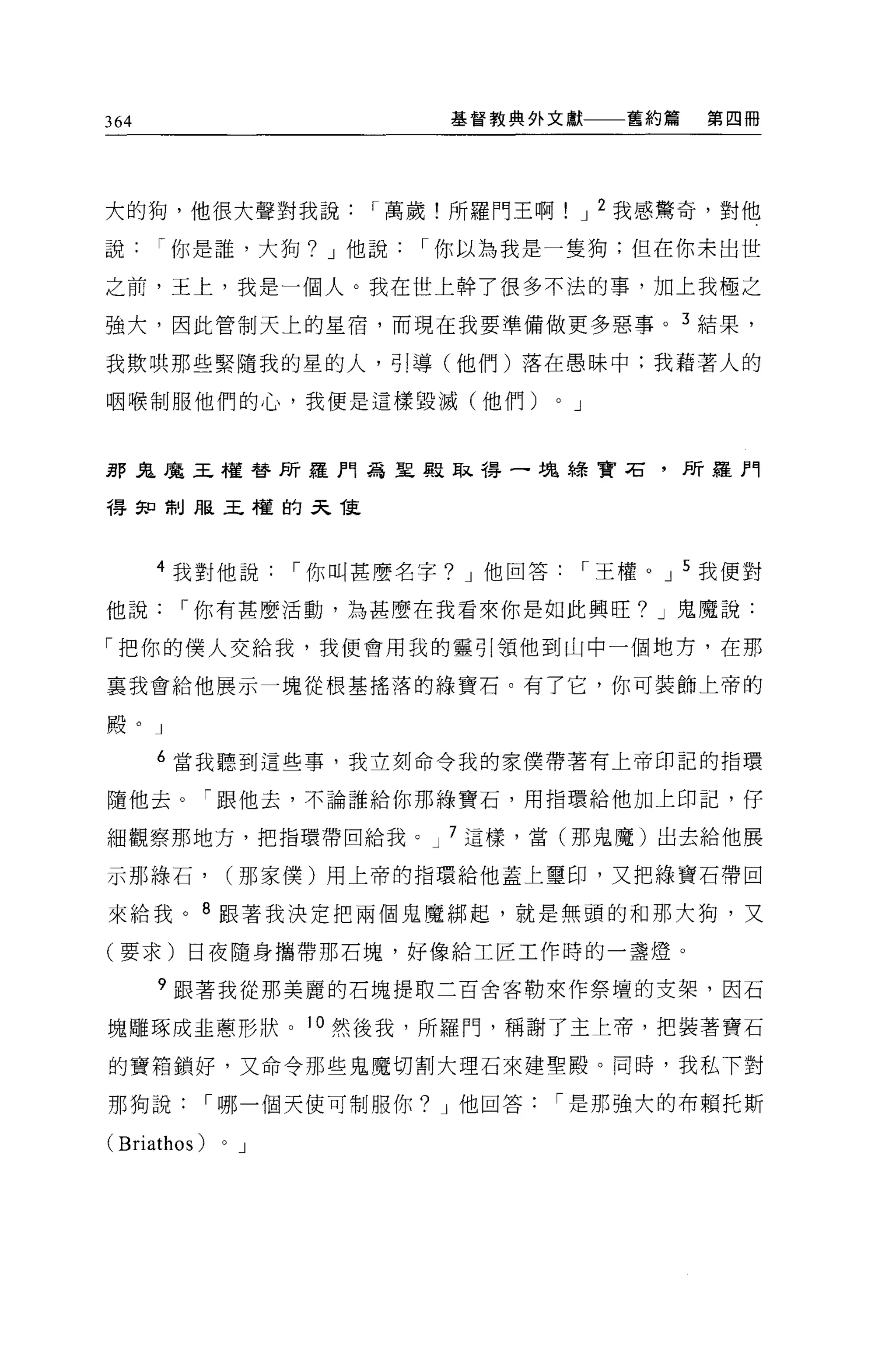 364                           基督教典外文獻             舊約篇   第四冊




大的狗，他很大聲對我說              I 萬歲!所羅門王啊            J 2 我感驚奇，對他

說     I 你是誰，大狗? J 他說        I 你以為我是一隻狗;但在你末出世

之前，王上，我是一個人。我在世上幹了很多不法的事，加上我極之

強大，因此管制天上的星宿，而現在我要準備做更多惡事。 3 結果，

我欺哄那些緊隨我的星的人，引導(他們)落在愚昧中;我藉著人的

咽喉制服他們的心，我便是這樣毀減(他們)                   0   J



那鬼魔王權替所羅門為里服耳之帶一塊綠寶石，所羅門

得知制服王權的天龍



      4 我對他說         I 你叫甚麼名字? J 他回答           I 王權。 J 5 我便對

他說     I 你有甚麼活動，為甚麼在我看來你是如此興旺? J 鬼魔說:

「把你的僕人交給我，我便會用我的靈引頸他到山中一個地方，在那

襄我會給他展示一塊從根基搖落的綠寶石。有了它，你可裝飾上帝的

殿。」

      6 當我聽到這些事，我立刻命令我的家僕帶著有上帝印記的指環

隨他去。「跟他去，不論誰給你那綠寶石，用指環給他加上印記，仔

細觀察那地方，把指環帶回給我。 J 7 這樣，當(那鬼魔)出去給他展

示那綠石，            (那家僕)用上帝的指環給他蓋上璽印，又把綠寶石帶回

來給我。 8 跟著我決定把兩個鬼魔綁起，就是無頭的和那大狗，又

(要求)日夜隨身攜帶那石塊，好像給工匠工作時的一盞燈。

      9 跟著我從那美麗的石塊提取三百舍客勒來作祭壇的支架，因石

塊雕啄成主蔥形狀。 10 然後我，所羅門，稱謝了主上帝，把裝著寶石

的寶箱鎖好，又命令那些鬼魔切割大理石來建聖殿。同時，我私下對

那狗說          I 哪一個天使可制服你? J 他回答        I 是那強大的布賴托斯

(Briathos)   0   J
 