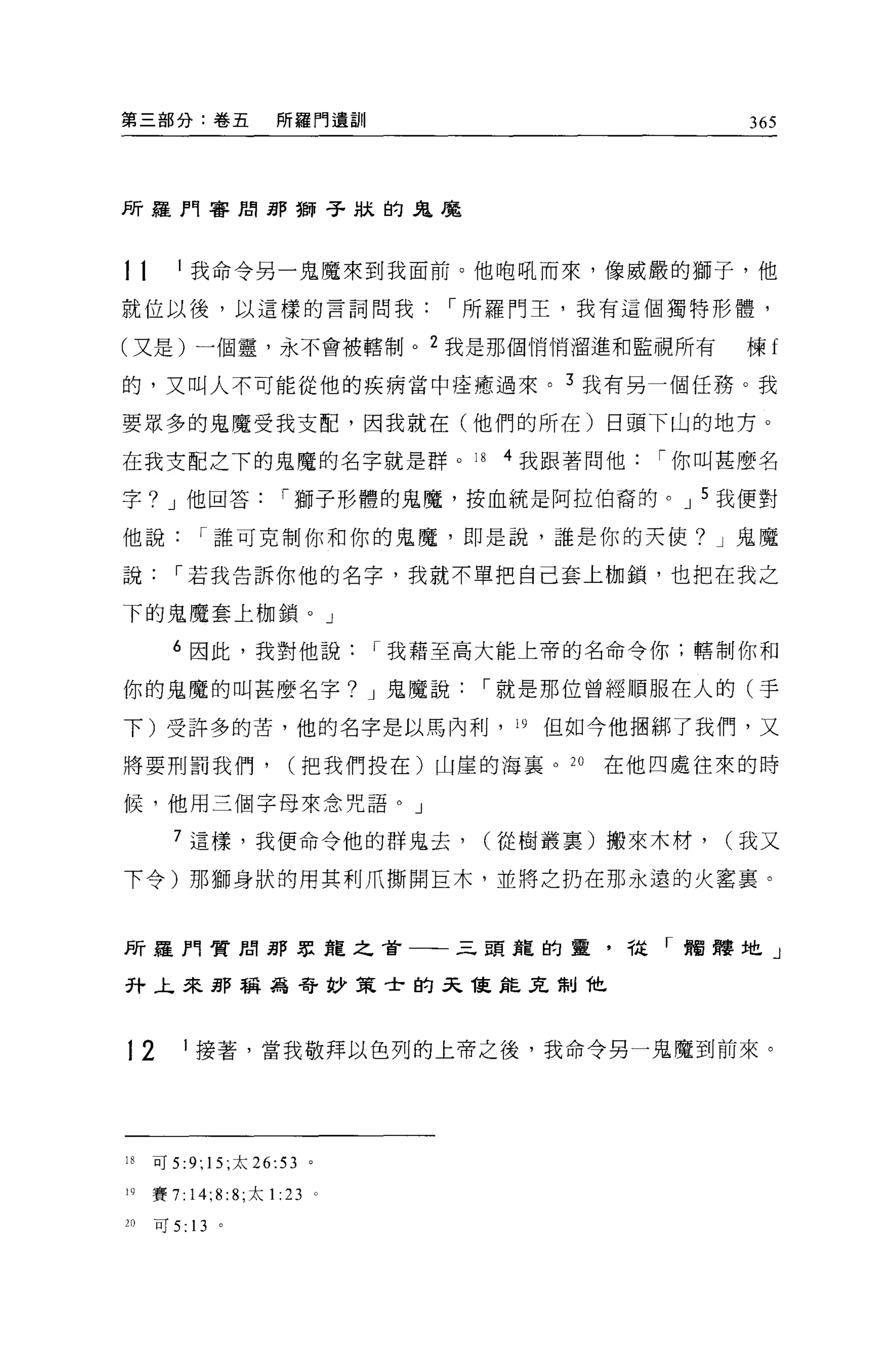 第三部分:卷五                  所羅門遺訓                         365




所羅門審閉那獅子狀的鬼魔



11      1 我命令另一鬼魔來到我面前。他咆吼而來，像威嚴的獅子，他

就位以後，以這樣的言詞問我，-所羅門王，我有這個獨特形體，

(又是)一個靈，永不會被轄制。 2 我是那個悄悄溜進和監視所有                        棟f

的，又叫人不可能從他的疾病當中痊癒過來。 3 我有另一個任務。我

要眾多的鬼魔受我支配，因我就在(他們的所在)白頭下山的地方。

在我支配之下的鬼魔的名字就是群。 18                     4 我跟著問他，-你叫甚麼名

字? J 他回答，-獅子形體的鬼魔，按血統是阿拉伯裔的。 J 5 我便對

他說，-誰可克制你和你的鬼魔，即是說，誰是你的天使? J 鬼魔

說，-若我告訴你他的名字，我就不單把自己套上枷鎖，也把在我之

下的鬼魔套上枷鎖。」

       6 因此，我對他說，-我藉至高大能上帝的名命令你;轄制你和

你的鬼魔的叫甚麼名字? J 鬼魔說，-就是那位曾經順服在人的(手

下)受許多的苦，他的名字是以馬內利， 19 但如今他個綁了我們，又

將要刑罰我們，                    (把我們投在)山崖的海襄 o 20   在他四處往來的時

候，他用三個字母來念咒語。」

        7 這樣，我便命令他的群鬼去，                 (從樹叢稟)搬來木材，   (我又

下令)那獅身狀的用其利爪撕開巨木，並將之扔在那永遠的火囂稟。



所羅門實間那眾龍之首一一三頭龍的靈，從「擱擇地」

升上來 jjJS 稱為奇妙策士的天龍缸瓦制他



12         1 接著，當我敬拜以色列的上帝之後，我命令另一鬼魔到前來。




18   可 5   :9; 15; 太   26:53    。

19   賽 7: 14;8: 8; 太 1    :23       0




20   可 5: 13    。
 