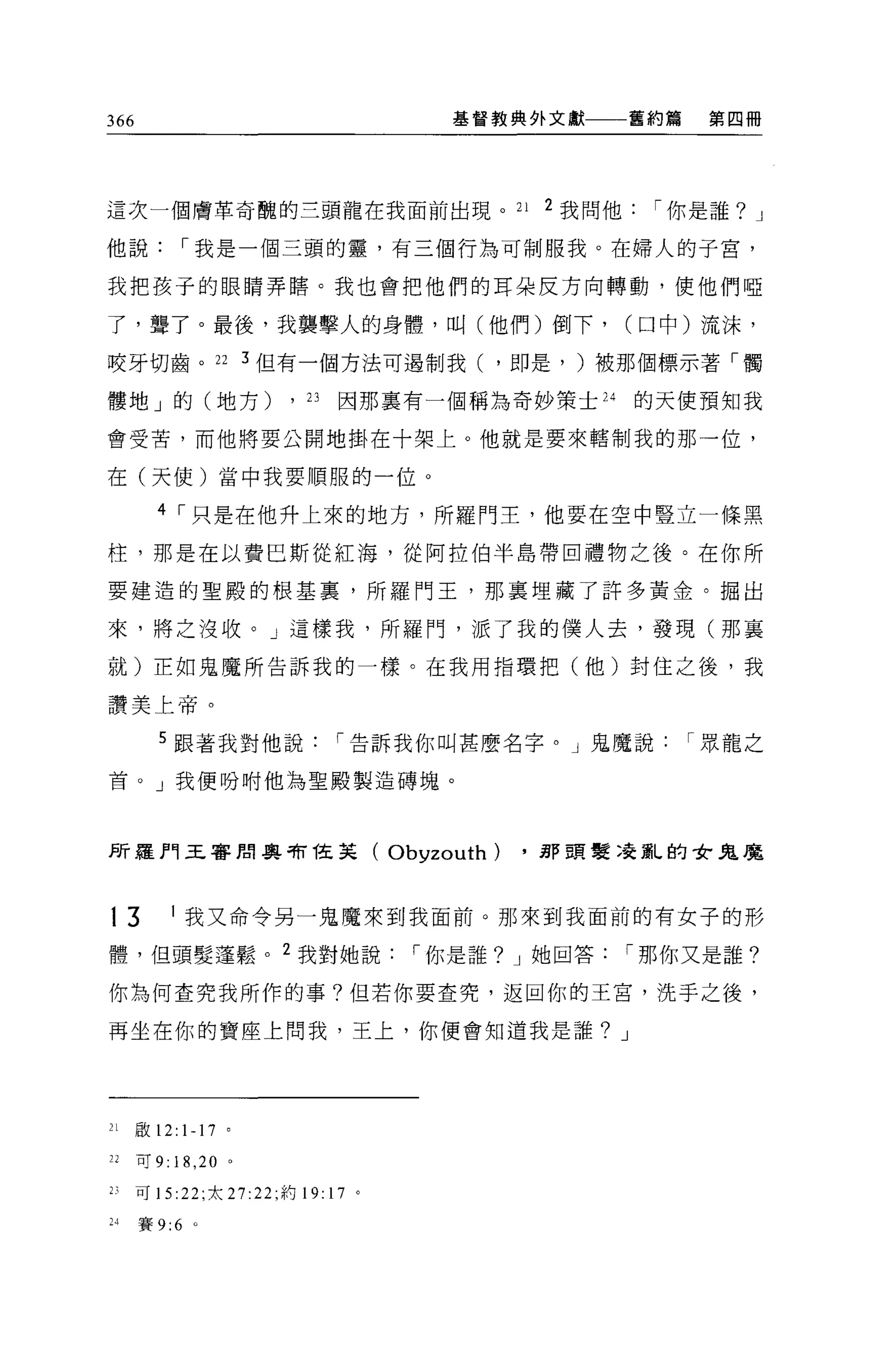 366                                           基督教典外文獻        舊約篇    第四冊




這次一個膚革奇醜的三頭龍在我面前出現。 21                               2 我問他    í 你是誰? J

他說             í 我是一個三頭的靈，有三個行為可制服我。在婦人的子宮，

我把孩子的眼睛弄瞎。我也會把他們的耳朵反方向轉動，使他們啞

了，聾了。最後，我襲擊人的身體，叫(他們)倒下，                                     (口中)流沫，

咬牙切齒。 22 3 但有一個方法可過制我( ，即是， )被那個標示著「觸

髏地」的(地方)                      ,   23   因那稟有一個稱為奇妙策士 24       的天使預知我

會受苦，而他將要公開地掛在十架上。他就是要來轄制我的那一位，

在(天使)當中我要順服的一位。

         4 í 只是在他升上來的地方，所羅門主，他要在空中豎立一條黑

柱，那是在以費巴斯從紅海，從阿拉伯半島帶回禮物之後。在你所

要建造的聖殿的根基里，所羅門王，那稟埋藏了許多黃金。掘出

來，將之沒收。」這樣我，所羅門，派了我的僕人去，發現(那襄

就)正如鬼魔所告訴我的一樣。在我用指環把(他)封住之後，我

讚美上帝。

         5 跟著我對他說                      í 告訴我你叫甚麼名字。」鬼魔說            í 眾龍之

首。」我便吩咐他為聖殿製造磚塊。




所羅門王睿朗與有桂英(                              Obyzouth)   .那頭髮澆亂的女鬼魔



13         1   我又命令另一鬼魔來到我面前。那來到我面前的有女子的形

體，但頭髮蓬鬆。                  2
                                  我對她說     í 你是誰? J 她回答      í 那你又是誰?

你為何查究我所作的事?但若你要查究，返回你的王宮，洗手之後，

再坐在你的寶座上問我，王上，你便會知道我是誰? J




21    敢 12:    1-17   0




22    可 9: 18 ， 20 。

2)    可 15 :22; 太 27:22 ;約 19: 17 。

H     賽 9:6 。
 