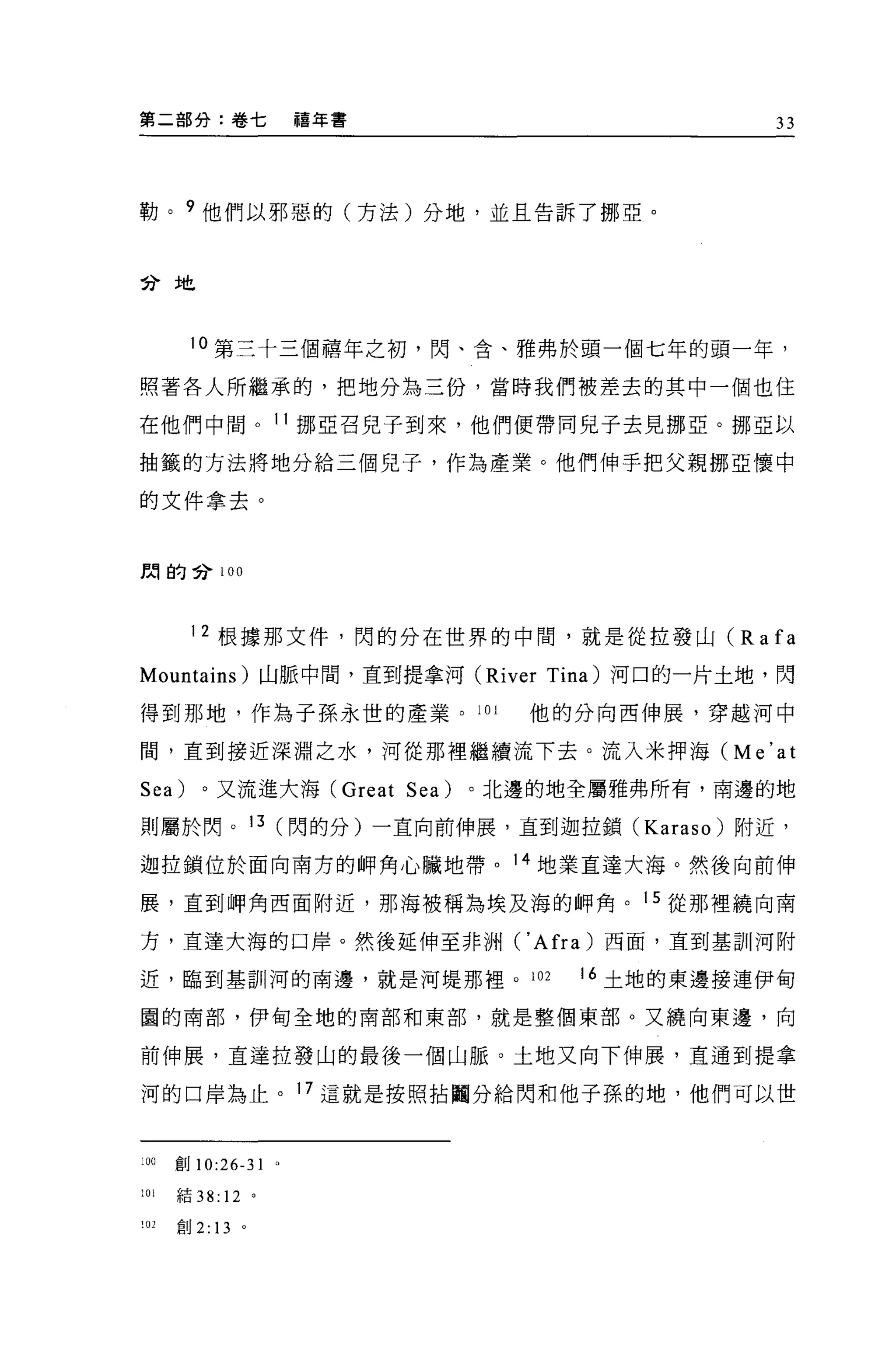 第二部分:卷七                禧年書                   33




勒。 9 他們以邪惡的(方法)分地，並且告訴了挪亞。



苦于 土色



       10 第三十三個禧年之初，閃、舍、雅弗於頭一個七年的頭一年，

照著各人所繼承的，把地分為三份，當時我們被差去的其中一個也住

在他們中間。 11 挪亞召兒子到來，他們便帶同兒子去見挪亞。挪亞以

抽籤的方法將地分給三個見子，作為產業。他們伸手把父親挪亞懷中

的文件拿去。


闊的合 100




       12 根據那文件，閃的分在世界的中間，就是從拉發山 (R a fa

Mountains) 山脈中間，直到提拿河 (River Tina) 河口的一片土地，閃

得到那地，作為子孫永世的產業。 101             他的分向西伸展，穿越河中

間，直到接近深淵之水，河從那裡繼續流下去。流入米押海 (Me'at

Sea)     。又流進大海 (Great Sea)   。北邊的地全屬雅弗所有，南邊的地

則屬於閃。 13 (閃的分)一直向前伸展，直到迦拉鎖 (Karaso) 附近，

迦拉鎖位於面向南方的師角心臟地帶。 14 地業直達大海。然後向前伸

展，直到呻角西面附近，那海被稱為埃及海的師角。 15 從那裡繞向南

方，宜達大海的口岸。然後延伸至非洲 ('Afra) 西面，直到基訓河附

近，臨到基訓河的南邊，就是河堤那裡。 102             16 土地的東邊接連伊甸

園的南部，伊甸全地的南部和東部，就是整個東部。又繞向東邊，向

前伸展，直達拉發山的最後一個山脈。土地又向下伸展，直通到提拿

河的口岸為止。 17 這就是按照拈闢分給閃和他子孫的地，他們可以世



叩創 10:26-31        0




101   結 38: 12 。

!02   創 2: 13 。
 