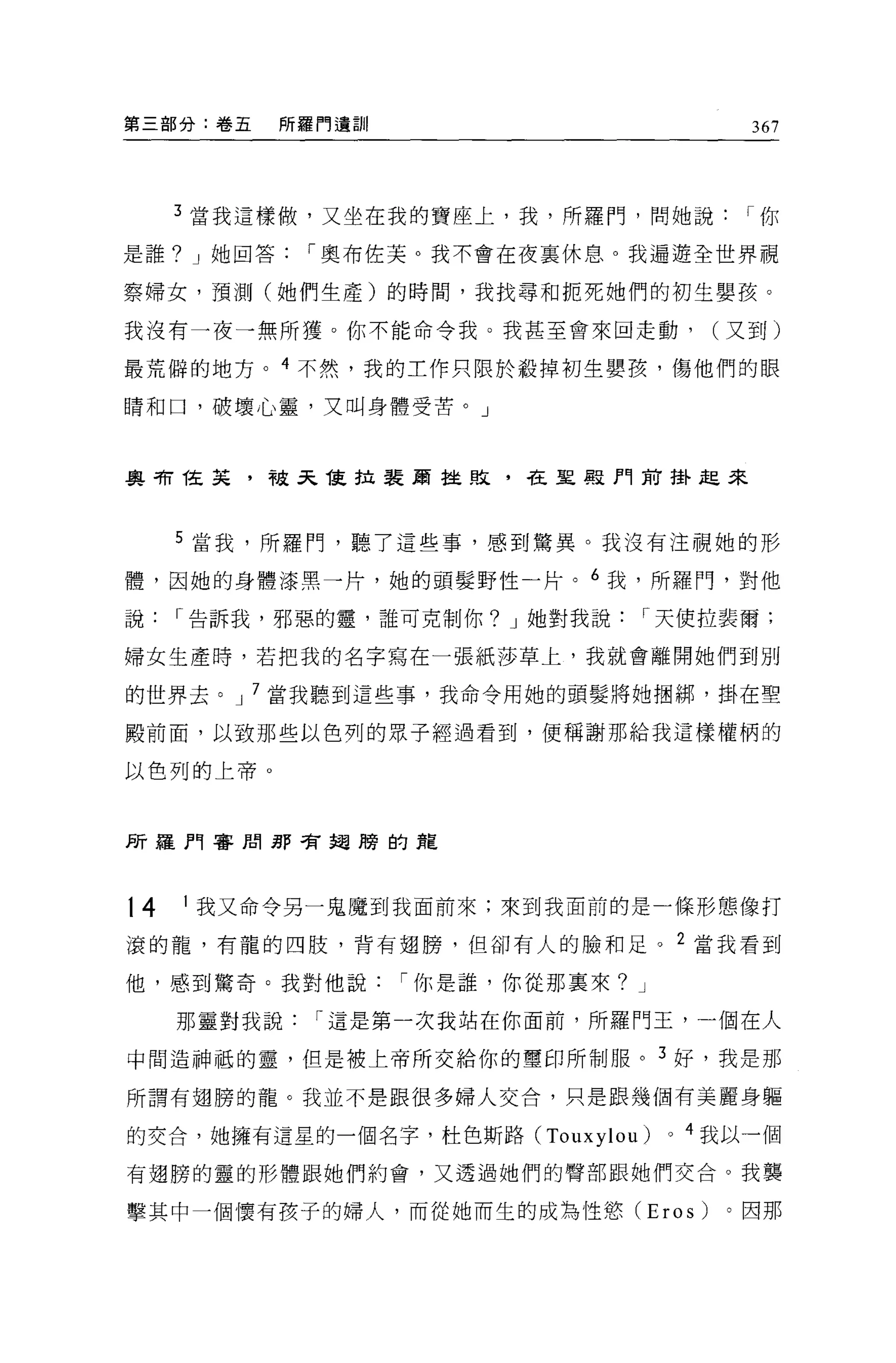 第三部分:卷五     所羅門還訓                            367




     3 當我這樣做，又坐在我的寶座上，我，所羅門，問她說             I你

是誰? J 她回答    I 奧布佐芙。我不會在夜襄休息。我遍遊全世界視

察婦女，預測(她們生產)的時間，我找尋和扼死她們的初生嬰孩。

我沒有一夜一無所獲。你不能命令我。我甚至會來回走動，                (又到)

最荒僻的地方。 4 不然，我的工作只限於殺掉初生嬰孩，傷他們的眼

睛和口，破壞心靈，又叫身體受苦。」



奧司有 T在菜，被天 1寞拉裴蔚挂敗，在里真是門前掛起來



     5 當我，所羅門，聽了這些事，感到驚異。我沒有注視她的形

體，因她的身體漆黑一片，她的頭髮野性一片。 6 我，所羅門，對他

說    I 告訴我，邪惡的靈，誰可克制你? J 她對我說    I 天使拉裴爾;

婦女生產時，若把我的名字寫在一張紙莎草上，我就會離開她們到別

的世界去。 J 7 當我聽到這些事，我命令用她的頭髮將她個綁，掛在聖

酸前面，以致那些以色列的眾子經過看到，便稱謝那給我這樣權柄的

以色列的上帝 o




所羅門審間那有翅膀的建



t4   1 我又命令另一鬼魔到我面前來;來到我面前的是一條形態像打

滾的龍，有龍的四肢，背有翅膀，但卻有人的臉和足。 2 當我看到

他，感到驚奇。我對他說         I 你是誰，你從那稟來? J

     那靈對我說    I 這是第一次我站在你面前，所羅門王，一個在人

中問造神抵的靈，但是被上帝所交給你的璽印所制服。 3 好，我是那

所謂有翅膀的龍。我並不是跟很多婦人交合，只是跟幾個有美麗身軀

的交合，她擁有這星的一個名字，杜色斯路 (Touxylou)       0   4 我以一個

有翅膀的靈的形體跟她們約會，又透過她們的臀部跟她們交合。我襲

擊其中一個懷有孩子的婦人，而從她而生的成為性慾 (Eros)             。因那
 