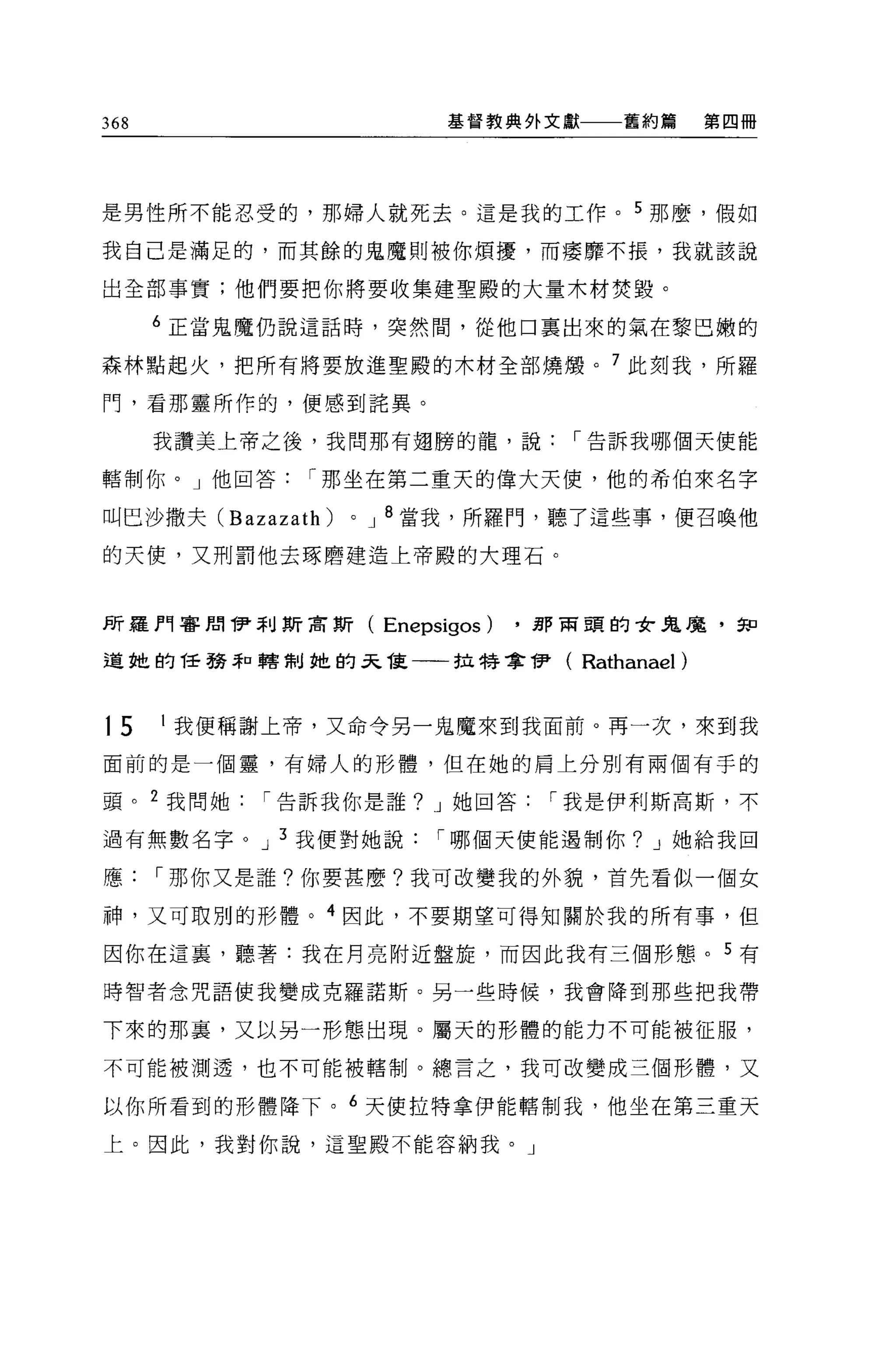 368                         基督教典外文獻一一一舊約篇          第四冊




是男性所不能忍受的，那婦人就死去。這是我的工作。 5 那麼，假如

我自己是滿足的，而其餘的鬼魔則被你煩擾，而摟靡不攘，我就該說

出全部事實;他們要把你將要收集建聖殿的大量木材焚毀。

      6 正當鬼魔仍說這話時，突然間，從他口稟出來的氣在黎巴嫩的

森林點起火，把所有將要放進聖殿的木材全部燒憬。 7 此刻我，所羅

門，看那靈所作的，便感到琵異。

      我讚美上帝之後，我問那有翅膀的龍，說，-告訴我哪個天使能

轄制你。」他回答，-那坐在第二重天的偉大天使，他的希伯來名字

叫巴沙撒夫 (Bazazath)   0   J 8 當我，所羅門，聽了這些事，便召喚他

的天便，又刑罰他去啄磨建造上帝殿的大理石。



所羅門客周伊利斯吉斯(            Enepsigos)   .那商頭的女鬼魔，知

道她的話務恥轄制她的呆龍一一拉特拿伊(                   Rathanael)


15    1 我便稱謝上帝，又命令另一鬼魔來到我面前。再一次，來到我

面前的是一個靈，有婦人的形體，但在她的肩上分別有兩個有手的

頭。 2 我問她，-告訴我你是誰? J 她回答，-我是伊利斯高斯，不

過有無數名字。 J 3 我便對她說，-哪個天便能遇制你? J 她給我回

應，-那你又是誰?你要甚麼?我可改變我的外貌，首先看似一個女

神，又可取別的形體。 4 因此，不要期望可得知關於我的所有事，但

因你在這裹，聽著:我在月亮附近盤旋，而因此我有三個形態。 5 有

時智者念咒語使我變成克羅諾斯。另一些時候，我會降到那些把我帶

下來的那裹，又以另一形態出現。屬天的形體的能力不可能被征服，

不可能被測透，也不可能被轄制。總言之，我可改變成三個形體，又

以你所看到的形體降下。 6 天使拉特拿伊能轄制我，他坐在第三重天

上。因此，我對你說，這聖殿不能容納我。」
 