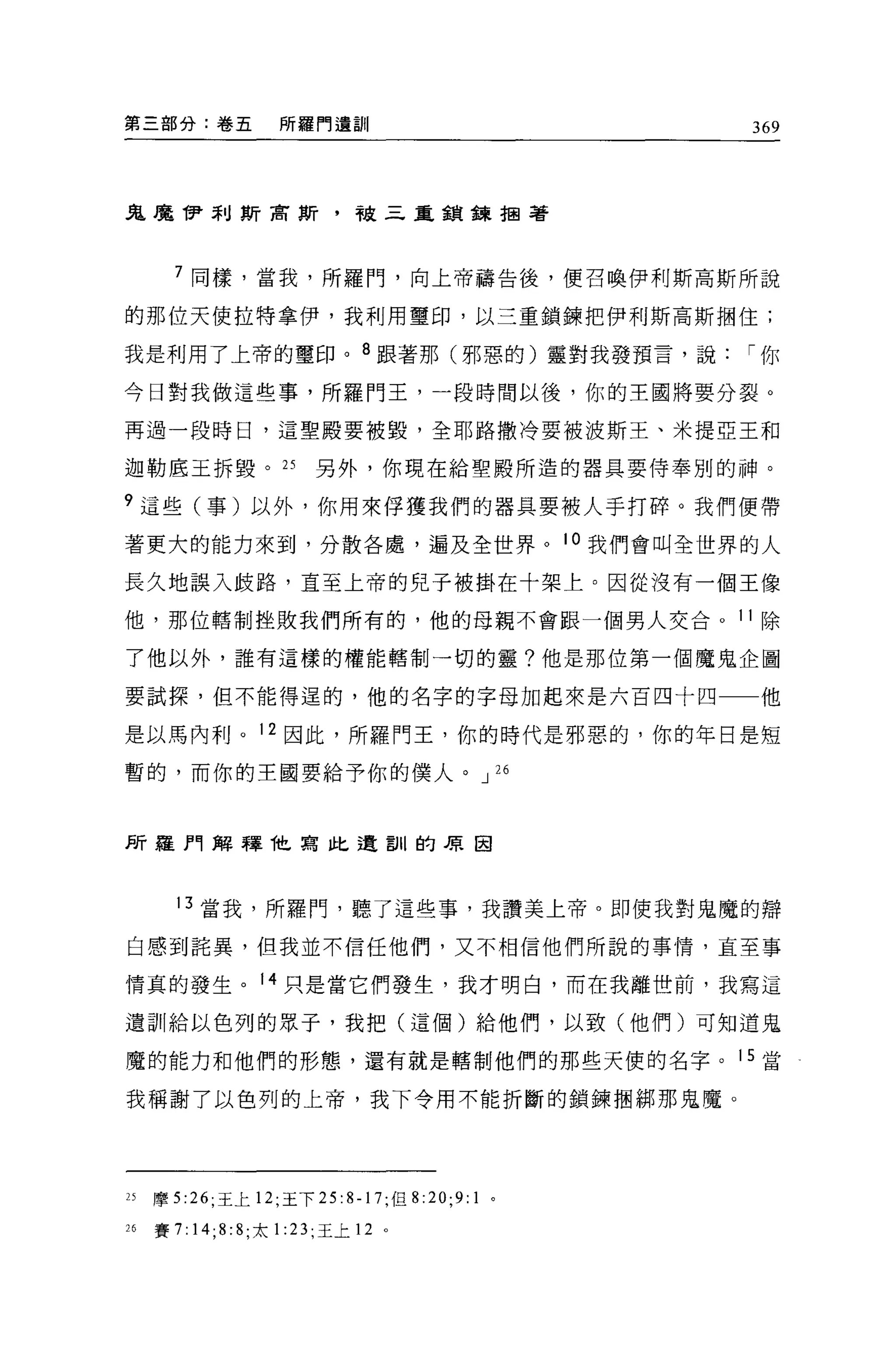 第三部分:卷五                  所羅門遺訓                         369




鬼魔伊利斯商斯，被三重錯鎳扭著



       7 同樣，當我，所羅門，向上帝禱告後，便召喚伊利斯高斯所說

的那位天使拉特拿伊，我利用璽印，以三重鎮鍊把伊利斯高斯擱住;

我是利用了上帝的璽印。 8 跟著那(邪惡的)靈對我發預言，說                         í你

今日對我做這些事，所羅門王，一段時間以後，你的王國將要分裂。

再過一段時日，這聖殿要被毀，全耶路撒冷要被波斯王、米提亞王和

迦勒底王拆毀。 25                   另外，你現在給聖殿所造的器具要侍奉別的神。

?這些(事)以外，你用來俘獲我們的器具要被人于打碎。我們便帶

著更大的能力來到，分散各處，遍及全世界。 l 。我們會叫全世界的人

長久地誤入歧路，直至上帝的兒子被掛在十架上。因從沒有一個王像

他，那位轄制挫敗我們所有的，他的母親不會跟一個男人交合。 11 除

了他以外，誰有這樣的權能轄制一切的靈?他是那位第一個魔鬼企圖

要試探，但不能得逞的，他的名字的字母加起來是六百四十四一一他

是以馬內利。 12 因此，所羅門王，你的時代是邪惡的，你的年日是短

暫的，而你的王國要給予你的僕人。 J 26



F斤羅門解釋他寫此遺訓的原因



       13 當我，所羅門，聽了這些事，我讚美上帝。即使我對鬼魔的辯

白感到詰異，但我並不信任他們，又不相信他們所說的事情，直至事

情真的發生。 14 只是當它們發生，我才明白，而在我離世前，我寫這

遺訓給以色列的眾子，我把(這個)給他們，以致(他們)可知道鬼

魔的能力和他們的形態，還有就是轄制他們的那些天使的名字。 15 當

我稱謝了以色列的上帝，我下令用不能折斷的鎖鍊擱綁那鬼魔。




25   摩 5 :26; 王上 12; 王下 25: 8-17; 但 8   :20;9:   1 。

26   賽 7:   14;8: 8; 太   1: 日，王上 12 。
 