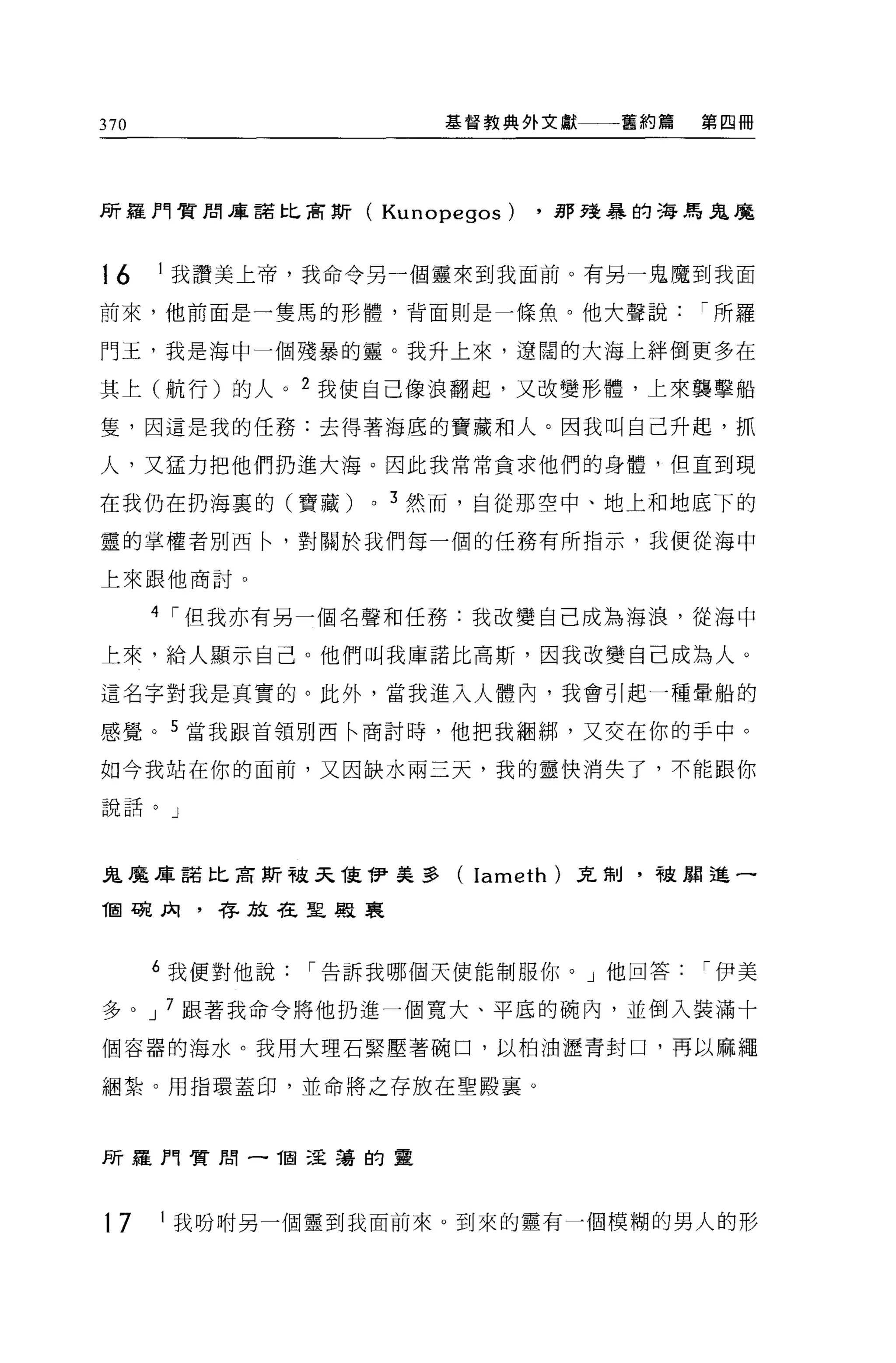 370                        基督教典外文獻一一舊約篇     第四冊




所羅門質間庫諾比肅斯(            Kunopegos)   .那建暴的海馬鬼魔



16    I 我讀美上帝，我命令另一個靈來到我面前。有另一鬼魔到我面

前來，他前直是一隻馬的形體，背面則是一條魚。他大聲說                  í 所羅

門王，我是海中一個殘暴的靈。我升上來，遼闊的大海上絆倒更多在

其上(航行)的人。 2 我使自己像浪翻起，又改變形體，上來襲擊船

隻'因這是我的任務:去得著海底的寶藏和人。因我叫自己升起，抓

人，又猛力把他們扔進大海。因此我常常貪求他們的身體，但直到現

在我仍在扔海裹的(寶藏)       0   3 然而，自從那空中、地上和地底下的

靈的掌權者別西←'對關於我們每一個的任務有所指示，我便從海中

上來跟他商討。

      4 í 但我亦有另一個名聲和任務:我改變自己成為海浪，從海中

上來，給人顯示自己。他們叫我庫諾比高斯，因我改變自己成為人。

這名字對我是真實的。此外，當我進入人體內，我會引起一種暈船的

感覺。 5 當我跟首領別西←商討時，他把我細綁，又交在你的手中。

如今我站在你的面前，又因缺水兩三天，我的靈快消失了，不能跟你

說話。」




鬼魔庫諾比吉斯被天值 1尹美多(              Iameth   )克制，被周進一

T固碗肉，存放在聖殿襄



      6 我便對他說   í 告訴我哪個天使能制服你。」他回答          í 伊美

多。 J 7 跟著我命令將他扔進一個寬大、平底的碗內，並倒入裝滿十

個容器的海水。我用大理石緊壓著碗口，以柏油瀝青封口，再以麻繩

個紮。用指環蓋印，並命將之存放在聖殿襄。



所羅門質閉一 1固 5呈交喜的靈




17    1   我吩咐另一個靈到我面前來。到來的靈有一個模糊的男人的形
 