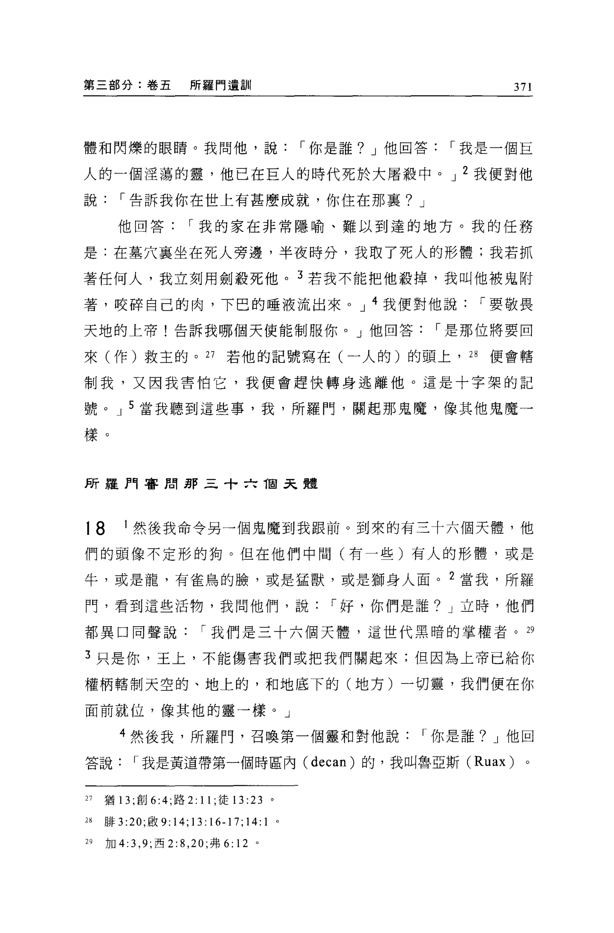 第三部分:卷五                所羅門遺訓                        371




體和閃爍的眼睛。我問他，說，-你是誰? J 他回答，-我是一個巨

人的一個涅蕩的靈，他已在巨人的時代死於大屠般中。 J 2 我便對他

說，-告訴我你在世上有甚麼成就，你住在那襄? J

       他回答，-我的家在非常隱喻、難以到達的地方。我的任務

是:在墓穴襄坐在死人旁邊，半夜時分，我取了死人的形體:我若抓

著任何人，我立刻用劍般死他。 3 若我不能把他般掉，我叫他被鬼附

著，咬碎自己的肉，下巴的唾液流出來 o J 4 我便對他說，-要敬畏

天地的上帝!告訴我哪個天使能制服你。」他回答，-是那位將要回

來(作)救主的。 27                    若他的記號寫在(一人的)的頭上， 2 日便會轄

制我，又因我害怕它，我便會趕快轉身逃離他。這是十字架的記

號。 J 5 當我聽到這些事，我，所羅門，關起那鬼魔，像其他鬼魔一

樣。



所羅門審用那三十六 T回去體



t8       1 然後我命令另一個鬼魔到我跟前。到來的有三十六個天體，他

們的頭像不定形的狗。但在他們中間(有一些)有人的形體，或是

牛，或是龍，有雀鳥的臉，或是猛獸，或是獅身人面。 2 當我，所羅

門，看到這些活物，我問他們，說，-好，你們是誰? J 立時，他們

都異口同聲說，-我們是三十六個天體，這世代黑暗的掌權者。 29

3 只是你，王上，不能傷害我們或把我們關起來;但因為上帝已給你

權柄轄制天空的、地上的，和地底下的(地方)一切靈，我們便在你

面前就位，像其他的靈一樣。」

        4 然後我，所羅門，召喚第一個靈和對他說，-你是誰? J 他回

答說，-我是黃道帶第一個時區內 (decan) 的，我叫魯亞斯 (Ruax)               。


21   猶 13 ;創 6:4; 路 2: 11; 徒 13    :23   0




2'   排 3 :20; 敢 9:14;13:16-17;14:1           0




M    加 4:3 ， 9; 西 2: 8 ， 20; 弗 6: 12 。
 