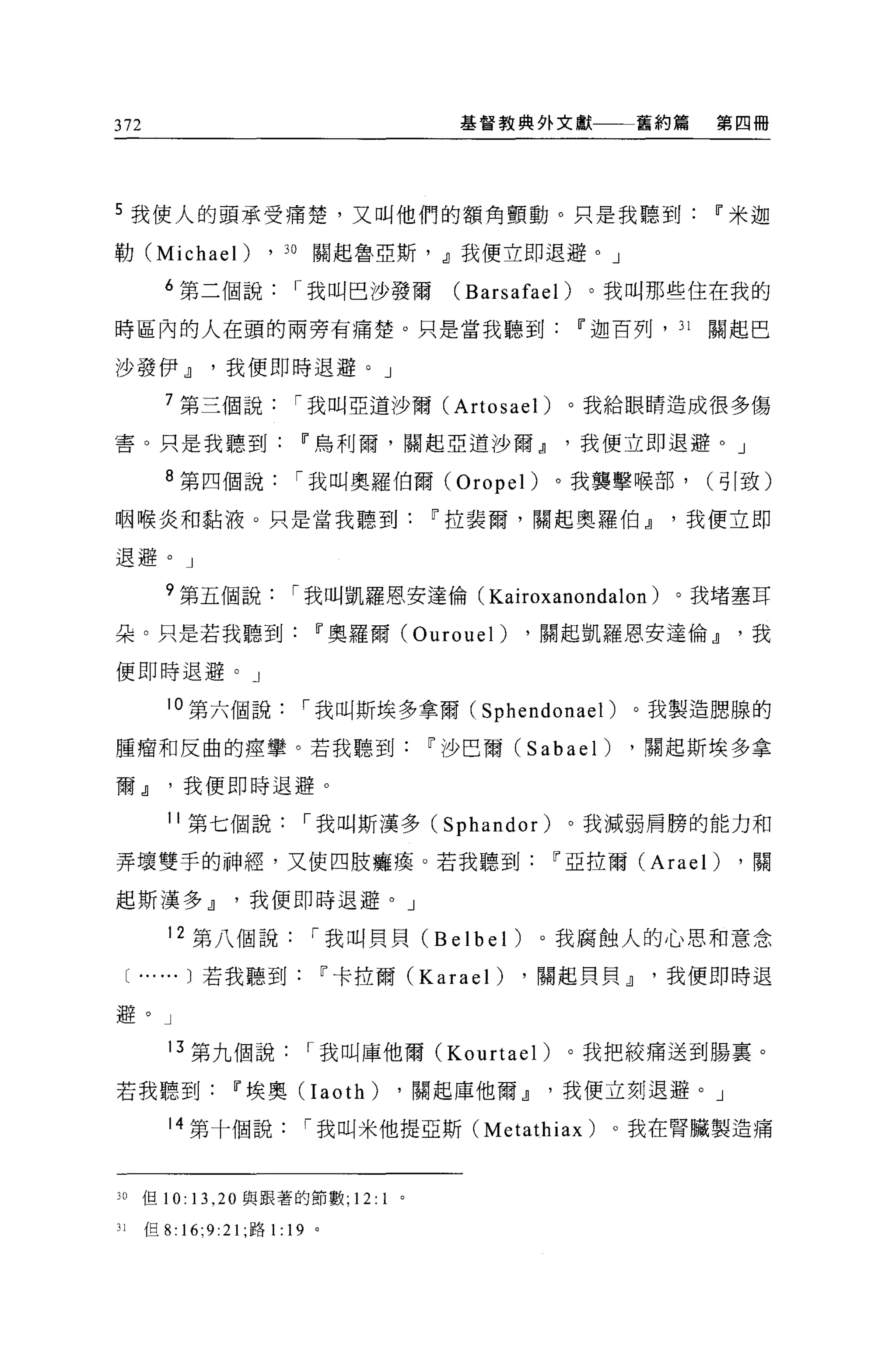 372                                                基督教典外文獻          舊約篇    第四冊




5 我使人的頭承受痛楚，又叫他們的額角顫動。只是我聽到                                                11 米迦

勒 (Michael)            ,   J 日關起魯亞斯， dJ我便立即退避。」

           6 第二個說          r 我叫巴沙發爾                (Barsafael) 。我叫那些住在我的
時區內的人在頭的兩旁有痛楚。只是當我聽到                                         11 迦百列， J 1   關起巴

沙發伊dJ我便即時退避。」

           7 第三個說          r 我叫亞道沙爾 (Artosael)              。我給眼睛造成很多傷

害。只是我聽到                     11 烏利爾，關起亞道沙爾dJ我便立即退避。」

           8 第四個說          r 我叫奧羅伯爾 (üropel)               。我襲擊喉部，         (哥|致)

咽喉炎和黏液。只是當我聽到                                    11 拉裴爾，關起奧羅伯dJ我便立即

退避。」

           ?第五個說           r 我叫凱羅恩安達倫( Kairoxanondalon )。我堵塞耳
朵。只是若我聽到                     11 奧羅爾 (Üurouel)            ，關起凱羅恩安達倫dJ我

便即時退避。」

           10 第六個說          r 我叫斯埃多拿爾( Sphendonael )。我製造臆腺的

腫瘤和反曲的瘴擎。若我聽到                                    11 沙巴爾 (Sabael)   ，關起斯埃多拿

爾dJ我便即時退避。

           11 第七個說          r 我叫斯漢多 (Sphandor)              。我減弱肩膀的能力和

弄壞雙手的神經，又使四肢癱瘓。若我聽到                                        11 亞拉爾 (Arael)    ，關

起斯漢多dJ我便即時退避。」

           12 第八個說           r 我叫貝貝 (Belbel)              。我腐蝕人的心思和意念

     [ ......   )若我聽到            11 卡拉爾 (Karael)        ，關起貝貝dJ我便即時退

避。」

           13 第九個說          r 我叫庫他爾 (Kourtael)              。我把絞痛送到腸稟。

若我聽到              11 埃奧 CIaoth)              ，關起庫他爾dJ我便立刻退避。」

           14 第十個說          r 我叫米他提亞斯 (Metathiax)                  。我在腎臟製造痛



3 。但 10: 13 ， 20 與跟著的節數;           12:   1   。

Jl     但 8: 16;9:21; 路 1: 19 。
 