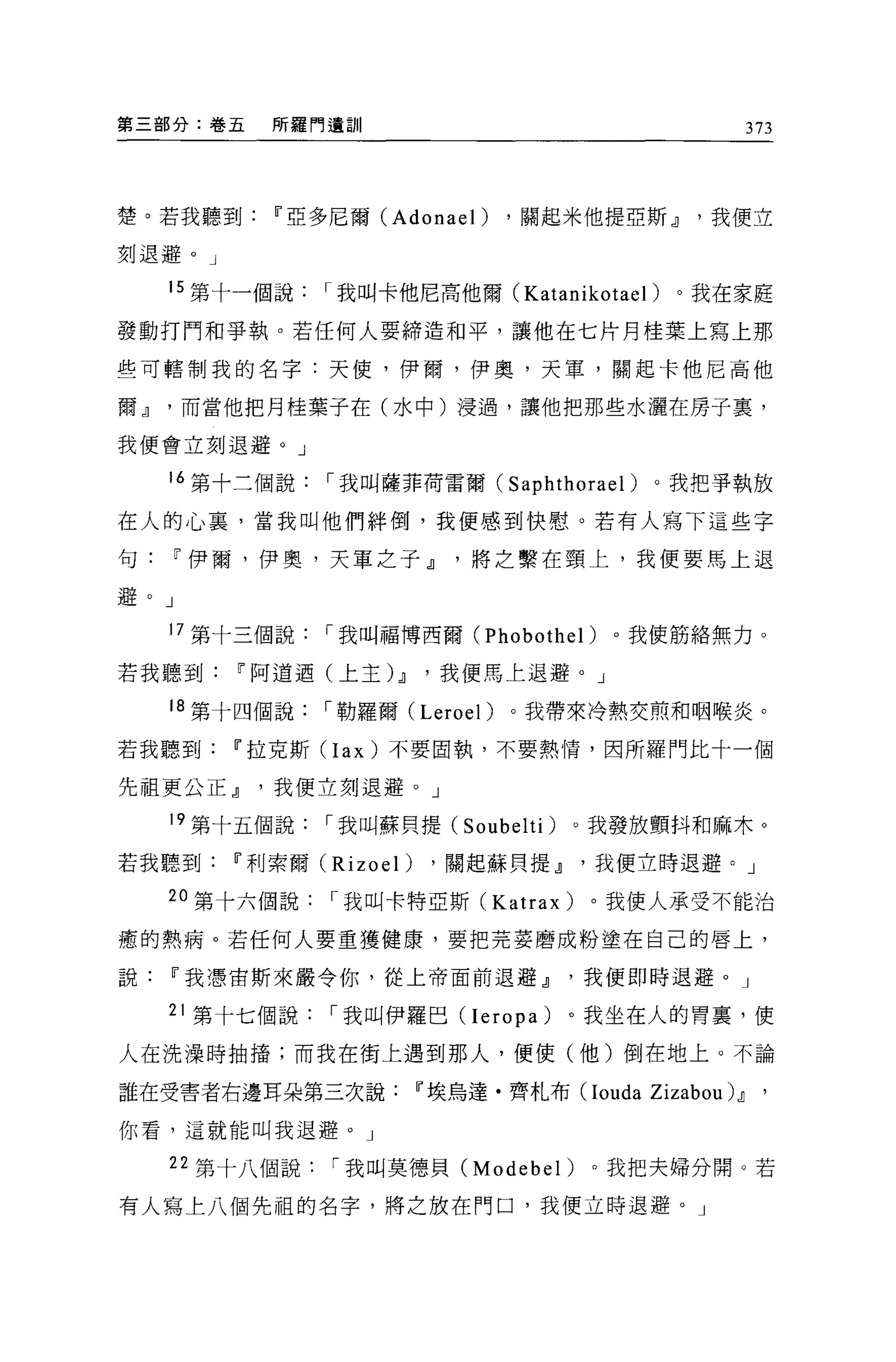 第三部分:卷五   所羅門遺訓                                  373




楚。若我聽到Ii'亞多尼爾 (Adonael)        ，關起米他提亞斯dJ我便立

刻退避。」

   15 第十一個說   I 我叫卡他尼高他爾 (Katanikotael) 。我在家庭

發動打門和爭執。若任何人要締造和平，讓他在七片月桂葉上寫上那

些可轄制我的名字:天便，伊爾，伊奧，天軍，關起卡他尼高他

爾dJ而當他把月桂葉子在(水中)浸過，讓他把那些水灑在房子裹，

我便會立刻退避。」

   16 第十三個說   I 我叫薩菲荷雷爾( Saphthorael )。我把爭執放

在人的心稟，當我叫他們絆倒，我便感到快慰。若有人寫下這些字

句Ii'伊爾，伊奧，天軍之子dJ將之繫在頸上，我便要馬上退

避。」

   17 第十三個說   I 我叫福博西爾 (Phobothel)   。我使筋絡無力。

若我聽到Ii'阿道迺(上主仙，我便馬上退避。」

   18 第十四個說   I 勒羅爾 (Leroel)   。我帶來冷熱交煎和咽喉炎。

若我聽到Ii'拉克斯 CIax) 不要固執，不要熱情，因所羅門比十一個

先祖更公正dJ我便立刻退避。」

   19 第十五個說   I 我叫蘇貝提 (Soubelti)   。我發放顫抖和麻木。

若我聽到Ii'利索爾 (Rizoel)   ，關起蘇貝提dJ我便立時退避。」

   20 第十六個說   I 我叫卡特亞斯 (Katrax)     。我使人承受不能治

癒的熱病。若任何人要重獲健康，要把亮妾磨成粉塗在自己的唇上，

說Ii'我憑宙斯來嚴令你，從上帝面前退避dJ我便即時退避。」

   21 第十七個說   I 我叫伊羅巴 (Ieropa)     。我坐在人的胃裹，使

人在洗澡時抽措;而我在街上遇到那人，便使(他)倒在地上。不論

誰在受害者右邊耳朵第三次說Ii'埃烏達﹒齊札布 (Iouda         Zizabou) dJ '
你看，這就能叫我退避。」

   22 第十八個說   I 我叫莫德貝 (Modebel)     。我把夫婦分開。若

有人寫上八個先祖的名字，將之放在門口，我便立時退避。」
 