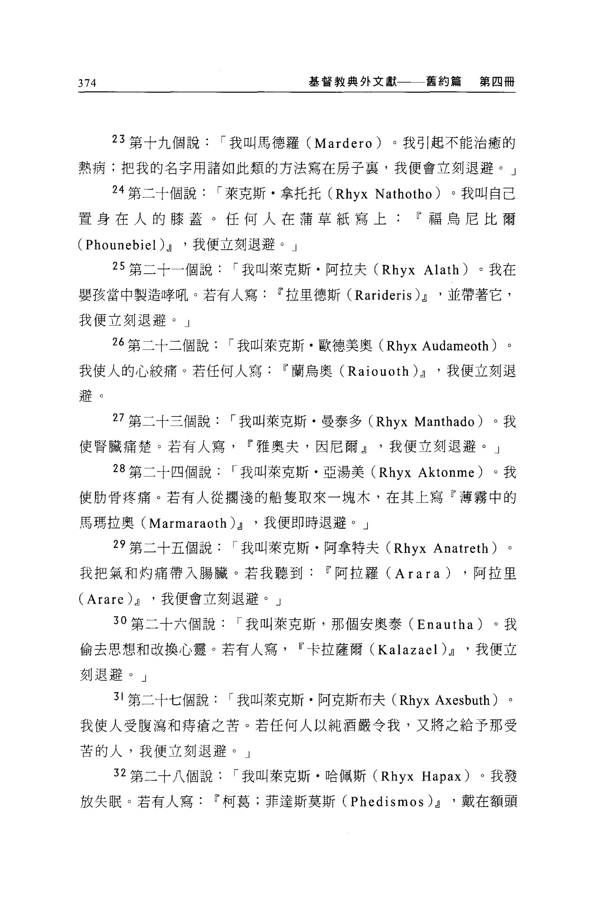 374                          基督教典外文獻     舊約篇    第四冊




      23 第十九個說     í 我叫馬德羅 (Mardero)   。我引起不能治癒的

熱病;把我的名字用諸如此類的方法寫在房子裹，我便會立刻退避。」

      24 第二十個說     í 萊克斯﹒拿托托 (Rhyx N athotho )。我叫自己

置身在人的膝蓋。任何人在蒲草紙寫上~福鳥尼比爾

(Phounebie t).Jl '我便立刻退避。」
      25 第二十一個說     í 我叫萊克斯﹒阿拉夫 (Rhyx Alath)    。我在

嬰孩當中製造暐吼。若有人寫~拉里德斯( Rarideris 泊，並帶著它，

我便立刻退避。」

      26 第二十二個說     í 我叫萊克斯﹒歐德美奧 (Rhyx Audameoth)   。

我使人的心絞痛。若任何人寫~蘭烏奧 (Raiouoth ).Jl          '我便立刻退

避。

      27 第二十三個說     í 我叫萊克斯﹒曼泰多 (Rhyx Manthado)   。我

使腎臟痛楚。若有人寫~雅奧夫，因尼爾.Jl我便立刻退避。」

      28 第二十四個說﹒「我叫萊克斯﹒亞湯美 (Rhyx Aktonme)         。我

使肋骨疼痛。若有人從擱淺的船隻取來一塊木，在其上寫「薄霧中的

馬瑪拉奧 (Marmaraoth) .Jl   '我便即時退避。」

      29 第二十五個說     í 我叫萊克斯﹒阿拿特夫 (Rhyx Anatreth) 。

我把氣和灼痛帶入腸臟。若我聽到IT'阿拉羅 (Arara)                  ，阿拉里

(Arare) .Jl   '我便會立刻退避。」

      30 第二十六個說      í 我叫萊克斯，那個安奧泰 (Enautha)      。我

偷去思想和改換心靈。若有人寫~卡拉薩爾 (Kalazael) .Jl             '我便立

刻退避。」

      31 第二十七個說     í 我叫萊克斯﹒阿克斯布夫 (Rhyx Axesbuth) 。

我使人受腹瀉和痔瘡之苦。若任何人以純酒嚴令我，又將之給予那受

苦的人，我便立刻退避。」

      32 第二十八個說     í 我叫萊克斯﹒哈佩斯 (Rhyx Hapax)    。我發

放失眠。若有人寫~柯葛;菲達斯莫斯 (Phedismos) .Jl           '戴在額頭
 