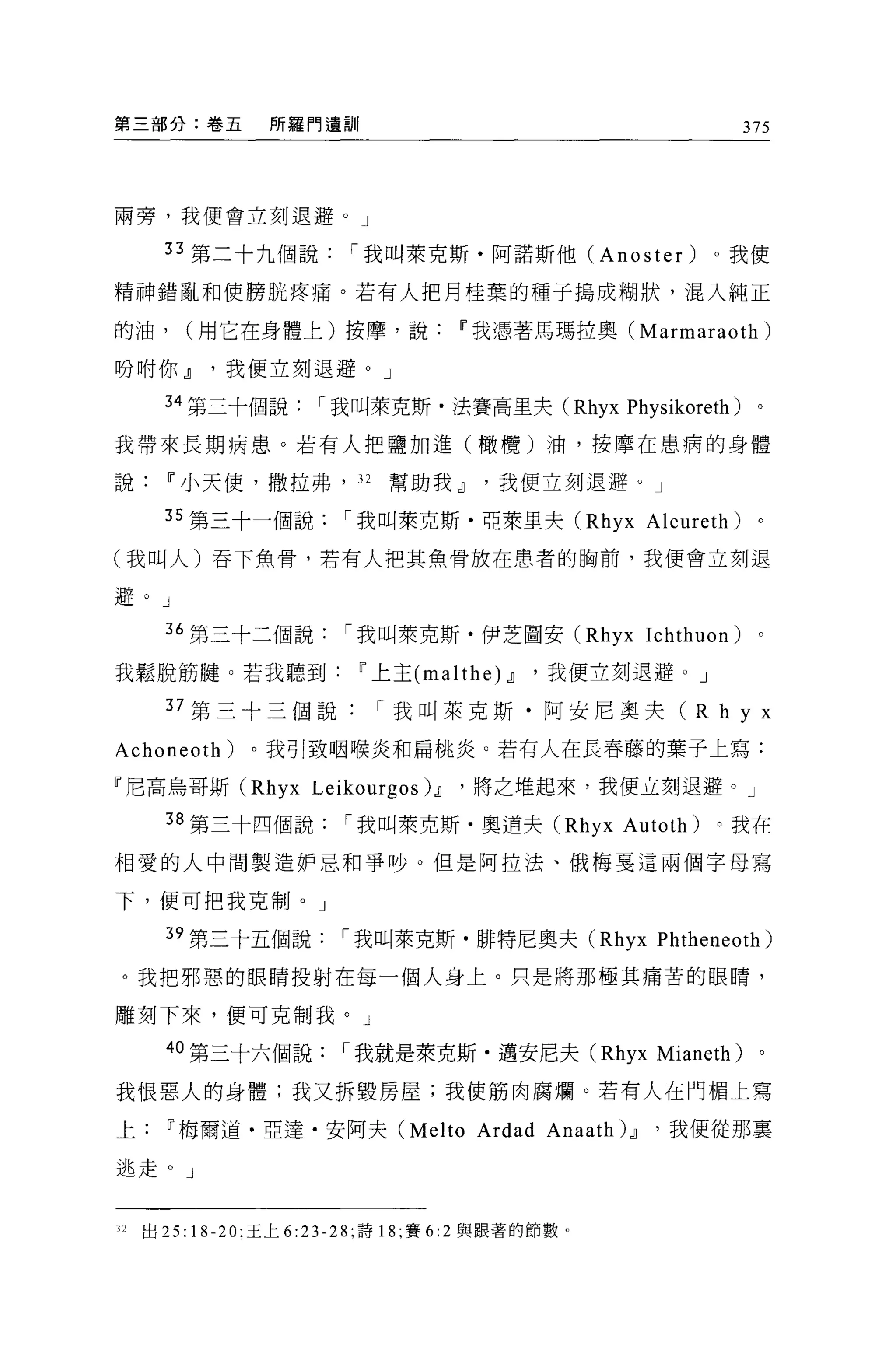 第三部分:卷五          所羅門遺訓|                                       375




兩旁，我便會立刻退避。」

       33 第二十九個說          í 我叫萊克斯﹒阿諾斯他 (Anoster)             。我使

精神錯亂和使膀耽疼痛。若有人把月桂棄的種子搗成糊狀，混入純正

的油，      (用它在身體上)按摩，說                11 我憑著馬瑪拉奧 (Marmaraoth)

吩咐你.!l我便立刻退避。」

       34 第三十個說       í 我叫萊克斯﹒法賽高里夫 (Rhyx Physikoreth)         0




我帶來長期病患。若有人把鹽加進(橄欖)油，按摩在患病的身體

說      11 小天便，撒拉弗， 32        幫助我.!l我便立刻退避。」

       35 第三十一個說         í 我叫萊克斯﹒亞萊里夫 (Rhyx Aleureth)          。

(我叫人)吞下魚骨，若有人把其魚骨放在患者的胸前，我便會立刻退

避。」

       36 第三十三個說         í 我叫萊克斯﹒伊芝圖安 (Rhyx Ichthuon)          。

我鬆脫筋髓。若我聽到                11 上主 (malthe 仙，我便立刻退避。」

       37 第三十三個說            í 我叫萊克斯﹒阿安尼奧夫( R h y x

Achoneoth)     。我引致咽喉炎和扁桃炎。若有人在長春藤的葉子上寫:

『尼高烏哥斯 (Rhyx Leikourgos) .!l         '將之堆起來，我便立刻退避。」

       38 第三十四個說         í 我叫萊克斯﹒奧道夫 (Rhyx Autoth)           。我在

相愛的人中問製造妒忌和爭吵。但是阿拉法、俄梅夏這兩個字母寫

下，便可把我克制。」

       39 第三十五個說         í 我叫萊克斯﹒排特尼奧夫 (Rhyx Phtheneoth)

 。我把邪惡的眼睛投射在每一個人身上。只是將那極其痛苦的眼睛，

雕刻下來，便可克制我。」

       40 第三十六個說         í 我就是萊克斯﹒邁安尼夫 (Rhyx Mianeth)          。

我恨惡人的身體;我又拆毀房屋;我使筋肉腐爛。若有人在門楣上寫

上      11 梅爾道﹒亞達﹒安阿夫 (Melto           Ardad Anaath) .!l   '我便從那稟

逃走。」


32   出 25:18-20; 王上 6:23-28; 詩 18 ;賽 6:2 與跟著的節數。
 