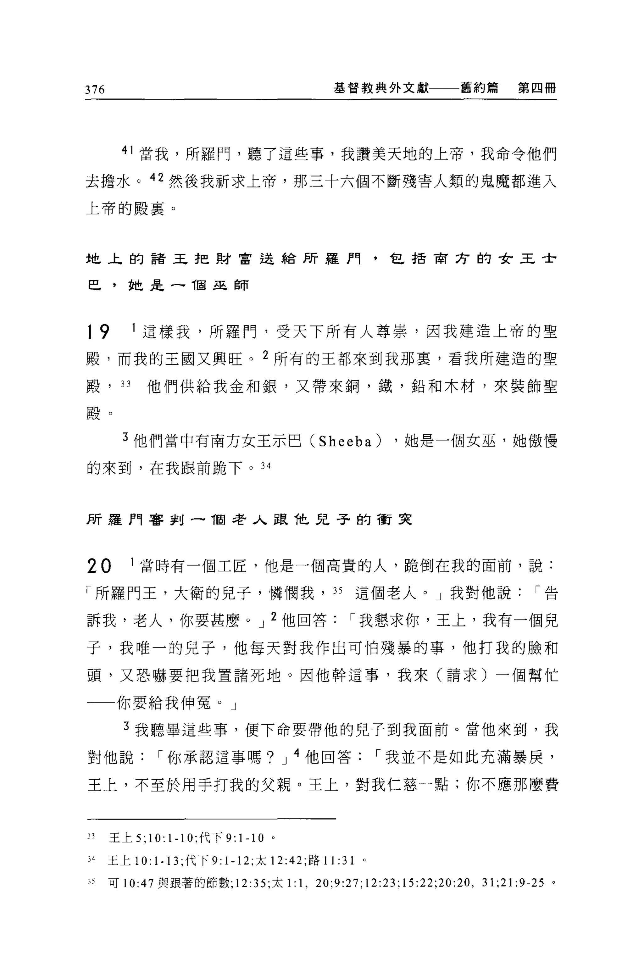 376                                            基督教典外文獻一一一舊約篇      第四冊




       41 當我，所羅門，聽了這些事，我讚美天地的上帝，我命令他們

去擔水。 42 然後我祈求上帝，那三十六個不斷殘害人類的鬼魔都進入

上帝的殿襄。




地上的諸王把財富退給所羅門，包括商方的女王士

巴，她是 -1固巫師



19       1 這樣我，所羅門，受天下所有人尊祟，因我建造上帝的聖

殿，而我的王國又興旺。 2 所有的王都來到我那裹，看我所建造的聖

殿，叫他們供給我金和銀，又帶來鋼，鐵，鉛和木材，來裝飾聖

殿。

        3 他們當中有南方女王示巴 (Sheeba)                           ，她是一個女巫'她傲慢

的來到，在我跟前跪下。l4



所羅門害釗 -1回老人跟他見子的衝突



20       1 當時有一個工匠，他是一個高貴的人，跪倒在我的面前，說:

「所羅門王，大衛的兒子，憐憫我，好這個老人。」我對他說                                         í告

訴我，老人，你要甚麼 o J 2 他回答                              í 我懇求你，王上，我有一個兒

子，我唯一的兒子，他每天對我作出可怕殘暴的事，他打我的臉和

頭，又恐嚇要把我實諸死地。因他幹這事，我來(請求)一個幫忙

一一你要給我伸冤。」

        3 我聽畢這些事，便下命要帶他的兒子到我面前。當他來到，我

對他說            í 你承認這事嗎? J 4 他回答                        í 我並不是如此充滿暴庚，

王上，不至於用于打我的父親。王上，對我仁慈一點;你不應那麼費



JJ    玉上 5;   10: 1-1 0; 代下   9:   1-1 0   0




34    王上 10:   1. 13 ;代下 9: 1-12; 太 12:42; 路 11: 31 。
刊可 10:47 與跟著的節數; 12:35; 太 1:1 ， 20;9:27;12:23;15:22;20: 凹， 31;21:9-25 。
 