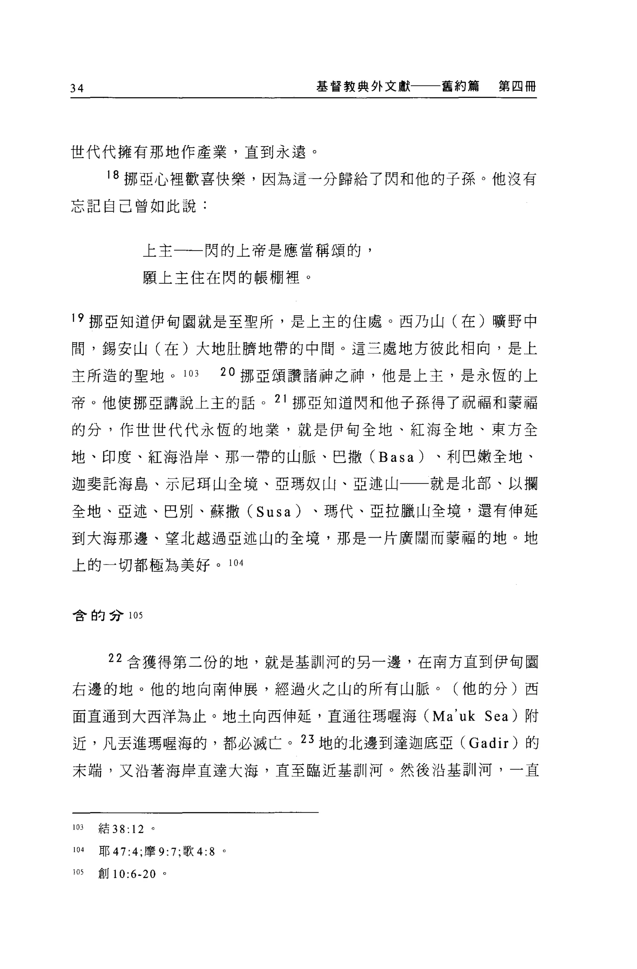 34                               基督教典外文獻一一一舊約篇   第四冊




世代代擁有那地作產業，直到永遠。

       18 挪亞心裡歡喜快樂，因為這一分歸給了閃和他的子孫。他沒有

忘記自己曾如此說:



              上主一一閃的上帝是應當稱頌的，

              願上主住在閃的帳棚裡。


19 挪亞知道伊甸園就是至聖所，是上主的住處。西乃山(在)曠野中

間，錫安山(在)大地肚擠地帶的中間。這三處地方彼此相向，是上

主所造的聖地。 103                20 挪亞頌讚諸神之神，他是上主，是永恆的上

帝。他使挪亞講說上主的話。 21 挪亞知道閃和他子孫得了祝福和蒙福

的分，作世世代代永恆的地業，就是伊甸全地、紅海全地、東方全

地、印度、紅海沿岸、那一帶的山脈、巴撒 (Basa)                、利巴嫩全地、

迦斐託海島、示尼耳山全境、亞瑪奴山、亞述山                     就是北部、以攔

全地、亞述、巴別、蘇撒 (Susa)               、瑪代、亞拉臘山全境，還有伸延

到大海那邊、望北越過亞述山的全境，那是一片廣闊而蒙福的地。地

上的一切都極為美好。 104



舍的合 105




        22 含獲得第二份的地，就是基訓河的另一邊，在南方直到伊甸園

右邊的地。他的地向南伸展，經過火之山的所有山脈。(他的分)西

面直通到大西洋為止。地士向西伸延，直通往瑪喔海 (Ma'uk Sea) 附

近，凡去進瑪喔海的，都必滅亡。 23 地的北邊到達迦底亞( Gadir )的

末端，又沿著海岸直達大海，直至臨近基訓河。然後沿基訓河，一直




103   *右 38: 12 。

104   耶 47:4; 摩 9:7; 歌 4:8 。

1 盯創 10:6-20 。
 