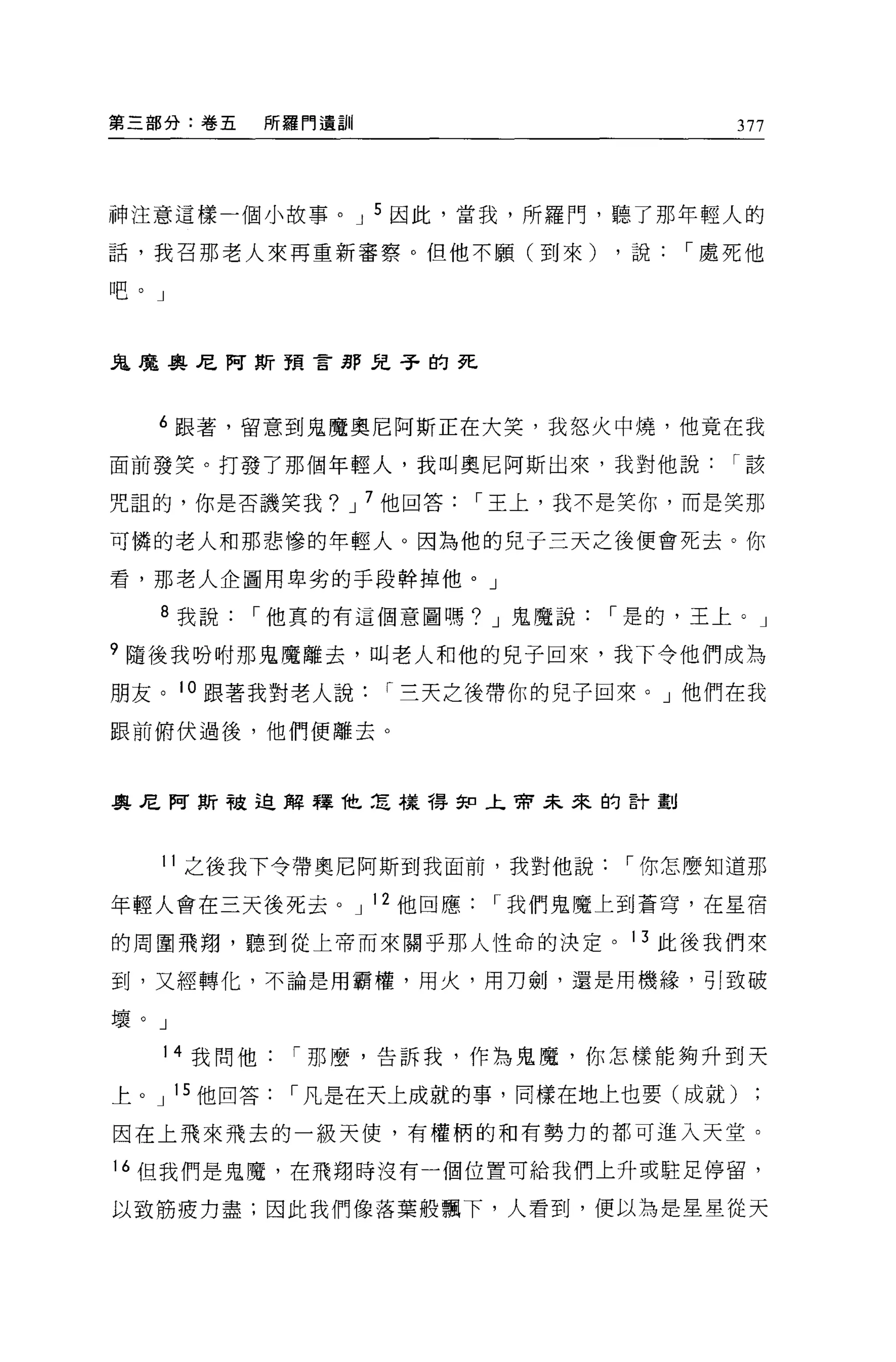 第三部分:卷五   所羅門遺訓                      377



神注意這樣一個小故事。 J 5 因此，當我，所羅門，聽了那年輕人的

話，我召那老人來再重新審察。但他不願(到來)     ，說，-處死他

吧。」



鬼魔奧尼阿斯預言那兒子的死



  6 跟著，留意到鬼魔奧尼阿斯正在大笑，我怒火中燒，他竟在我

面前發笑。打發了那個年輕人，我叫奧尼阿斯出來，我對他說，-該

咒詛的，你是否譏笑我? J 7 他回答，-王上，我不是笑你，而是笑那

可憐的老人和那悲慘的年輕人。因為他的兒于三天之後便會死去。你

看，那老人企圖用卑劣的手段幹掉他。」

  8 我說，-他真的有這個意圖嗎? J 鬼魔說，-是的，王上。」

9 隨後我吩咐那鬼魔離去，叫老人和他的兒子回來，我下令他們成為

朋友。 10 跟著我對老人說，-三天之後帶你的兒子回來。」他們在我

眼前俯伏過後，他們便離去。



奧尼阿斯被迫解釋他怎樣得知上帝未來的言十劃



  11 之後我下令帶奧尼阿斯到我面前，我對他說，-你怎麼知道那

年輕人會在三天後死去。 J 12 他回應，-我們鬼魔上到蒼穹，在星宿

的周圍飛翔，聽到從上帝而來關乎那人性命的決定。 13 此後我們來

到，又經轉化，不論是用霸權，用火，用刀劍，還是用機緣，引致破

壞。」

   14 我問他，-那麼，告訴我，作為鬼魔，你怎樣能夠升到天

上。 J 15 他回答，-凡是在天上成就的事，同樣在地上也要(成就)

因在上飛來飛去的一級天使，有權柄的和有勢力的都可進入天堂。

16 但我們是鬼魔，在飛翔時沒有一個位置可給我們上升或駐足停留，

以致筋疲力盡;因此我們像落葉般飄下，人看到，便以為是星星從天
 