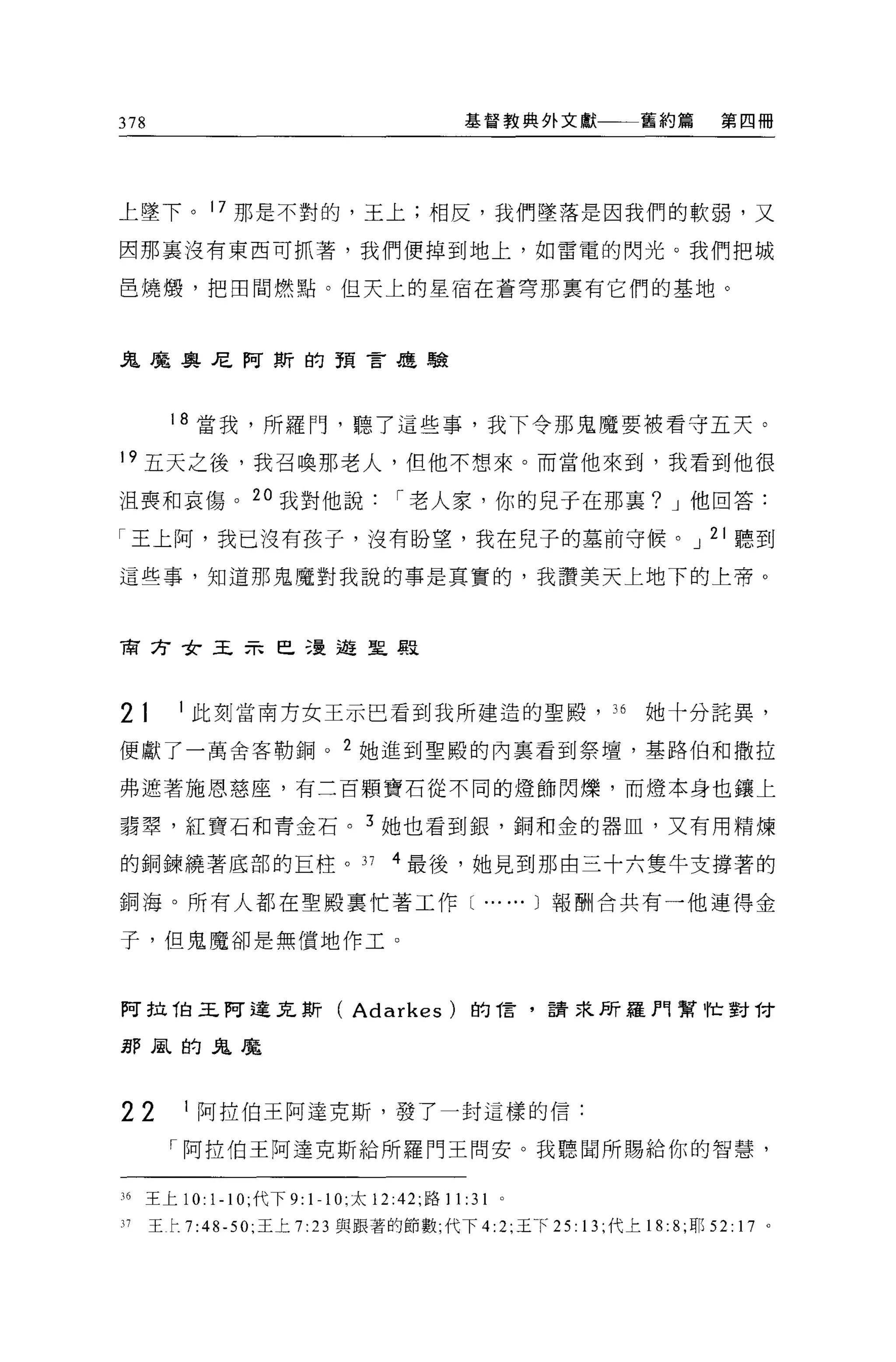 378                                          基督教典外文獻                 舊約篇       第四冊




上墜下。 17 那是不對的，王上;相反，我們墜落是因我們的軟弱，又

因那里沒有東西可抓著，我們便掉到地上，如雷電的閃光。我們把城

巴燒憬，把田間燃點。但天上的星宿在蒼穹那稟有它們的基地。



鬼魔奧尼阿斯的預言是聽



        18 當我，所羅門，聽了這些事，我下令那鬼魔要被看守五天。

19 五天之後，我召喚那老人，但他不想來。而當他來到，我看到他很

沮喪和哀傷。 2 。我對他說                      r 老人家，你的見于在那里? J 他回答:

「王上阿，我已沒有孩子，沒有盼望，我在兒子的墓前守候。 J 21 聽到

這些事，知道那鬼魔對我說的事是真實的，我讚美天上地下的上帝。



育方女王示巳漫遊皇恩



21       1 此刻當南方女王示巴看到我所建造的聖殿， 36                                    她十分詰異，

便獻了一萬舍客勒鋼。 2 她進到聖殿的內稟看到祭壇，基路伯和撒拉

弗遮著施恩慈座，有三百顆寶石從不同的燈飾閃爍，而燈本身也鎮上

讀翠，紅寶石和青金石。 3 她也看到銀，銅和金的器血，又有用精煉

的銅鍊繞著底部的巨柱。 37                      4 最後，她見到那由三十六隻牛支撐著的

銅海。所有人都在聖殿稟忙著工作[                                ...     ...1 報酬合共有一他連得金

子，但鬼魔卻是無償地作工。



阿拉伯王阿達瓦斯(                     Adarkes       )的信，請求所羅門幫仕對 T才

那風的鬼魔




22       1 阿拉伯王阿達克斯，發了一封這樣的信:

        「阿拉伯王阿達克斯給所羅門王問安。我聽聞所賜給你的智慧，


16   王上 10 卜 10; 代下 9:   1-1 0; 太 12:42; 路 11 :31   0




17    王 r.7:48-50; 王上 7 :23 與跟著的節數;代下 4:2; 王 f            25: 13; 代上 18: 8 月 52: 17 。
 