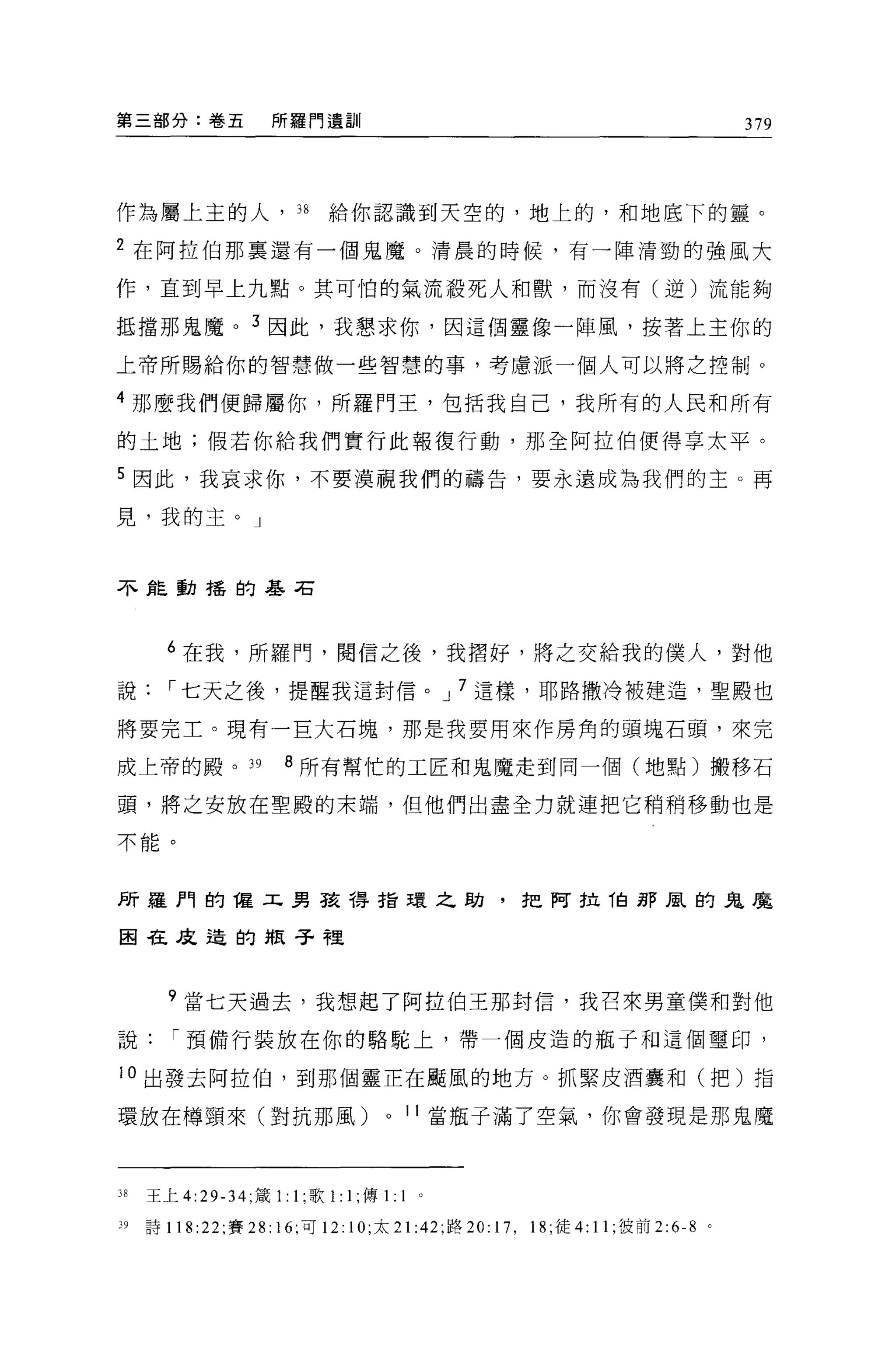 第三部分:卷五              所羅門遺訓                                                          379




作為屬上主的人， 38                 給你認識到天空的，地上的，和地底下的靈。

2 在阿拉伯那稟還有一個鬼魔。清晨的時候，有一陣清勁的強風大

作，直到早上九點。其可怕的氣流般死人和獸，而沒有(逆)流能夠

抵擋那鬼魔。 3 因此，我懇求你，因這個靈像一陣風，按著上主你的

上帝所賜給你的智慧做一些智慧的事，考慮派一個人可以將之控制。

4 那麼我們便歸屬你，所羅門王，包括我自己，我所有的人民和所有

的土地;假若你給我們實行此報復行動，那全阿拉伯便得享太平。

5 因此，我哀求你，不要漠視我們的禱告，要永遠成為我們的主。再

見，我的主。」



不能動搖的基石




       6 在我，所羅門，閱信之後，我摺好，將之交給我的僕人，對他

說，-七天之後，提醒我這封信。 J 7 這樣，耶路撒冷被建造，聖殿也

將要完土。現有一巨大石塊，那是我要用來作房角的頭塊石頭，來完

成上帝的殿。 39              8 所有幫忙的工匠和鬼魔走到同一個(地點)搬移石

頭，將之安放在聖殿的末端，但他們出盡全力就連把它稍稍移動也是

不能。



所羅門的權工男孩得指環之助，把阿拉他那風的鬼魔

困在反造的瓶子裡



       ?當七天過去，我想起了阿拉伯王那封信，我召來男童僕和對他

說，-預備行裝放在你的駱駝上，帶一個皮造的瓶子和這個璽印，

10 出發去阿控 f白，到那個靈正在颺風的地方。抓緊皮酒囊和(把)指

環放在樽頸來(對抗那風)                        0   1 1 當瓶子滿了空氣，你會發現是那鬼魔



38   王上 4:29-34; 緩 1:1; 歌 1:1; 傳1:      1   0




39   詩 118 :22; 賽 28: 16; 可 12: 10; 太 21 :42; 路 20: 17 , 18; 徒 4:11 ;彼前 2:6-8   0
 