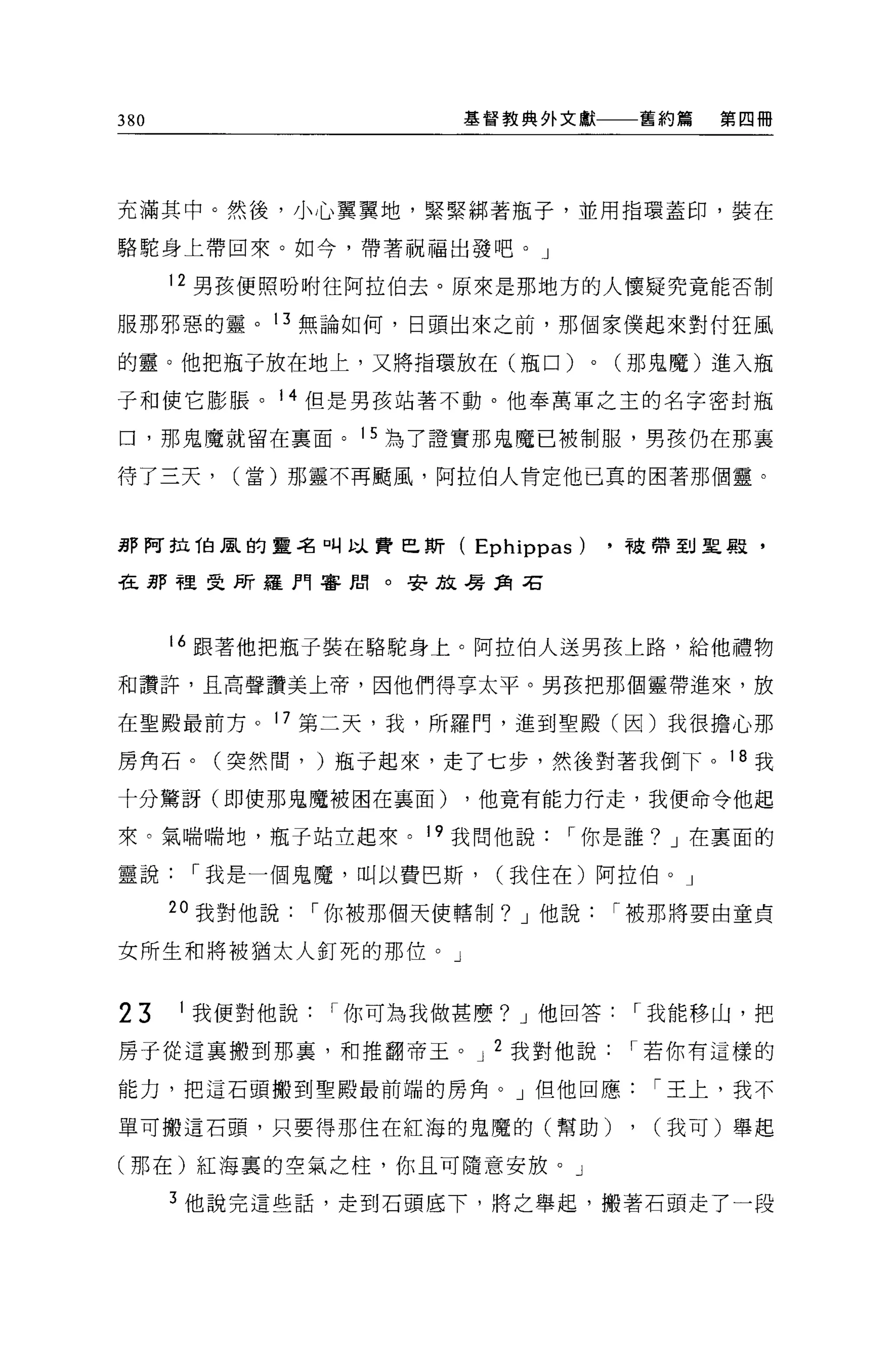 380                     基督教典外文獻              舊約篇   第四冊




充滿其中。然後，小心翼翼地，緊緊綁著瓶子，並用指環蓋印，裝在

駱駝身上帶回來。如今，帶著祝福出發吧。」

      12 男孩便照吩咐往阿拉伯去。原來是那地方的人懷疑究竟能否制

服那邪惡的靈。 13 無論如何，日頭出來之前，那個家僕起來對付狂風

的靈。他把瓶子放在地上，又將指環放在(瓶口)              0   (那鬼魔)進入瓶

子和使它膨脹。 14 但是男孩站著不動。他奉萬軍之主的名字密封瓶

口，那鬼魔就留在稟面。 15 為了證實那鬼魔已被制服，男孩仍在那襄

待了三天，     (當)那靈不再颺風，阿拉伯人肯定他已真的困著那個靈。



那阿拉伯風的靈名叫以費巴斯(          Ephippas)       .被帶到里蝦，

在那裡雯所羅門審閣。安放暑 3詞右



      16 跟著他把瓶子裝在駱駝身上。阿拉伯人送男孩上路，給他禮物

和讚許，且高聲讚美上帝，因他們得享太平。男孩把那個靈帶進來，放

在聖殿最前方。 17 第二天，我，所羅門，進到聖殿(因)我很擔心那

房角石。(突然間， )瓶子起來，走了七步，然後對著我倒下。 1 B 我

十分鷺訝(即使那鬼魔被困在襄面)        ，他竟有能力行走，我便命令他起

來。氣喘喘地，瓶子站立起來。 19 我問他說1"你是誰? J 在稟面的

靈說1"我是一個鬼魔，叫以費巴斯，         (我住在)阿拉伯。」

      2 。我對他說   I 你被那個天使轄制? J 他說1"被那將要由童貞

女所生和將被猶太人釘死的那位。」


23    1 我便對他說1"你可為我做甚麼? J 他回答1"我能移山，把

房于從這里搬到那里，和推翻帝王。 J 2 我對他說1"若你有這樣的

能力，把這石頭搬到聖殿最前端的房角。」但他回應1"王上，我不

單可搬這石頭，只要得那住在紅海的鬼魔的(幫助)                  ,   (我可)舉起

(那在)紅海裹的空氣之柱，你且可隨意安放。」

      3 他說完這些話，走到石頭底下，將之舉起，搬著石頭走了一段
 