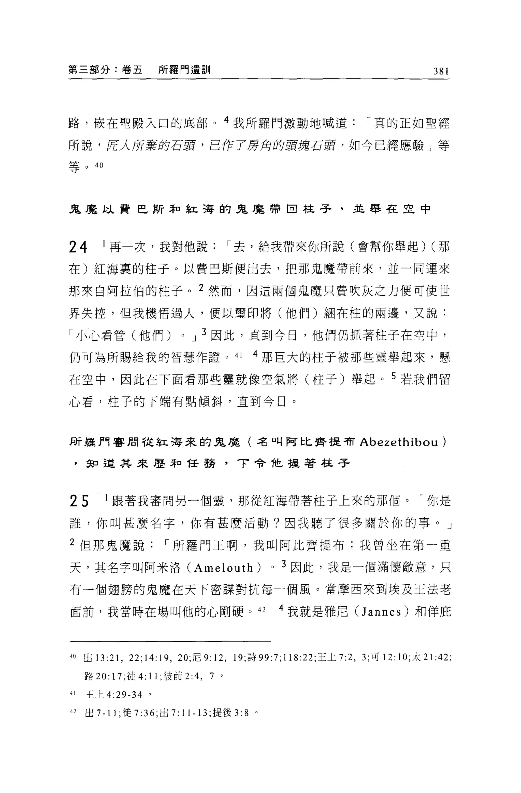 第三部分:卷五              所羅門遺訓                                                      381




路，最在聖搬入口的底部。 4 我所羅門激動地喊道                                         I 真的正如聖經

所說，匠人所棄的石頭，己作了房角的頭塊石頭，如今已經應驗」等

等。 40




鬼魔以費巴斯幸口紅海的鬼魔帶回柱子，且舉在旦中



24       1 再一次，我對他說                       I 去，給我帶來你所說(會幫你舉起) (那

在)紅海裹的柱子。以費巴斯便出去，把那鬼魔帶前來，並一同運來

那來自阿拉伯的柱子。 2 然而，因這兩個鬼魔只費吹灰之力便可使世

界失控，但我機悟過人，便以璽印將(他們)擱在柱的兩邊，又說:

「小心看管(他們)                 0    J 3 因此，直到今日，他們仍抓著柱子在空中，

仍可為所賜給我的智慧作證。 41                            4 那巨大的柱子被那些靈舉起來，懸

在空中，因此在下面看那些靈就像空氣將(柱子)舉起。 5 若我們留

心看，柱子的下端有點傾斜，直到今日。



所羅門害聞從紅海來的鬼魔(名叫阿比齊提有 Abezethibou                                                  )
 ，知道其來歷恥任務                                'T 令他握著柱子



25       1 跟著我審問另一個靈，那從紅海帶著柱子上來的那個。「你是

誰，你叫甚麼名字，你有甚麼活動?因我聽了很多關於你的事。」

2 但那鬼魔說               I 所羅門王啊，我叫阿比齊提布;我曾坐在第一重

天，其名字叫阿米洛 (Amelouth)                          0   3 因此，我是一個滿懷敵意，只

有一個翅膀的鬼魔在天下密謀對抗每一個風。當摩西來到埃及王法老

面前，我當時在場叫他的心剛硬。 42                                4 我就是雅尼 (Jannes) 和佯庇



40 出 13:21 ，泣 ;14:19 ，凹，尼 9: 12 , 19; 詩 99:7;118:22; 王上 7:2 ， 3; 可 12: 10; 太 21 :42;

     路 20: 17; 徒 4: 11; 彼前 2   :4 , 7 。
41   王上 4:29-34 。

42   出 7-11 ;徒 7:36; 出 7: 11-13; 提後 3:8 。
 