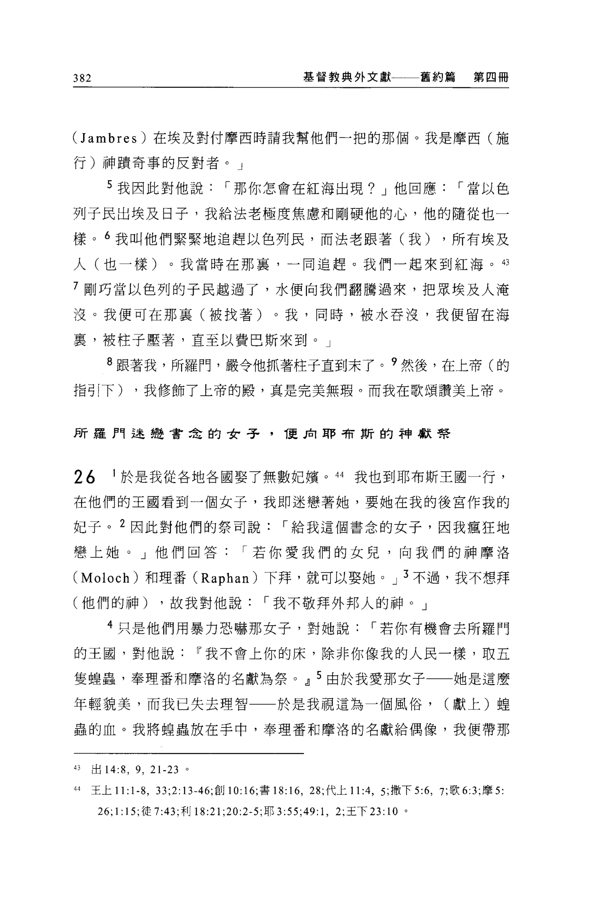 382                                             基督教典外文獻一一一舊約篇                    第四冊




Uambres) 在埃及對付摩西時請我幫他們一把的那個。我是摩西(施

行)神蹟奇事的反對者。」

        5 我因此對他說[""那你怎會在紅海出現? J 他回應[""當以色

列子民出埃及日子，我給法老極度焦慮和剛硬他的心，他的隨從也一

樣。 6 我叫他們緊緊地追趕以色列民，而法老跟著(我)                                                ，所有埃及

人(也一樣)。我當時在那裹，一同追趕。我們一起來到紅海。的

7 剛巧當以色列的子民越過了，水便向我們翻騰過來，把眾埃及人淹

沒。我便可在那襄(被找著)。我，同時，被水吞沒，我便留在海

裹，被柱子壓著，直至以費巴斯來到。」

        8 跟著我，所羅門，嚴令他抓著柱子直到末了。 9 然後，在上帝(的

指引下)         ，我修飾了上帝的殿，真是完美無瑕。而我在歌頌讚美上帝。



所羅門述種會主的女子，                                 1.更見1 耶司有斯的神獻學



26       1 於是我從各地各國娶了無數妃檳。 44 我也到耶布斯王國一行，

在他們的王國看到一個女子，我即迷戀著她，要她在我的後宮作我的

妃子。 2 因此對他們的祭司說[""給我這個書念的女子，因我瘋狂地

戀上她。」他們回答[""若你愛我們的女見，向我們的神摩洛

(Moloch) 和理番 (Raphan) 下拜，就可以娶她。 J 3 不過，我不想拜

(他們的神)             ，故我對他說[""我不敬拜外邦人的神。」

        4 只是他們用暴力恐嚇那女子，對她說[""若你有機會去所羅門

的王園，對他說Ií我不會上你的床，除非你像我的人民一樣，取五

隻蟑蟲，奉理番和摩洛的名獻為祭。 dl 5 由於我愛那女子一一她是這麼

年輕貌美，而我已失去理智一一於是我視這為一個風俗，                                                  (獻上)捏

蟲的血。我將蟑蟲放在手中，奉理番 fD 摩洛的名獻給偶像，我便帶那



的出 14:8 ， 9 , 21-23 。

44   王上 11:1 舟， 33;2:13-46; 創 10:16; 書 18: 16 , 28; 代上 11 :4 , 5; 撒下去 6 ， 7; 歌 6:3; 摩 5

      26; 1: 15; 徒 7:43; 利 18:21 ;20:2-5; 耶 3:55;49:1 ， 2; 王下 23: 10 。
 